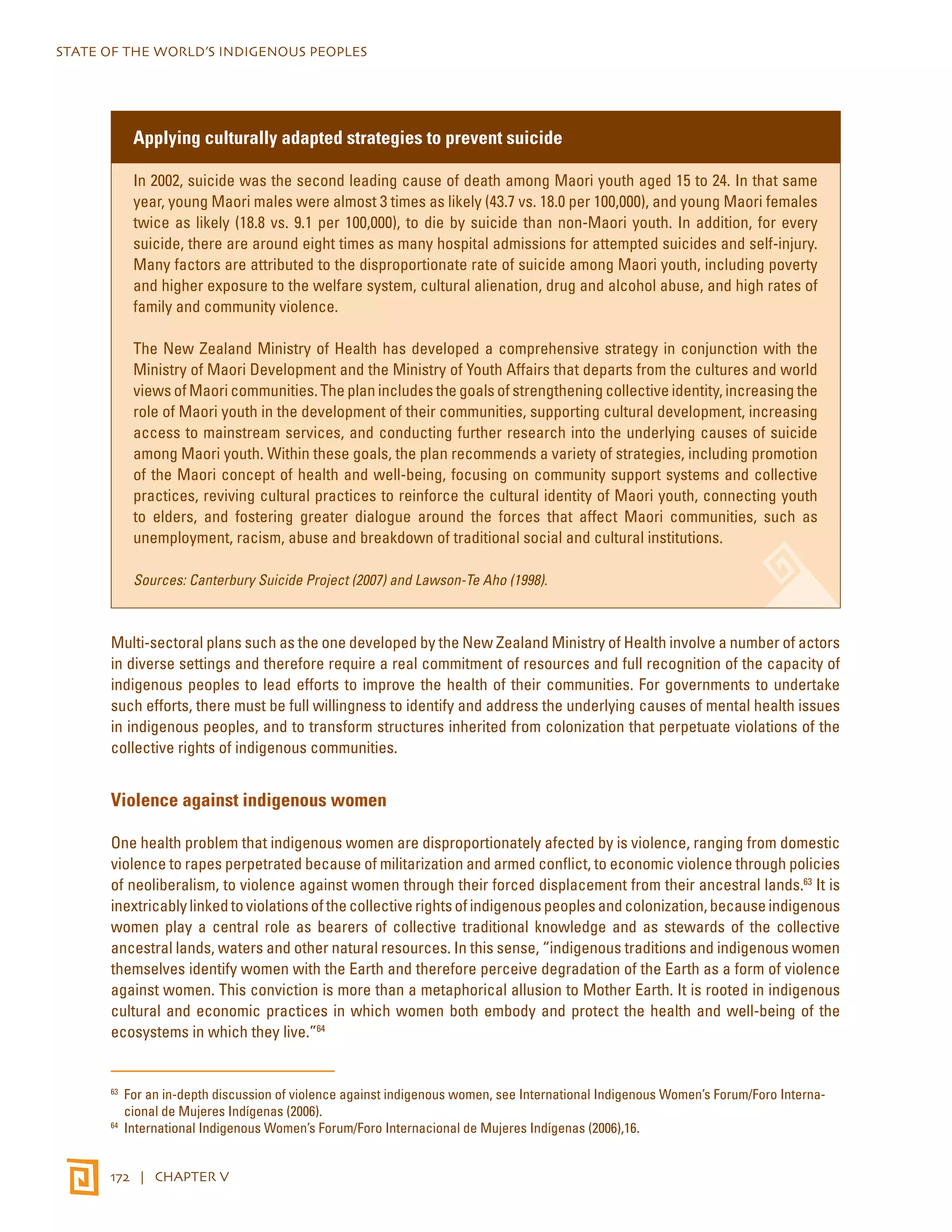 STATE OF THE WORLD’S INDIGENOUS PEOPLES 
Applying culturally adapted strategies to prevent suicide 
In 2002, suicide was the second leading cause of death among Maori youth aged 15 to 24. In that same 
year, young Maori males were almost 3 times as likely (43.7 vs. 18.0 per 100,000), and young Maori females 
twice as likely (18.8 vs. 9.1 per 100,000), to die by suicide than non-Maori youth. In addition, for every 
suicide, there are around eight times as many hospital admissions for attempted suicides and self-injury. 
Many factors are attributed to the disproportionate rate of suicide among Maori youth, including poverty 
and higher exposure to the welfare system, cultural alienation, drug and alcohol abuse, and high rates of 
family and community violence. 
The New Zealand Ministry of Health has developed a comprehensive strategy in conjunction with the 
Ministry of Maori Development and the Ministry of Youth Affairs that departs from the cultures and world 
views of Maori communities. The plan includes the goals of strengthening collective identity, increasing the 
role of Maori youth in the development of their communities, supporting cultural development, increasing 
access to mainstream services, and conducting further research into the underlying causes of suicide 
among Maori youth. Within these goals, the plan recommends a variety of strategies, including promotion 
of the Maori concept of health and well-being, focusing on community support systems and collective 
practices, reviving cultural practices to reinforce the cultural identity of Maori youth, connecting youth 
to elders, and fostering greater dialogue around the forces that affect Maori communities, such as 
unemployment, racism, abuse and breakdown of traditional social and cultural institutions. 
Sources: Canterbury Suicide Project (2007) and Lawson-Te Aho (1998). 
Multi-sectoral plans such as the one developed by the New Zealand Ministry of Health involve a number of actors 
in diverse settings and therefore require a real commitment of resources and full recognition of the capacity of 
indigenous peoples to lead efforts to improve the health of their communities. For governments to undertake 
such efforts, there must be full willingness to identify and address the underlying causes of mental health issues 
in indigenous peoples, and to transform structures inherited from colonization that perpetuate violations of the 
collective rights of indigenous communities. 
Violence against indigenous women 
One health problem that indigenous women are disproportionately afected by is violence, ranging from domestic 
violence to rapes perpetrated because of militarization and armed conflict, to economic violence through policies 
of neoliberalism, to violence against women through their forced displacement from their ancestral lands.63 It is 
inextricably linked to violations of the collective rights of indigenous peoples and colonization, because indigenous 
women play a central role as bearers of collective traditional knowledge and as stewards of the collective 
ancestral lands, waters and other natural resources. In this sense, “indigenous traditions and indigenous women 
themselves identify women with the Earth and therefore perceive degradation of the Earth as a form of violence 
against women. This conviction is more than a metaphorical allusion to Mother Earth. It is rooted in indigenous 
cultural and economic practices in which women both embody and protect the health and well-being of the 
ecosystems in which they live.”64 
63 For an in-depth discussion of violence against indigenous women, see International Indigenous Women’s Forum/Foro Interna-cional 
de Mujeres Indígenas (2006). 
64 International Indigenous Women’s Forum/Foro Internacional de Mujeres Indígenas (2006),16. 
172 | CHAPTER V 
 