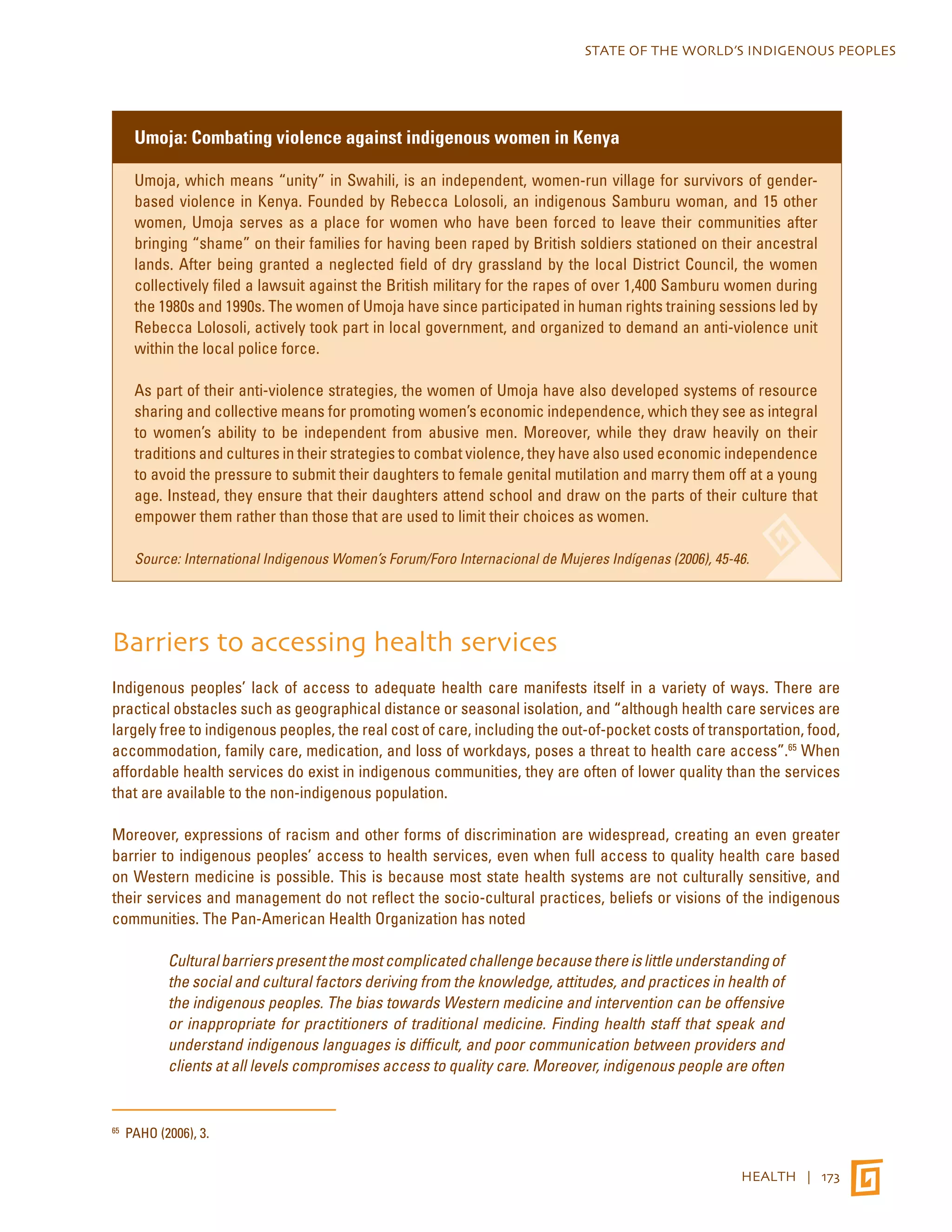 STATE OF THE WORLD’S INDIGENOUS PEOPLES 
HEALTH | 173 
Umoja: Combating violence against indigenous women in Kenya 
Umoja, which means “unity” in Swahili, is an independent, women-run village for survivors of gender-based 
violence in Kenya. Founded by Rebecca Lolosoli, an indigenous Samburu woman, and 15 other 
women, Umoja serves as a place for women who have been forced to leave their communities after 
bringing “shame” on their families for having been raped by British soldiers stationed on their ancestral 
lands. After being granted a neglected field of dry grassland by the local District Council, the women 
collectively filed a lawsuit against the British military for the rapes of over 1,400 Samburu women during 
the 1980s and 1990s. The women of Umoja have since participated in human rights training sessions led by 
Rebecca Lolosoli, actively took part in local government, and organized to demand an anti-violence unit 
within the local police force. 
As part of their anti-violence strategies, the women of Umoja have also developed systems of resource 
sharing and collective means for promoting women’s economic independence, which they see as integral 
to women’s ability to be independent from abusive men. Moreover, while they draw heavily on their 
traditions and cultures in their strategies to combat violence, they have also used economic independence 
to avoid the pressure to submit their daughters to female genital mutilation and marry them off at a young 
age. Instead, they ensure that their daughters attend school and draw on the parts of their culture that 
empower them rather than those that are used to limit their choices as women. 
Source: International Indigenous Women’s Forum/Foro Internacional de Mujeres Indígenas (2006), 45-46. 
Barriers to accessing health services 
Indigenous peoples’ lack of access to adequate health care manifests itself in a variety of ways. There are 
practical obstacles such as geographical distance or seasonal isolation, and “although health care services are 
largely free to indigenous peoples, the real cost of care, including the out-of-pocket costs of transportation, food, 
accommodation, family care, medication, and loss of workdays, poses a threat to health care access”.65 When 
affordable health services do exist in indigenous communities, they are often of lower quality than the services 
that are available to the non-indigenous population. 
Moreover, expressions of racism and other forms of discrimination are widespread, creating an even greater 
barrier to indigenous peoples’ access to health services, even when full access to quality health care based 
on Western medicine is possible. This is because most state health systems are not culturally sensitive, and 
their services and management do not reflect the socio-cultural practices, beliefs or visions of the indigenous 
communities. The Pan-American Health Organization has noted 
Cultural barriers present the most complicated challenge because there is little understanding of 
the social and cultural factors deriving from the knowledge, attitudes, and practices in health of 
the indigenous peoples. The bias towards Western medicine and intervention can be offensive 
or inappropriate for practitioners of traditional medicine. Finding health staff that speak and 
understand indigenous languages is difficult, and poor communication between providers and 
clients at all levels compromises access to quality care. Moreover, indigenous people are often 
65 PAHO (2006), 3. 
 