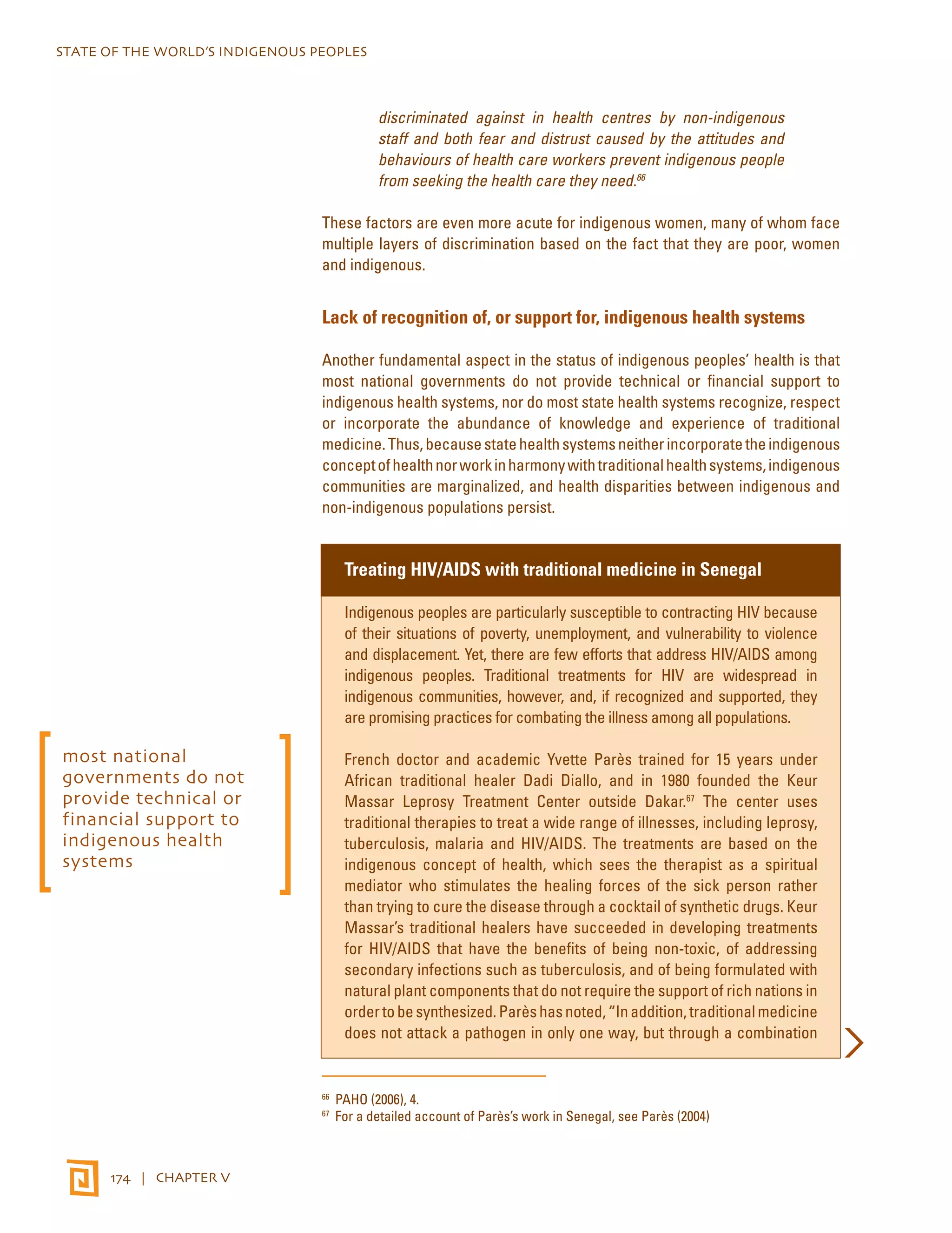 STATE OF THE WORLD’S INDIGENOUS PEOPLES 
174 | CHAPTER V 
discriminated against in health centres by non-indigenous 
staff and both fear and distrust caused by the attitudes and 
behaviours of health care workers prevent indigenous people 
from seeking the health care they need.66 
These factors are even more acute for indigenous women, many of whom face 
multiple layers of discrimination based on the fact that they are poor, women 
and indigenous. 
Lack of recognition of, or support for, indigenous health systems 
Another fundamental aspect in the status of indigenous peoples’ health is that 
most national governments do not provide technical or financial support to 
indigenous health systems, nor do most state health systems recognize, respect 
or incorporate the abundance of knowledge and experience of traditional 
medicine. Thus, because state health systems neither incorporate the indigenous 
concept of health nor work in harmony with traditional health systems, indigenous 
communities are marginalized, and health disparities between indigenous and 
non-indigenous populations persist. 
Treating HIV/AIDS with traditional medicine in Senegal 
Indigenous peoples are particularly susceptible to contracting HIV because 
of their situations of poverty, unemployment, and vulnerability to violence 
and displacement. Yet, there are few efforts that address HIV/AIDS among 
indigenous peoples. Traditional treatments for HIV are widespread in 
indigenous communities, however, and, if recognized and supported, they 
are promising practices for combating the illness among all populations. 
French doctor and academic Yvette Parès trained for 15 years under 
African traditional healer Dadi Diallo, and in 1980 founded the Keur 
Massar Leprosy Treatment Center outside Dakar.67 The center uses 
traditional therapies to treat a wide range of illnesses, including leprosy, 
tuberculosis, malaria and HIV/AIDS. The treatments are based on the 
indigenous concept of health, which sees the therapist as a spiritual 
mediator who stimulates the healing forces of the sick person rather 
than trying to cure the disease through a cocktail of synthetic drugs. Keur 
Massar’s traditional healers have succeeded in developing treatments 
for HIV/AIDS that have the benefits of being non-toxic, of addressing 
secondary infections such as tuberculosis, and of being formulated with 
natural plant components that do not require the support of rich nations in 
order to be synthesized. Parès has noted, “In addition, traditional medicine 
does not attack a pathogen in only one way, but through a combination 
66 PAHO (2006), 4. 
67 For a detailed account of Parès’s work in Senegal, see Parès (2004) 
most national 
governments do not 
provide technical or 
financial support to 
indigenous health 
systems 
 