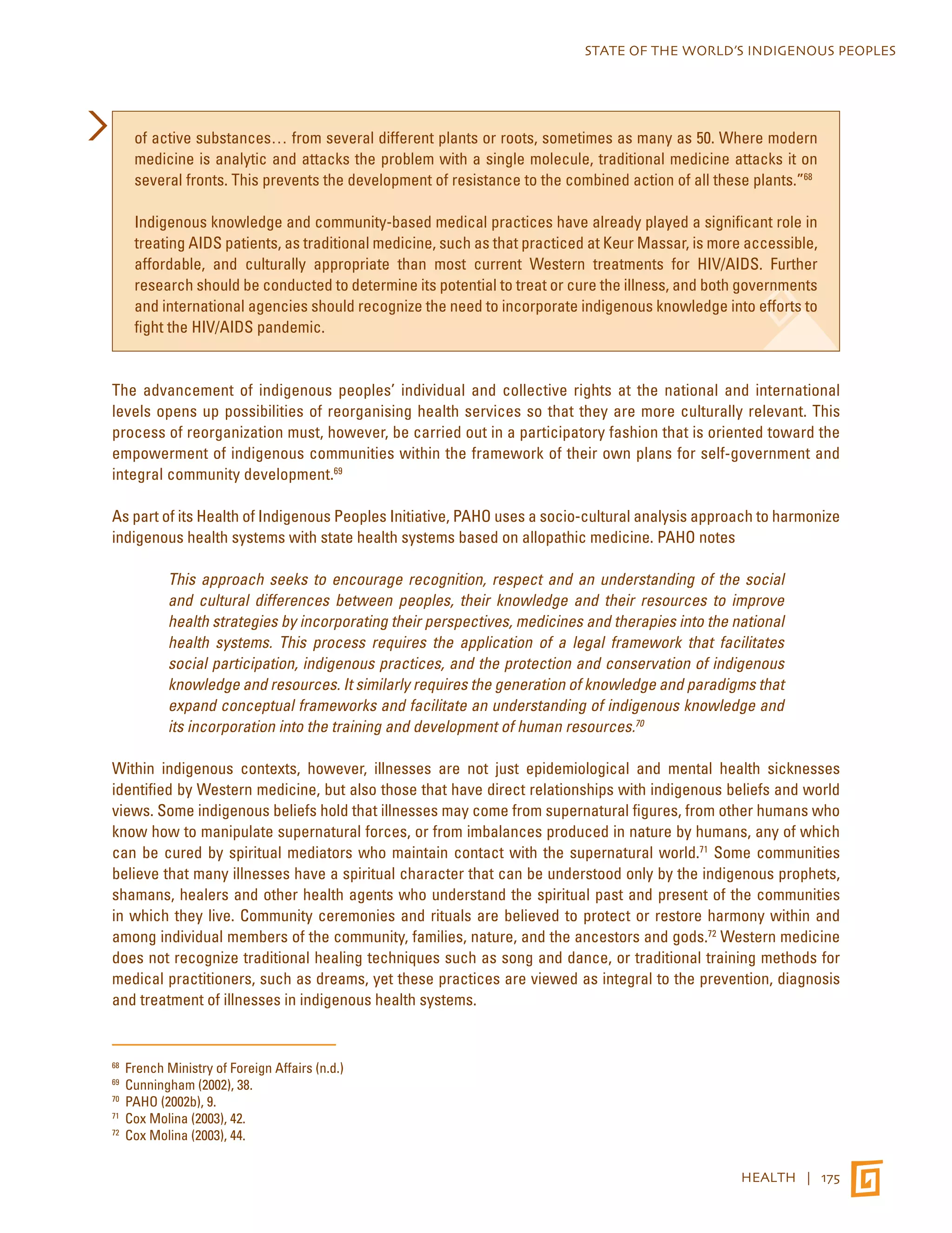 STATE OF THE WORLD’S INDIGENOUS PEOPLES 
of active substances… from several different plants or roots, sometimes as many as 50. Where modern 
medicine is analytic and attacks the problem with a single molecule, traditional medicine attacks it on 
several fronts. This prevents the development of resistance to the combined action of all these plants.”68 
Indigenous knowledge and community-based medical practices have already played a significant role in 
treating AIDS patients, as traditional medicine, such as that practiced at Keur Massar, is more accessible, 
affordable, and culturally appropriate than most current Western treatments for HIV/AIDS. Further 
research should be conducted to determine its potential to treat or cure the illness, and both governments 
and international agencies should recognize the need to incorporate indigenous knowledge into efforts to 
fight the HIV/AIDS pandemic. 
The advancement of indigenous peoples’ individual and collective rights at the national and international 
levels opens up possibilities of reorganising health services so that they are more culturally relevant. This 
process of reorganization must, however, be carried out in a participatory fashion that is oriented toward the 
empowerment of indigenous communities within the framework of their own plans for self-government and 
integral community development.69 
As part of its Health of Indigenous Peoples Initiative, PAHO uses a socio-cultural analysis approach to harmonize 
indigenous health systems with state health systems based on allopathic medicine. PAHO notes 
This approach seeks to encourage recognition, respect and an understanding of the social 
and cultural differences between peoples, their knowledge and their resources to improve 
health strategies by incorporating their perspectives, medicines and therapies into the national 
health systems. This process requires the application of a legal framework that facilitates 
social participation, indigenous practices, and the protection and conservation of indigenous 
knowledge and resources. It similarly requires the generation of knowledge and paradigms that 
expand conceptual frameworks and facilitate an understanding of indigenous knowledge and 
its incorporation into the training and development of human resources.70 
Within indigenous contexts, however, illnesses are not just epidemiological and mental health sicknesses 
identified by Western medicine, but also those that have direct relationships with indigenous beliefs and world 
views. Some indigenous beliefs hold that illnesses may come from supernatural figures, from other humans who 
know how to manipulate supernatural forces, or from imbalances produced in nature by humans, any of which 
can be cured by spiritual mediators who maintain contact with the supernatural world.71 Some communities 
believe that many illnesses have a spiritual character that can be understood only by the indigenous prophets, 
shamans, healers and other health agents who understand the spiritual past and present of the communities 
in which they live. Community ceremonies and rituals are believed to protect or restore harmony within and 
among individual members of the community, families, nature, and the ancestors and gods.72 Western medicine 
does not recognize traditional healing techniques such as song and dance, or traditional training methods for 
medical practitioners, such as dreams, yet these practices are viewed as integral to the prevention, diagnosis 
and treatment of illnesses in indigenous health systems. 
HEALTH | 175 
68 French Ministry of Foreign Affairs (n.d.) 
69 Cunningham (2002), 38. 
70 PAHO (2002b), 9. 
71 Cox Molina (2003), 42. 
72 Cox Molina (2003), 44. 
 