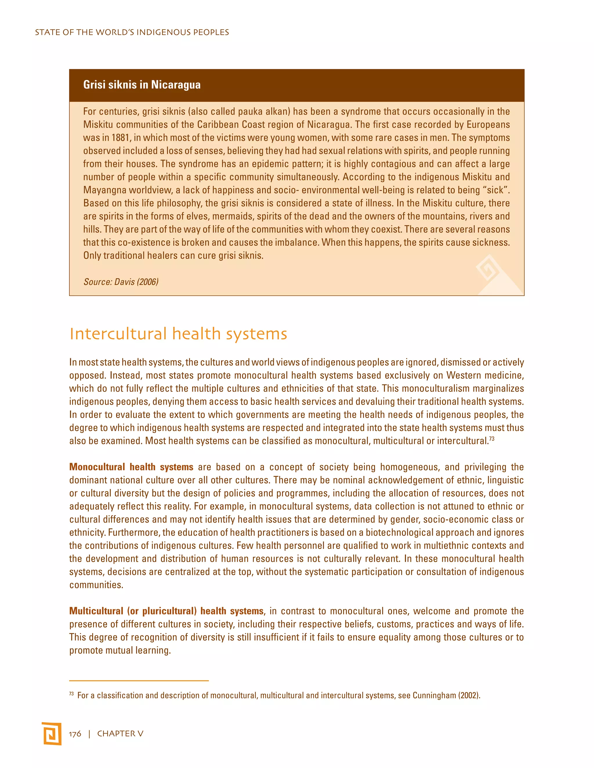 STATE OF THE WORLD’S INDIGENOUS PEOPLES 
Grisi siknis in Nicaragua 
For centuries, grisi siknis (also called pauka alkan) has been a syndrome that occurs occasionally in the 
Miskitu communities of the Caribbean Coast region of Nicaragua. The first case recorded by Europeans 
was in 1881, in which most of the victims were young women, with some rare cases in men. The symptoms 
observed included a loss of senses, believing they had had sexual relations with spirits, and people running 
from their houses. The syndrome has an epidemic pattern; it is highly contagious and can affect a large 
number of people within a specific community simultaneously. According to the indigenous Miskitu and 
Mayangna worldview, a lack of happiness and socio- environmental well-being is related to being “sick”. 
Based on this life philosophy, the grisi siknis is considered a state of illness. In the Miskitu culture, there 
are spirits in the forms of elves, mermaids, spirits of the dead and the owners of the mountains, rivers and 
hills. They are part of the way of life of the communities with whom they coexist. There are several reasons 
that this co-existence is broken and causes the imbalance. When this happens, the spirits cause sickness. 
Only traditional healers can cure grisi siknis. 
Source: Davis (2006) 
Intercultural health systems 
In most state health systems, the cultures and world views of indigenous peoples are ignored, dismissed or actively 
opposed. Instead, most states promote monocultural health systems based exclusively on Western medicine, 
which do not fully reflect the multiple cultures and ethnicities of that state. This monoculturalism marginalizes 
indigenous peoples, denying them access to basic health services and devaluing their traditional health systems. 
In order to evaluate the extent to which governments are meeting the health needs of indigenous peoples, the 
degree to which indigenous health systems are respected and integrated into the state health systems must thus 
also be examined. Most health systems can be classified as monocultural, multicultural or intercultural.73 
Monocultural health systems are based on a concept of society being homogeneous, and privileging the 
dominant national culture over all other cultures. There may be nominal acknowledgement of ethnic, linguistic 
or cultural diversity but the design of policies and programmes, including the allocation of resources, does not 
adequately reflect this reality. For example, in monocultural systems, data collection is not attuned to ethnic or 
cultural differences and may not identify health issues that are determined by gender, socio-economic class or 
ethnicity. Furthermore, the education of health practitioners is based on a biotechnological approach and ignores 
the contributions of indigenous cultures. Few health personnel are qualified to work in multiethnic contexts and 
the development and distribution of human resources is not culturally relevant. In these monocultural health 
systems, decisions are centralized at the top, without the systematic participation or consultation of indigenous 
communities. 
Multicultural (or pluricultural) health systems, in contrast to monocultural ones, welcome and promote the 
presence of different cultures in society, including their respective beliefs, customs, practices and ways of life. 
This degree of recognition of diversity is still insufficient if it fails to ensure equality among those cultures or to 
promote mutual learning. 
73 For a classification and description of monocultural, multicultural and intercultural systems, see Cunningham (2002). 
176 | CHAPTER V 
 
