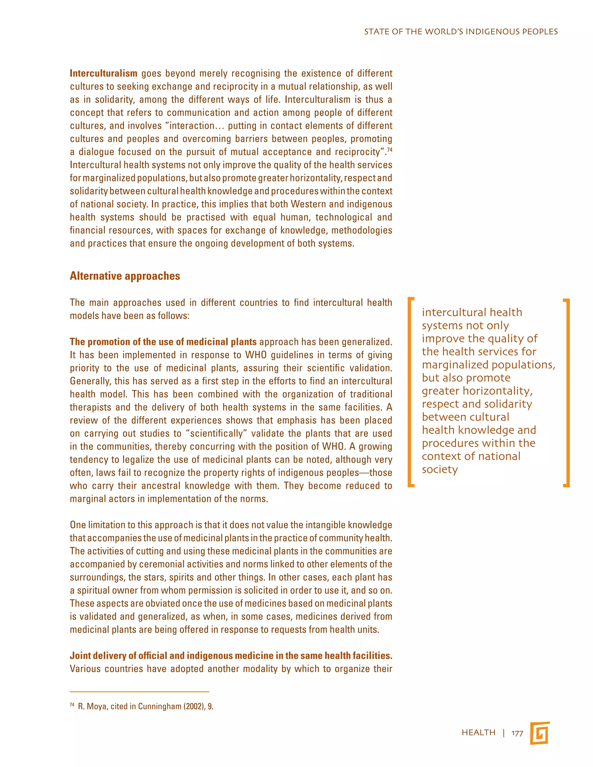 STATE OF THE WORLD’S INDIGENOUS PEOPLES 
HEALTH | 177 
Interculturalism goes beyond merely recognising the existence of different 
cultures to seeking exchange and reciprocity in a mutual relationship, as well 
as in solidarity, among the different ways of life. Interculturalism is thus a 
concept that refers to communication and action among people of different 
cultures, and involves “interaction… putting in contact elements of different 
cultures and peoples and overcoming barriers between peoples, promoting 
a dialogue focused on the pursuit of mutual acceptance and reciprocity”.74 
Intercultural health systems not only improve the quality of the health services 
for marginalized populations, but also promote greater horizontality, respect and 
solidarity between cultural health knowledge and procedures within the context 
of national society. In practice, this implies that both Western and indigenous 
health systems should be practised with equal human, technological and 
financial resources, with spaces for exchange of knowledge, methodologies 
and practices that ensure the ongoing development of both systems. 
Alternative approaches 
The main approaches used in different countries to find intercultural health 
models have been as follows: 
The promotion of the use of medicinal plants approach has been generalized. 
It has been implemented in response to WHO guidelines in terms of giving 
priority to the use of medicinal plants, assuring their scientific validation. 
Generally, this has served as a first step in the efforts to find an intercultural 
health model. This has been combined with the organization of traditional 
therapists and the delivery of both health systems in the same facilities. A 
review of the different experiences shows that emphasis has been placed 
on carrying out studies to “scientifically” validate the plants that are used 
in the communities, thereby concurring with the position of WHO. A growing 
tendency to legalize the use of medicinal plants can be noted, although very 
often, laws fail to recognize the property rights of indigenous peoples—those 
who carry their ancestral knowledge with them. They become reduced to 
marginal actors in implementation of the norms. 
One limitation to this approach is that it does not value the intangible knowledge 
that accompanies the use of medicinal plants in the practice of community health. 
The activities of cutting and using these medicinal plants in the communities are 
accompanied by ceremonial activities and norms linked to other elements of the 
surroundings, the stars, spirits and other things. In other cases, each plant has 
a spiritual owner from whom permission is solicited in order to use it, and so on. 
These aspects are obviated once the use of medicines based on medicinal plants 
is validated and generalized, as when, in some cases, medicines derived from 
medicinal plants are being offered in response to requests from health units. 
Joint delivery of official and indigenous medicine in the same health facilities. 
Various countries have adopted another modality by which to organize their 
74 R. Moya, cited in Cunningham (2002), 9. 
intercultural health 
systems not only 
improve the quality of 
the health services for 
marginalized populations, 
but also promote 
greater horizontality, 
respect and solidarity 
between cultural 
health knowledge and 
procedures within the 
context of national 
society 
 