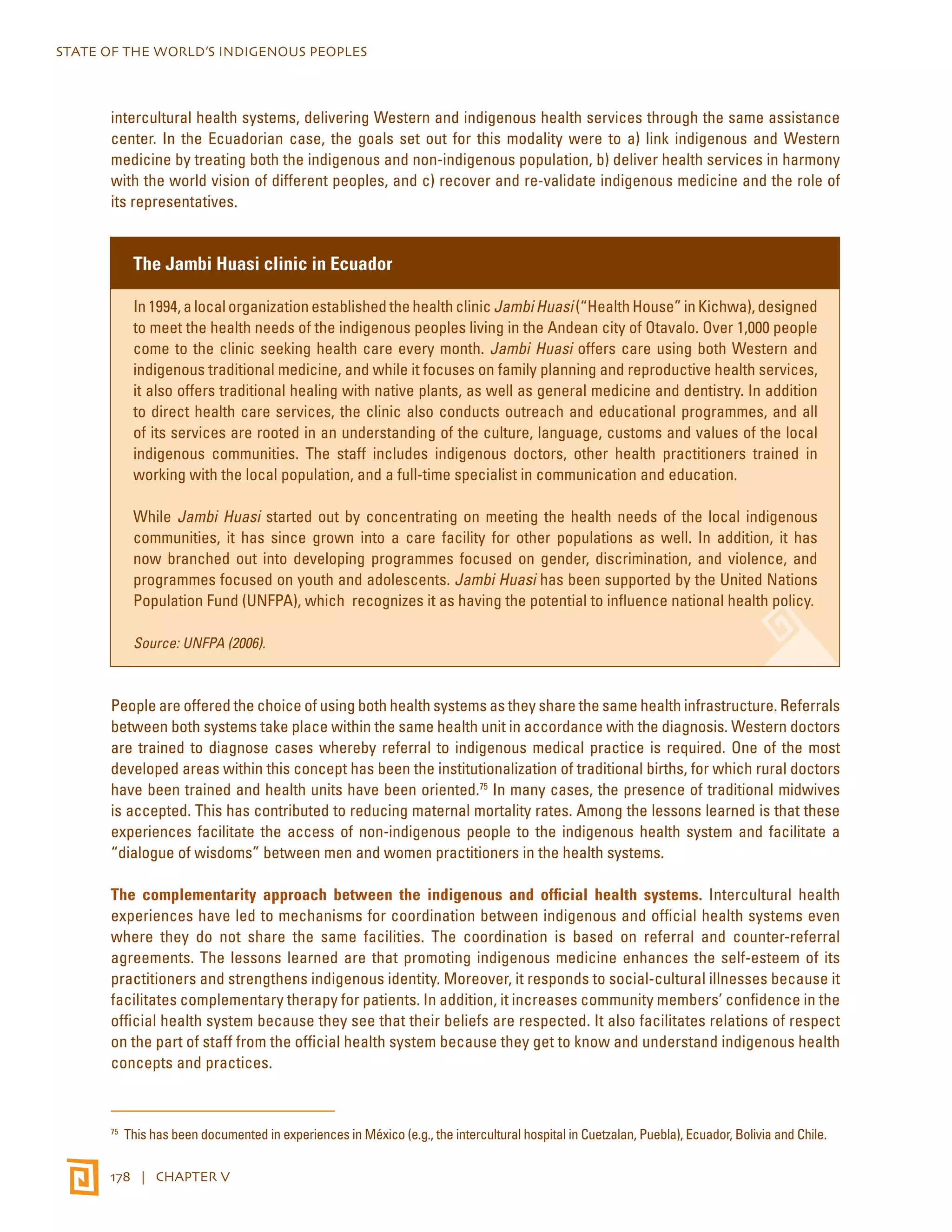 STATE OF THE WORLD’S INDIGENOUS PEOPLES 
intercultural health systems, delivering Western and indigenous health services through the same assistance 
center. In the Ecuadorian case, the goals set out for this modality were to a) link indigenous and Western 
medicine by treating both the indigenous and non-indigenous population, b) deliver health services in harmony 
with the world vision of different peoples, and c) recover and re-validate indigenous medicine and the role of 
its representatives. 
The Jambi Huasi clinic in Ecuador 
In 1994, a local organization established the health clinic Jambi Huasi (“Health House” in Kichwa), designed 
to meet the health needs of the indigenous peoples living in the Andean city of Otavalo. Over 1,000 people 
come to the clinic seeking health care every month. Jambi Huasi offers care using both Western and 
indigenous traditional medicine, and while it focuses on family planning and reproductive health services, 
it also offers traditional healing with native plants, as well as general medicine and dentistry. In addition 
to direct health care services, the clinic also conducts outreach and educational programmes, and all 
of its services are rooted in an understanding of the culture, language, customs and values of the local 
indigenous communities. The staff includes indigenous doctors, other health practitioners trained in 
working with the local population, and a full-time specialist in communication and education. 
While Jambi Huasi started out by concentrating on meeting the health needs of the local indigenous 
communities, it has since grown into a care facility for other populations as well. In addition, it has 
now branched out into developing programmes focused on gender, discrimination, and violence, and 
programmes focused on youth and adolescents. Jambi Huasi has been supported by the United Nations 
Population Fund (UNFPA), which recognizes it as having the potential to influence national health policy. 
Source: UNFPA (2006). 
People are offered the choice of using both health systems as they share the same health infrastructure. Referrals 
between both systems take place within the same health unit in accordance with the diagnosis. Western doctors 
are trained to diagnose cases whereby referral to indigenous medical practice is required. One of the most 
developed areas within this concept has been the institutionalization of traditional births, for which rural doctors 
have been trained and health units have been oriented.75 In many cases, the presence of traditional midwives 
is accepted. This has contributed to reducing maternal mortality rates. Among the lessons learned is that these 
experiences facilitate the access of non-indigenous people to the indigenous health system and facilitate a 
“dialogue of wisdoms” between men and women practitioners in the health systems. 
The complementarity approach between the indigenous and official health systems. Intercultural health 
experiences have led to mechanisms for coordination between indigenous and official health systems even 
where they do not share the same facilities. The coordination is based on referral and counter-referral 
agreements. The lessons learned are that promoting indigenous medicine enhances the self-esteem of its 
practitioners and strengthens indigenous identity. Moreover, it responds to social-cultural illnesses because it 
facilitates complementary therapy for patients. In addition, it increases community members’ confidence in the 
official health system because they see that their beliefs are respected. It also facilitates relations of respect 
on the part of staff from the official health system because they get to know and understand indigenous health 
concepts and practices. 
75 This has been documented in experiences in México (e.g., the intercultural hospital in Cuetzalan, Puebla), Ecuador, Bolivia and Chile. 
178 | CHAPTER V 
 