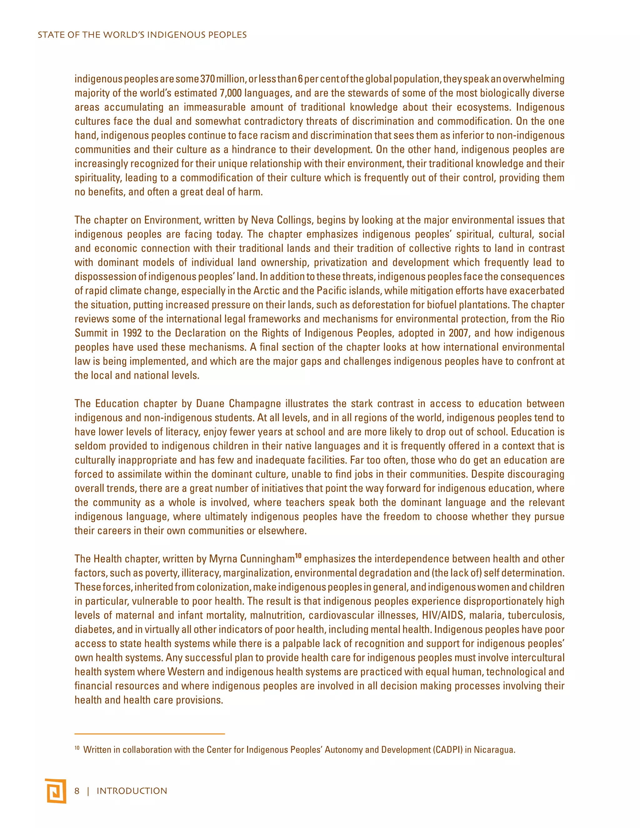 STATE OF THE WORLD’S INDIGENOUS PEOPLES 
indigenous peoples are some 370 million, or less than 6 per cent of the global population, they speak an overwhelming 
majority of the world’s estimated 7,000 languages, and are the stewards of some of the most biologically diverse 
areas accumulating an immeasurable amount of traditional knowledge about their ecosystems. Indigenous 
cultures face the dual and somewhat contradictory threats of discrimination and commodification. On the one 
hand, indigenous peoples continue to face racism and discrimination that sees them as inferior to non-indigenous 
communities and their culture as a hindrance to their development. On the other hand, indigenous peoples are 
increasingly recognized for their unique relationship with their environment, their traditional knowledge and their 
spirituality, leading to a commodification of their culture which is frequently out of their control, providing them 
no benefits, and often a great deal of harm. 
The chapter on Environment, written by Neva Collings, begins by looking at the major environmental issues that 
indigenous peoples are facing today. The chapter emphasizes indigenous peoples’ spiritual, cultural, social 
and economic connection with their traditional lands and their tradition of collective rights to land in contrast 
with dominant models of individual land ownership, privatization and development which frequently lead to 
dispossession of indigenous peoples’ land. In addition to these threats, indigenous peoples face the consequences 
of rapid climate change, especially in the Arctic and the Pacific islands, while mitigation efforts have exacerbated 
the situation, putting increased pressure on their lands, such as deforestation for biofuel plantations. The chapter 
reviews some of the international legal frameworks and mechanisms for environmental protection, from the Rio 
Summit in 1992 to the Declaration on the Rights of Indigenous Peoples, adopted in 2007, and how indigenous 
peoples have used these mechanisms. A final section of the chapter looks at how international environmental 
law is being implemented, and which are the major gaps and challenges indigenous peoples have to confront at 
the local and national levels. 
The Education chapter by Duane Champagne illustrates the stark contrast in access to education between 
indigenous and non-indigenous students. At all levels, and in all regions of the world, indigenous peoples tend to 
have lower levels of literacy, enjoy fewer years at school and are more likely to drop out of school. Education is 
seldom provided to indigenous children in their native languages and it is frequently offered in a context that is 
culturally inappropriate and has few and inadequate facilities. Far too often, those who do get an education are 
forced to assimilate within the dominant culture, unable to find jobs in their communities. Despite discouraging 
overall trends, there are a great number of initiatives that point the way forward for indigenous education, where 
the community as a whole is involved, where teachers speak both the dominant language and the relevant 
indigenous language, where ultimately indigenous peoples have the freedom to choose whether they pursue 
their careers in their own communities or elsewhere. 
The Health chapter, written by Myrna Cunningham10 emphasizes the interdependence between health and other 
factors, such as poverty, illiteracy, marginalization, environmental degradation and (the lack of) self determination. 
These forces, inherited from colonization, make indigenous peoples in general, and indigenous women and children 
in particular, vulnerable to poor health. The result is that indigenous peoples experience disproportionately high 
levels of maternal and infant mortality, malnutrition, cardiovascular illnesses, HIV/AIDS, malaria, tuberculosis, 
diabetes, and in virtually all other indicators of poor health, including mental health. Indigenous peoples have poor 
access to state health systems while there is a palpable lack of recognition and support for indigenous peoples’ 
own health systems. Any successful plan to provide health care for indigenous peoples must involve intercultural 
health system where Western and indigenous health systems are practiced with equal human, technological and 
financial resources and where indigenous peoples are involved in all decision making processes involving their 
health and health care provisions. 
10 Written in collaboration with the Center for Indigenous Peoples’ Autonomy and Development (CADPI) in Nicaragua. 
8 | INTRODUCTION 
 