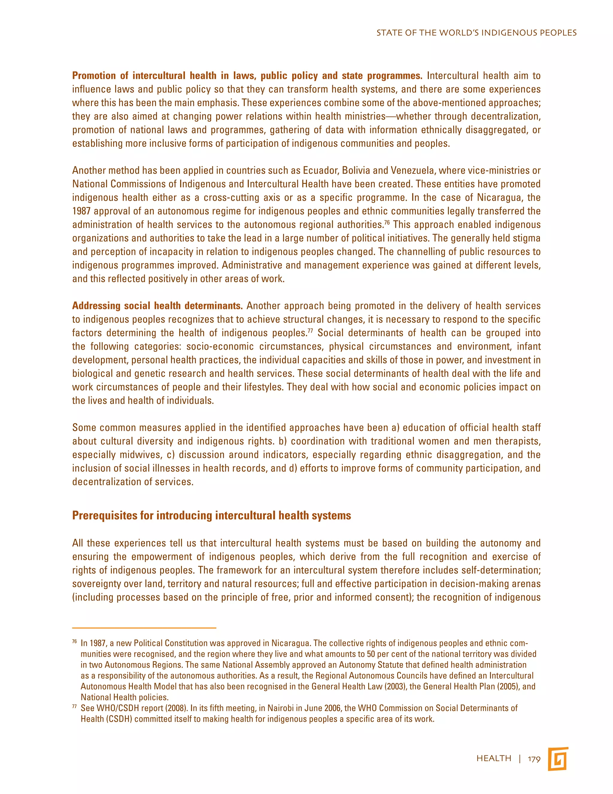 STATE OF THE WORLD’S INDIGENOUS PEOPLES 
Promotion of intercultural health in laws, public policy and state programmes. Intercultural health aim to 
influence laws and public policy so that they can transform health systems, and there are some experiences 
where this has been the main emphasis. These experiences combine some of the above-mentioned approaches; 
they are also aimed at changing power relations within health ministries—whether through decentralization, 
promotion of national laws and programmes, gathering of data with information ethnically disaggregated, or 
establishing more inclusive forms of participation of indigenous communities and peoples. 
Another method has been applied in countries such as Ecuador, Bolivia and Venezuela, where vice-ministries or 
National Commissions of Indigenous and Intercultural Health have been created. These entities have promoted 
indigenous health either as a cross-cutting axis or as a specific programme. In the case of Nicaragua, the 
1987 approval of an autonomous regime for indigenous peoples and ethnic communities legally transferred the 
administration of health services to the autonomous regional authorities.76 This approach enabled indigenous 
organizations and authorities to take the lead in a large number of political initiatives. The generally held stigma 
and perception of incapacity in relation to indigenous peoples changed. The channelling of public resources to 
indigenous programmes improved. Administrative and management experience was gained at different levels, 
and this reflected positively in other areas of work. 
Addressing social health determinants. Another approach being promoted in the delivery of health services 
to indigenous peoples recognizes that to achieve structural changes, it is necessary to respond to the specific 
factors determining the health of indigenous peoples.77 Social determinants of health can be grouped into 
the following categories: socio-economic circumstances, physical circumstances and environment, infant 
development, personal health practices, the individual capacities and skills of those in power, and investment in 
biological and genetic research and health services. These social determinants of health deal with the life and 
work circumstances of people and their lifestyles. They deal with how social and economic policies impact on 
the lives and health of individuals. 
Some common measures applied in the identified approaches have been a) education of official health staff 
about cultural diversity and indigenous rights. b) coordination with traditional women and men therapists, 
especially midwives, c) discussion around indicators, especially regarding ethnic disaggregation, and the 
inclusion of social illnesses in health records, and d) efforts to improve forms of community participation, and 
decentralization of services. 
HEALTH | 179 
Prerequisites for introducing intercultural health systems 
All these experiences tell us that intercultural health systems must be based on building the autonomy and 
ensuring the empowerment of indigenous peoples, which derive from the full recognition and exercise of 
rights of indigenous peoples. The framework for an intercultural system therefore includes self-determination; 
sovereignty over land, territory and natural resources; full and effective participation in decision-making arenas 
(including processes based on the principle of free, prior and informed consent); the recognition of indigenous 
76 In 1987, a new Political Constitution was approved in Nicaragua. The collective rights of indigenous peoples and ethnic com-munities 
were recognised, and the region where they live and what amounts to 50 per cent of the national territory was divided 
in two Autonomous Regions. The same National Assembly approved an Autonomy Statute that defined health administration 
as a responsibility of the autonomous authorities. As a result, the Regional Autonomous Councils have defined an Intercultural 
Autonomous Health Model that has also been recognised in the General Health Law (2003), the General Health Plan (2005), and 
National Health policies. 
77 See WHO/CSDH report (2008). In its fifth meeting, in Nairobi in June 2006, the WHO Commission on Social Determinants of 
Health (CSDH) committed itself to making health for indigenous peoples a specific area of its work. 
 