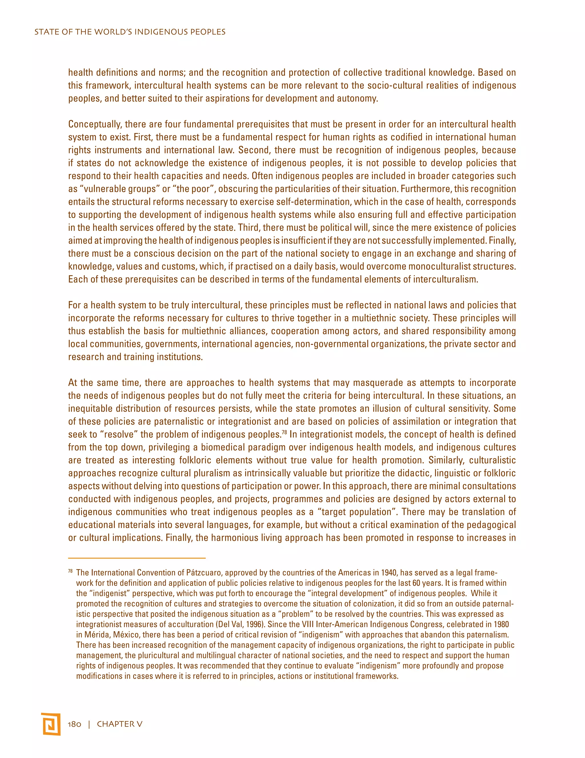STATE OF THE WORLD’S INDIGENOUS PEOPLES 
health definitions and norms; and the recognition and protection of collective traditional knowledge. Based on 
this framework, intercultural health systems can be more relevant to the socio-cultural realities of indigenous 
peoples, and better suited to their aspirations for development and autonomy. 
Conceptually, there are four fundamental prerequisites that must be present in order for an intercultural health 
system to exist. First, there must be a fundamental respect for human rights as codified in international human 
rights instruments and international law. Second, there must be recognition of indigenous peoples, because 
if states do not acknowledge the existence of indigenous peoples, it is not possible to develop policies that 
respond to their health capacities and needs. Often indigenous peoples are included in broader categories such 
as “vulnerable groups” or “the poor”, obscuring the particularities of their situation. Furthermore, this recognition 
entails the structural reforms necessary to exercise self-determination, which in the case of health, corresponds 
to supporting the development of indigenous health systems while also ensuring full and effective participation 
in the health services offered by the state. Third, there must be political will, since the mere existence of policies 
aimed at improving the health of indigenous peoples is insufficient if they are not successfully implemented. Finally, 
there must be a conscious decision on the part of the national society to engage in an exchange and sharing of 
knowledge, values and customs, which, if practised on a daily basis, would overcome monoculturalist structures. 
Each of these prerequisites can be described in terms of the fundamental elements of interculturalism. 
For a health system to be truly intercultural, these principles must be reflected in national laws and policies that 
incorporate the reforms necessary for cultures to thrive together in a multiethnic society. These principles will 
thus establish the basis for multiethnic alliances, cooperation among actors, and shared responsibility among 
local communities, governments, international agencies, non-governmental organizations, the private sector and 
research and training institutions. 
At the same time, there are approaches to health systems that may masquerade as attempts to incorporate 
the needs of indigenous peoples but do not fully meet the criteria for being intercultural. In these situations, an 
inequitable distribution of resources persists, while the state promotes an illusion of cultural sensitivity. Some 
of these policies are paternalistic or integrationist and are based on policies of assimilation or integration that 
seek to “resolve” the problem of indigenous peoples.78 In integrationist models, the concept of health is defined 
from the top down, privileging a biomedical paradigm over indigenous health models, and indigenous cultures 
are treated as interesting folkloric elements without true value for health promotion. Similarly, culturalistic 
approaches recognize cultural pluralism as intrinsically valuable but prioritize the didactic, linguistic or folkloric 
aspects without delving into questions of participation or power. In this approach, there are minimal consultations 
conducted with indigenous peoples, and projects, programmes and policies are designed by actors external to 
indigenous communities who treat indigenous peoples as a “target population”. There may be translation of 
educational materials into several languages, for example, but without a critical examination of the pedagogical 
or cultural implications. Finally, the harmonious living approach has been promoted in response to increases in 
78 The International Convention of Pátzcuaro, approved by the countries of the Americas in 1940, has served as a legal frame-work 
for the definition and application of public policies relative to indigenous peoples for the last 60 years. It is framed within 
the “indigenist” perspective, which was put forth to encourage the “integral development” of indigenous peoples. While it 
promoted the recognition of cultures and strategies to overcome the situation of colonization, it did so from an outside paternal-istic 
perspective that posited the indigenous situation as a “problem” to be resolved by the countries. This was expressed as 
integrationist measures of acculturation (Del Val, 1996). Since the VIII Inter-American Indigenous Congress, celebrated in 1980 
in Mérida, México, there has been a period of critical revision of “indigenism” with approaches that abandon this paternalism. 
There has been increased recognition of the management capacity of indigenous organizations, the right to participate in public 
management, the pluricultural and multilingual character of national societies, and the need to respect and support the human 
rights of indigenous peoples. It was recommended that they continue to evaluate “indigenism” more profoundly and propose 
modifications in cases where it is referred to in principles, actions or institutional frameworks. 
180 | CHAPTER V 
 