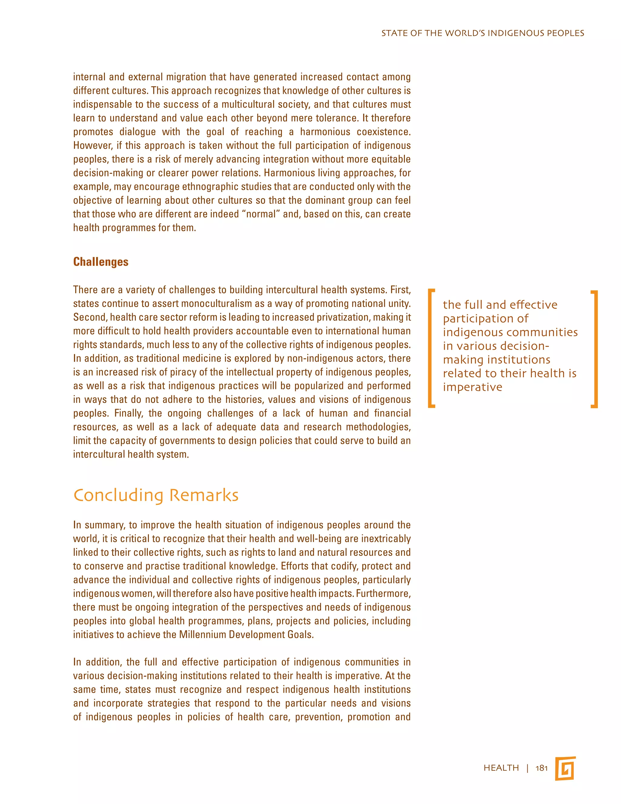 STATE OF THE WORLD’S INDIGENOUS PEOPLES 
HEALTH | 181 
internal and external migration that have generated increased contact among 
different cultures. This approach recognizes that knowledge of other cultures is 
indispensable to the success of a multicultural society, and that cultures must 
learn to understand and value each other beyond mere tolerance. It therefore 
promotes dialogue with the goal of reaching a harmonious coexistence. 
However, if this approach is taken without the full participation of indigenous 
peoples, there is a risk of merely advancing integration without more equitable 
decision-making or clearer power relations. Harmonious living approaches, for 
example, may encourage ethnographic studies that are conducted only with the 
objective of learning about other cultures so that the dominant group can feel 
that those who are different are indeed “normal” and, based on this, can create 
health programmes for them. 
Challenges 
There are a variety of challenges to building intercultural health systems. First, 
states continue to assert monoculturalism as a way of promoting national unity. 
Second, health care sector reform is leading to increased privatization, making it 
more difficult to hold health providers accountable even to international human 
rights standards, much less to any of the collective rights of indigenous peoples. 
In addition, as traditional medicine is explored by non-indigenous actors, there 
is an increased risk of piracy of the intellectual property of indigenous peoples, 
as well as a risk that indigenous practices will be popularized and performed 
in ways that do not adhere to the histories, values and visions of indigenous 
peoples. Finally, the ongoing challenges of a lack of human and financial 
resources, as well as a lack of adequate data and research methodologies, 
limit the capacity of governments to design policies that could serve to build an 
intercultural health system. 
Concluding Remarks 
In summary, to improve the health situation of indigenous peoples around the 
world, it is critical to recognize that their health and well-being are inextricably 
linked to their collective rights, such as rights to land and natural resources and 
to conserve and practise traditional knowledge. Efforts that codify, protect and 
advance the individual and collective rights of indigenous peoples, particularly 
indigenous women, will therefore also have positive health impacts. Furthermore, 
there must be ongoing integration of the perspectives and needs of indigenous 
peoples into global health programmes, plans, projects and policies, including 
initiatives to achieve the Millennium Development Goals. 
In addition, the full and effective participation of indigenous communities in 
various decision-making institutions related to their health is imperative. At the 
same time, states must recognize and respect indigenous health institutions 
and incorporate strategies that respond to the particular needs and visions 
of indigenous peoples in policies of health care, prevention, promotion and 
the full and effective 
participation of 
indigenous communities 
in various decision-making 
institutions 
related to their health is 
imperative 
 