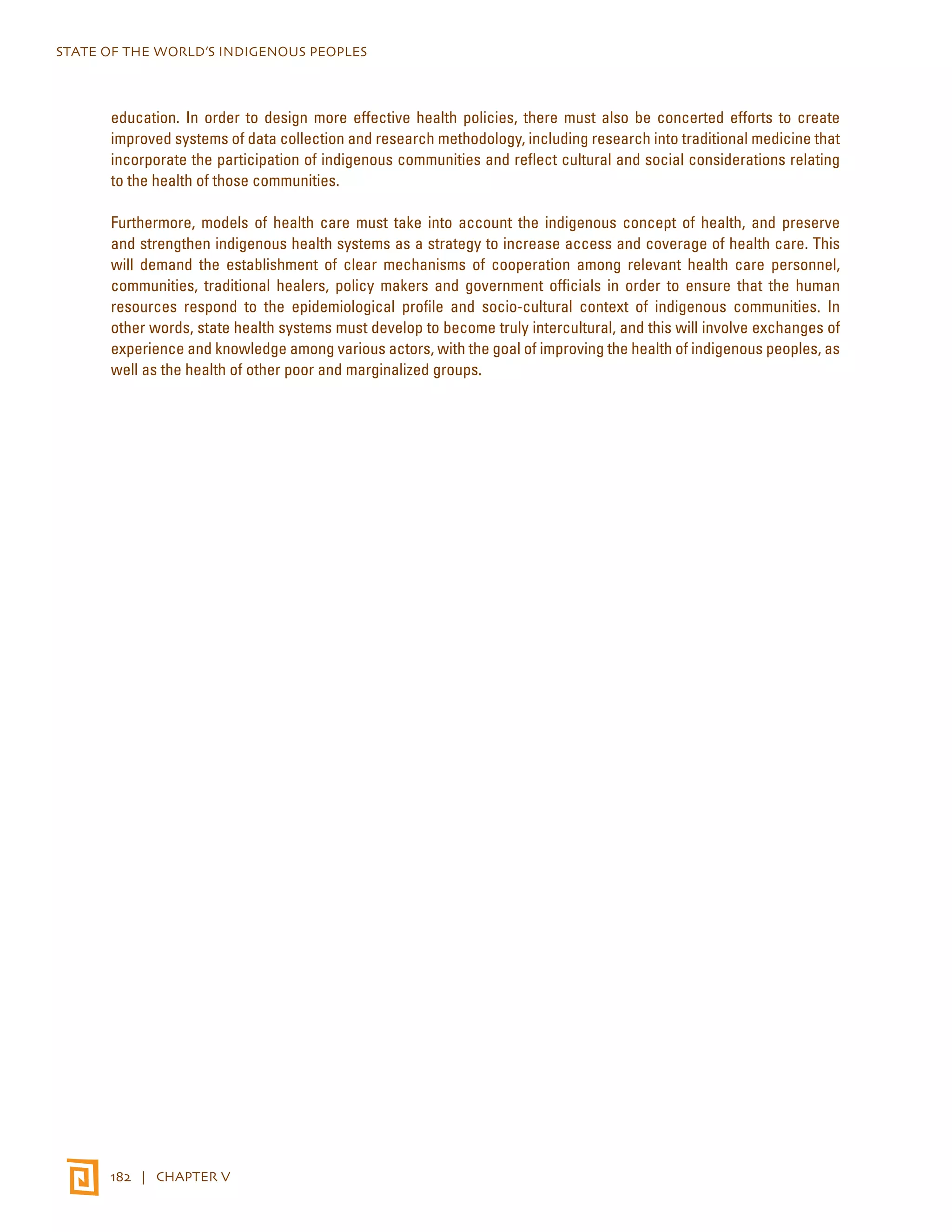 STATE OF THE WORLD’S INDIGENOUS PEOPLES 
education. In order to design more effective health policies, there must also be concerted efforts to create 
improved systems of data collection and research methodology, including research into traditional medicine that 
incorporate the participation of indigenous communities and reflect cultural and social considerations relating 
to the health of those communities. 
Furthermore, models of health care must take into account the indigenous concept of health, and preserve 
and strengthen indigenous health systems as a strategy to increase access and coverage of health care. This 
will demand the establishment of clear mechanisms of cooperation among relevant health care personnel, 
communities, traditional healers, policy makers and government officials in order to ensure that the human 
resources respond to the epidemiological profile and socio-cultural context of indigenous communities. In 
other words, state health systems must develop to become truly intercultural, and this will involve exchanges of 
experience and knowledge among various actors, with the goal of improving the health of indigenous peoples, as 
well as the health of other poor and marginalized groups. 
182 | CHAPTER V 
 
