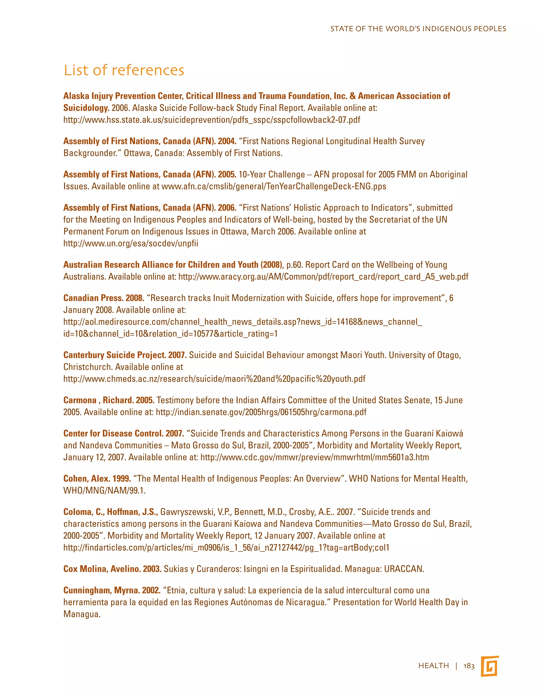 STATE OF THE WORLD’S INDIGENOUS PEOPLES 
List of references 
Alaska Injury Prevention Center, Critical Illness and Trauma Foundation, Inc. & American Association of 
Suicidology. 2006. Alaska Suicide Follow-back Study Final Report. Available online at: 
http://www.hss.state.ak.us/suicideprevention/pdfs_sspc/sspcfollowback2-07.pdf 
Assembly of First Nations, Canada (AFN). 2004. “First Nations Regional Longitudinal Health Survey 
Backgrounder.” Ottawa, Canada: Assembly of First Nations. 
Assembly of First Nations, Canada (AFN). 2005. 10-Year Challenge – AFN proposal for 2005 FMM on Aboriginal 
Issues. Available online at www.afn.ca/cmslib/general/TenYearChallengeDeck-ENG.pps 
Assembly of First Nations, Canada (AFN). 2006. “First Nations’ Holistic Approach to Indicators”, submitted 
for the Meeting on Indigenous Peoples and Indicators of Well-being, hosted by the Secretariat of the UN 
Permanent Forum on Indigenous Issues in Ottawa, March 2006. Available online at 
http://www.un.org/esa/socdev/unpfii 
Australian Research Alliance for Children and Youth (2008), p.60. Report Card on the Wellbeing of Young 
Australians. Available online at: http://www.aracy.org.au/AM/Common/pdf/report_card/report_card_A5_web.pdf 
Canadian Press. 2008. “Research tracks Inuit Modernization with Suicide, offers hope for improvement”, 6 
January 2008. Available online at: 
http://aol.mediresource.com/channel_health_news_details.asp?news_id=14168&news_channel_ 
id=10&channel_id=10&relation_id=10577&article_rating=1 
Canterbury Suicide Project. 2007. Suicide and Suicidal Behaviour amongst Maori Youth. University of Otago, 
Christchurch. Available online at 
http://www.chmeds.ac.nz/research/suicide/maori%20and%20pacific%20youth.pdf 
Carmona , Richard. 2005. Testimony before the Indian Affairs Committee of the United States Senate, 15 June 
2005. Available online at: http://indian.senate.gov/2005hrgs/061505hrg/carmona.pdf 
Center for Disease Control. 2007. “Suicide Trends and Characteristics Among Persons in the Guaraní Kaiowá 
and Nandeva Communities – Mato Grosso do Sul, Brazil, 2000-2005”, Morbidity and Mortality Weekly Report, 
January 12, 2007. Available online at: http://www.cdc.gov/mmwr/preview/mmwrhtml/mm5601a3.htm 
Cohen, Alex. 1999. “The Mental Health of Indigenous Peoples: An Overview”. WHO Nations for Mental Health, 
WHO/MNG/NAM/99.1. 
Coloma, C., Hoffman, J.S., Gawryszewski, V.P., Bennett, M.D., Crosby, A.E.. 2007. “Suicide trends and 
characteristics among persons in the Guarani Kaiowa and Nandeva Communities—Mato Grosso do Sul, Brazil, 
2000-2005”. Morbidity and Mortality Weekly Report, 12 January 2007. Available online at 
http://findarticles.com/p/articles/mi_m0906/is_1_56/ai_n27127442/pg_1?tag=artBody;col1 
Cox Molina, Avelino. 2003. Sukias y Curanderos: Isingni en la Espiritualidad. Managua: URACCAN. 
Cunningham, Myrna. 2002. “Etnia, cultura y salud: La experiencia de la salud intercultural como una 
herramienta para la equidad en las Regiones Autónomas de Nicaragua.” Presentation for World Health Day in 
Managua. 
HEALTH | 183 
 