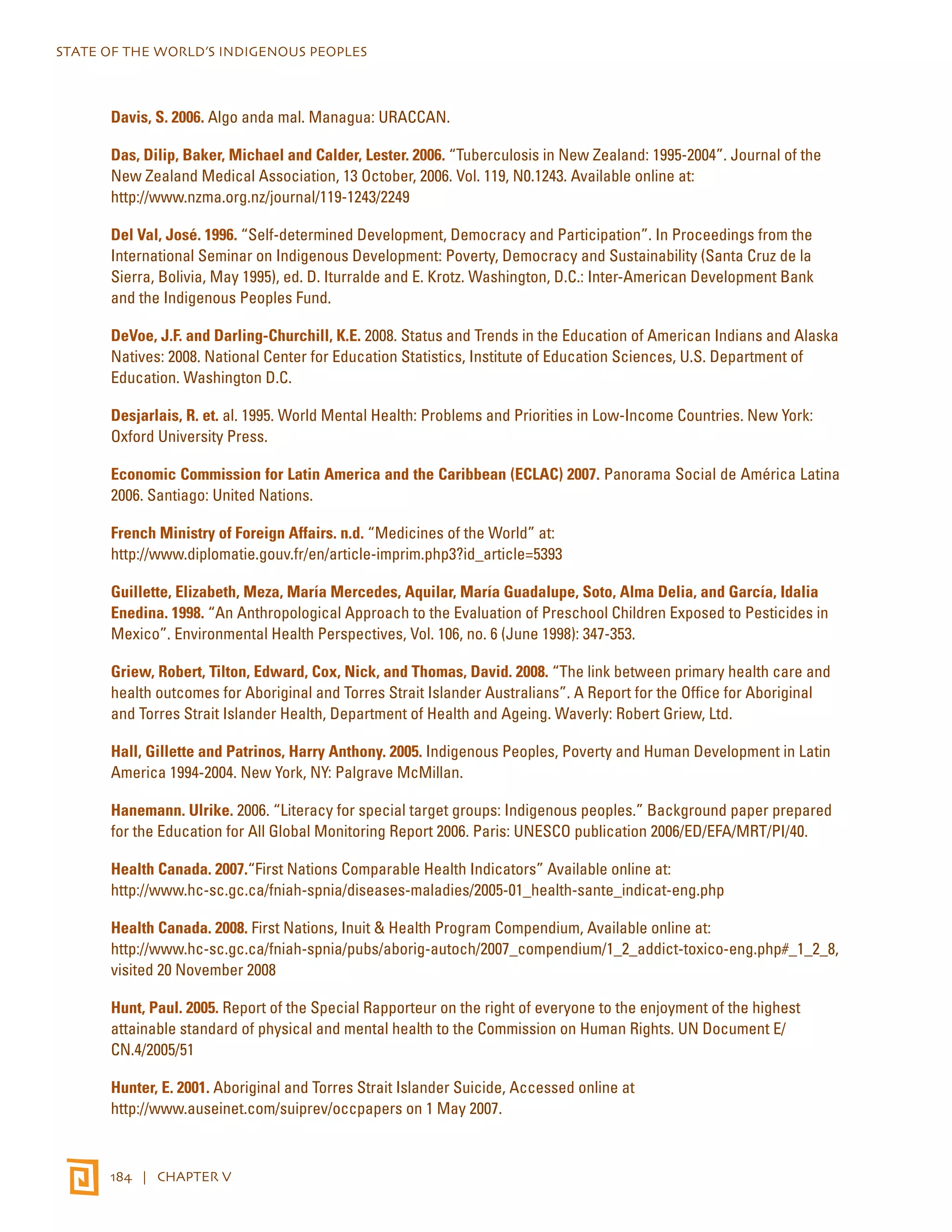STATE OF THE WORLD’S INDIGENOUS PEOPLES 
Davis, S. 2006. Algo anda mal. Managua: URACCAN. 
Das, Dilip, Baker, Michael and Calder, Lester. 2006. “Tuberculosis in New Zealand: 1995-2004”. Journal of the 
New Zealand Medical Association, 13 October, 2006. Vol. 119, N0.1243. Available online at: 
http://www.nzma.org.nz/journal/119-1243/2249 
Del Val, José. 1996. “Self-determined Development, Democracy and Participation”. In Proceedings from the 
International Seminar on Indigenous Development: Poverty, Democracy and Sustainability (Santa Cruz de la 
Sierra, Bolivia, May 1995), ed. D. Iturralde and E. Krotz. Washington, D.C.: Inter-American Development Bank 
and the Indigenous Peoples Fund. 
DeVoe, J.F. and Darling-Churchill, K.E. 2008. Status and Trends in the Education of American Indians and Alaska 
Natives: 2008. National Center for Education Statistics, Institute of Education Sciences, U.S. Department of 
Education. Washington D.C. 
Desjarlais, R. et. al. 1995. World Mental Health: Problems and Priorities in Low-Income Countries. New York: 
Oxford University Press. 
Economic Commission for Latin America and the Caribbean (ECLAC) 2007. Panorama Social de América Latina 
2006. Santiago: United Nations. 
French Ministry of Foreign Affairs. n.d. “Medicines of the World” at: 
http://www.diplomatie.gouv.fr/en/article-imprim.php3?id_article=5393 
Guillette, Elizabeth, Meza, María Mercedes, Aquilar, María Guadalupe, Soto, Alma Delia, and García, Idalia 
Enedina. 1998. “An Anthropological Approach to the Evaluation of Preschool Children Exposed to Pesticides in 
Mexico”. Environmental Health Perspectives, Vol. 106, no. 6 (June 1998): 347-353. 
Griew, Robert, Tilton, Edward, Cox, Nick, and Thomas, David. 2008. “The link between primary health care and 
health outcomes for Aboriginal and Torres Strait Islander Australians”. A Report for the Office for Aboriginal 
and Torres Strait Islander Health, Department of Health and Ageing. Waverly: Robert Griew, Ltd. 
Hall, Gillette and Patrinos, Harry Anthony. 2005. Indigenous Peoples, Poverty and Human Development in Latin 
America 1994-2004. New York, NY: Palgrave McMillan. 
Hanemann. Ulrike. 2006. “Literacy for special target groups: Indigenous peoples.” Background paper prepared 
for the Education for All Global Monitoring Report 2006. Paris: UNESCO publication 2006/ED/EFA/MRT/PI/40. 
Health Canada. 2007.“First Nations Comparable Health Indicators” Available online at: 
http://www.hc-sc.gc.ca/fniah-spnia/diseases-maladies/2005-01_health-sante_indicat-eng.php 
Health Canada. 2008. First Nations, Inuit & Health Program Compendium, Available online at: 
http://www.hc-sc.gc.ca/fniah-spnia/pubs/aborig-autoch/2007_compendium/1_2_addict-toxico-eng.php#_1_2_8, 
visited 20 November 2008 
Hunt, Paul. 2005. Report of the Special Rapporteur on the right of everyone to the enjoyment of the highest 
attainable standard of physical and mental health to the Commission on Human Rights. UN Document E/ 
CN.4/2005/51 
Hunter, E. 2001. Aboriginal and Torres Strait Islander Suicide, Accessed online at 
http://www.auseinet.com/suiprev/occpapers on 1 May 2007. 
184 | CHAPTER V 
 
