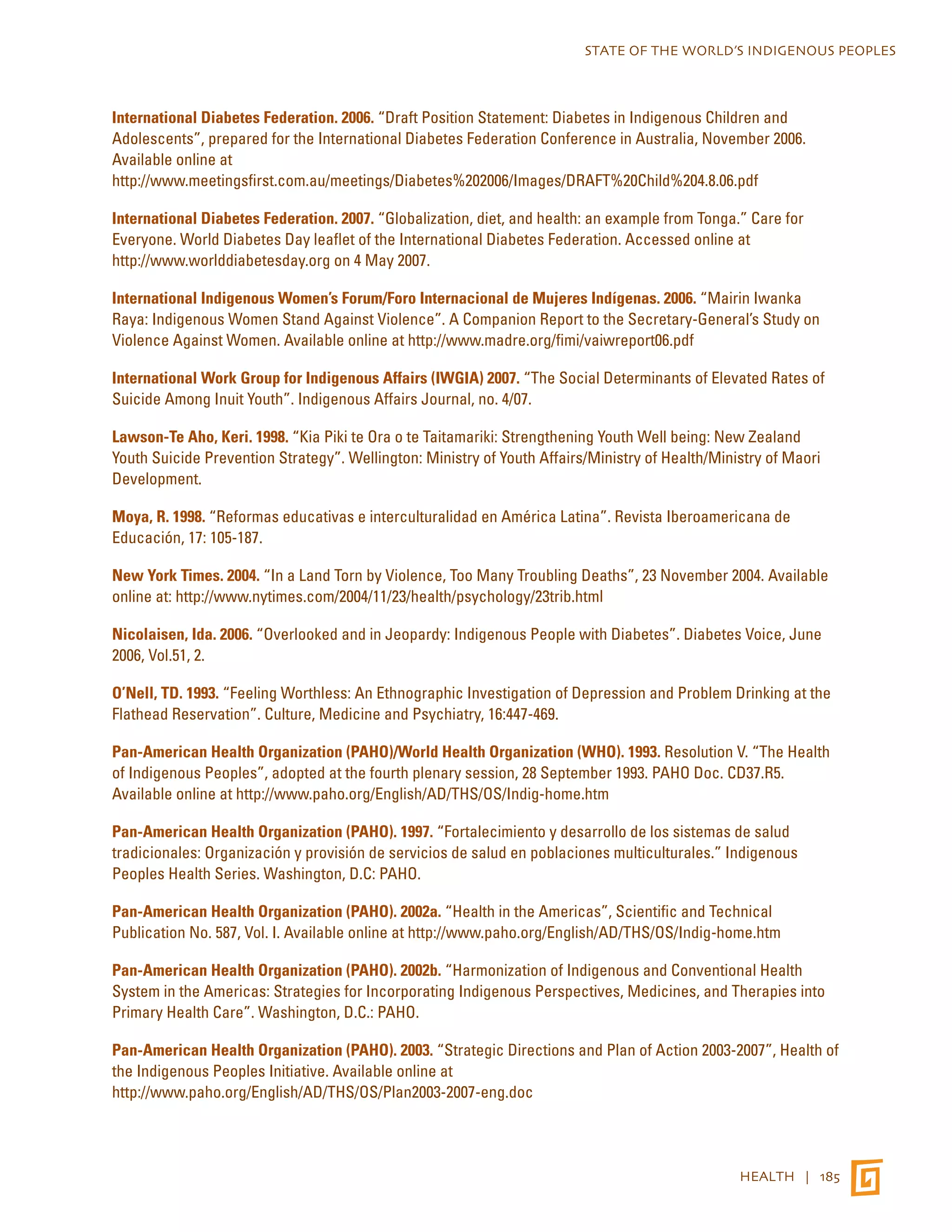 STATE OF THE WORLD’S INDIGENOUS PEOPLES 
International Diabetes Federation. 2006. “Draft Position Statement: Diabetes in Indigenous Children and 
Adolescents”, prepared for the International Diabetes Federation Conference in Australia, November 2006. 
Available online at 
http://www.meetingsfirst.com.au/meetings/Diabetes%202006/Images/DRAFT%20Child%204.8.06.pdf 
International Diabetes Federation. 2007. “Globalization, diet, and health: an example from Tonga.” Care for 
Everyone. World Diabetes Day leaflet of the International Diabetes Federation. Accessed online at 
http://www.worlddiabetesday.org on 4 May 2007. 
International Indigenous Women’s Forum/Foro Internacional de Mujeres Indígenas. 2006. “Mairin Iwanka 
Raya: Indigenous Women Stand Against Violence”. A Companion Report to the Secretary-General’s Study on 
Violence Against Women. Available online at http://www.madre.org/fimi/vaiwreport06.pdf 
International Work Group for Indigenous Affairs (IWGIA) 2007. “The Social Determinants of Elevated Rates of 
Suicide Among Inuit Youth”. Indigenous Affairs Journal, no. 4/07. 
Lawson-Te Aho, Keri. 1998. “Kia Piki te Ora o te Taitamariki: Strengthening Youth Well being: New Zealand 
Youth Suicide Prevention Strategy”. Wellington: Ministry of Youth Affairs/Ministry of Health/Ministry of Maori 
Development. 
Moya, R. 1998. “Reformas educativas e interculturalidad en América Latina”. Revista Iberoamericana de 
Educación, 17: 105-187. 
New York Times. 2004. “In a Land Torn by Violence, Too Many Troubling Deaths”, 23 November 2004. Available 
online at: http://www.nytimes.com/2004/11/23/health/psychology/23trib.html 
Nicolaisen, Ida. 2006. “Overlooked and in Jeopardy: Indigenous People with Diabetes”. Diabetes Voice, June 
2006, Vol.51, 2. 
O’Nell, TD. 1993. “Feeling Worthless: An Ethnographic Investigation of Depression and Problem Drinking at the 
Flathead Reservation”. Culture, Medicine and Psychiatry, 16:447-469. 
Pan-American Health Organization (PAHO)/World Health Organization (WHO). 1993. Resolution V. “The Health 
of Indigenous Peoples”, adopted at the fourth plenary session, 28 September 1993. PAHO Doc. CD37.R5. 
Available online at http://www.paho.org/English/AD/THS/OS/Indig-home.htm 
Pan-American Health Organization (PAHO). 1997. “Fortalecimiento y desarrollo de los sistemas de salud 
tradicionales: Organización y provisión de servicios de salud en poblaciones multiculturales.” Indigenous 
Peoples Health Series. Washington, D.C: PAHO. 
Pan-American Health Organization (PAHO). 2002a. “Health in the Americas”, Scientific and Technical 
Publication No. 587, Vol. I. Available online at http://www.paho.org/English/AD/THS/OS/Indig-home.htm 
Pan-American Health Organization (PAHO). 2002b. “Harmonization of Indigenous and Conventional Health 
System in the Americas: Strategies for Incorporating Indigenous Perspectives, Medicines, and Therapies into 
Primary Health Care”. Washington, D.C.: PAHO. 
Pan-American Health Organization (PAHO). 2003. “Strategic Directions and Plan of Action 2003-2007”, Health of 
the Indigenous Peoples Initiative. Available online at 
http://www.paho.org/English/AD/THS/OS/Plan2003-2007-eng.doc 
HEALTH | 185 
 