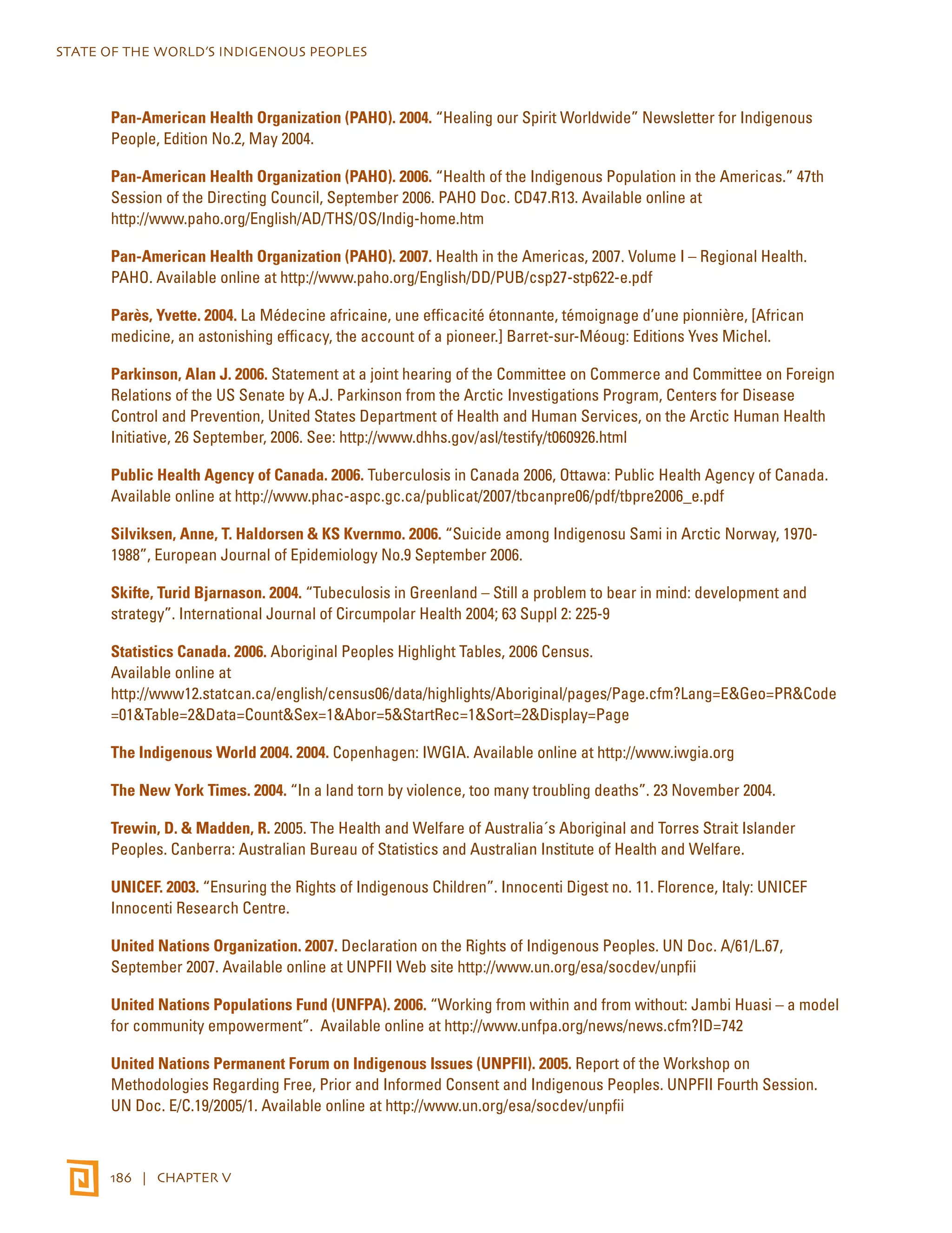 STATE OF THE WORLD’S INDIGENOUS PEOPLES 
Pan-American Health Organization (PAHO). 2004. “Healing our Spirit Worldwide” Newsletter for Indigenous 
People, Edition No.2, May 2004. 
Pan-American Health Organization (PAHO). 2006. “Health of the Indigenous Population in the Americas.” 47th 
Session of the Directing Council, September 2006. PAHO Doc. CD47.R13. Available online at 
http://www.paho.org/English/AD/THS/OS/Indig-home.htm 
Pan-American Health Organization (PAHO). 2007. Health in the Americas, 2007. Volume I – Regional Health. 
PAHO. Available online at http://www.paho.org/English/DD/PUB/csp27-stp622-e.pdf 
Parès, Yvette. 2004. La Médecine africaine, une efficacité étonnante, témoignage d’une pionnière, [African 
medicine, an astonishing efficacy, the account of a pioneer.] Barret-sur-Méoug: Editions Yves Michel. 
Parkinson, Alan J. 2006. Statement at a joint hearing of the Committee on Commerce and Committee on Foreign 
Relations of the US Senate by A.J. Parkinson from the Arctic Investigations Program, Centers for Disease 
Control and Prevention, United States Department of Health and Human Services, on the Arctic Human Health 
Initiative, 26 September, 2006. See: http://www.dhhs.gov/asl/testify/t060926.html 
Public Health Agency of Canada. 2006. Tuberculosis in Canada 2006, Ottawa: Public Health Agency of Canada. 
Available online at http://www.phac-aspc.gc.ca/publicat/2007/tbcanpre06/pdf/tbpre2006_e.pdf 
Silviksen, Anne, T. Haldorsen & KS Kvernmo. 2006. “Suicide among Indigenosu Sami in Arctic Norway, 1970- 
1988”, European Journal of Epidemiology No.9 September 2006. 
Skifte, Turid Bjarnason. 2004. “Tubeculosis in Greenland – Still a problem to bear in mind: development and 
strategy”. International Journal of Circumpolar Health 2004; 63 Suppl 2: 225-9 
Statistics Canada. 2006. Aboriginal Peoples Highlight Tables, 2006 Census. 
Available online at 
http://www12.statcan.ca/english/census06/data/highlights/Aboriginal/pages/Page.cfm?Lang=E&Geo=PR&Code 
=01&Table=2&Data=Count&Sex=1&Abor=5&StartRec=1&Sort=2&Display=Page 
The Indigenous World 2004. 2004. Copenhagen: IWGIA. Available online at http://www.iwgia.org 
The New York Times. 2004. “In a land torn by violence, too many troubling deaths”. 23 November 2004. 
Trewin, D. & Madden, R. 2005. The Health and Welfare of Australia´s Aboriginal and Torres Strait Islander 
Peoples. Canberra: Australian Bureau of Statistics and Australian Institute of Health and Welfare. 
UNICEF. 2003. “Ensuring the Rights of Indigenous Children”. Innocenti Digest no. 11. Florence, Italy: UNICEF 
Innocenti Research Centre. 
United Nations Organization. 2007. Declaration on the Rights of Indigenous Peoples. UN Doc. A/61/L.67, 
September 2007. Available online at UNPFII Web site http://www.un.org/esa/socdev/unpfii 
United Nations Populations Fund (UNFPA). 2006. “Working from within and from without: Jambi Huasi – a model 
for community empowerment”. Available online at http://www.unfpa.org/news/news.cfm?ID=742 
United Nations Permanent Forum on Indigenous Issues (UNPFII). 2005. Report of the Workshop on 
Methodologies Regarding Free, Prior and Informed Consent and Indigenous Peoples. UNPFII Fourth Session. 
UN Doc. E/C.19/2005/1. Available online at http://www.un.org/esa/socdev/unpfii 
186 | CHAPTER V 
 