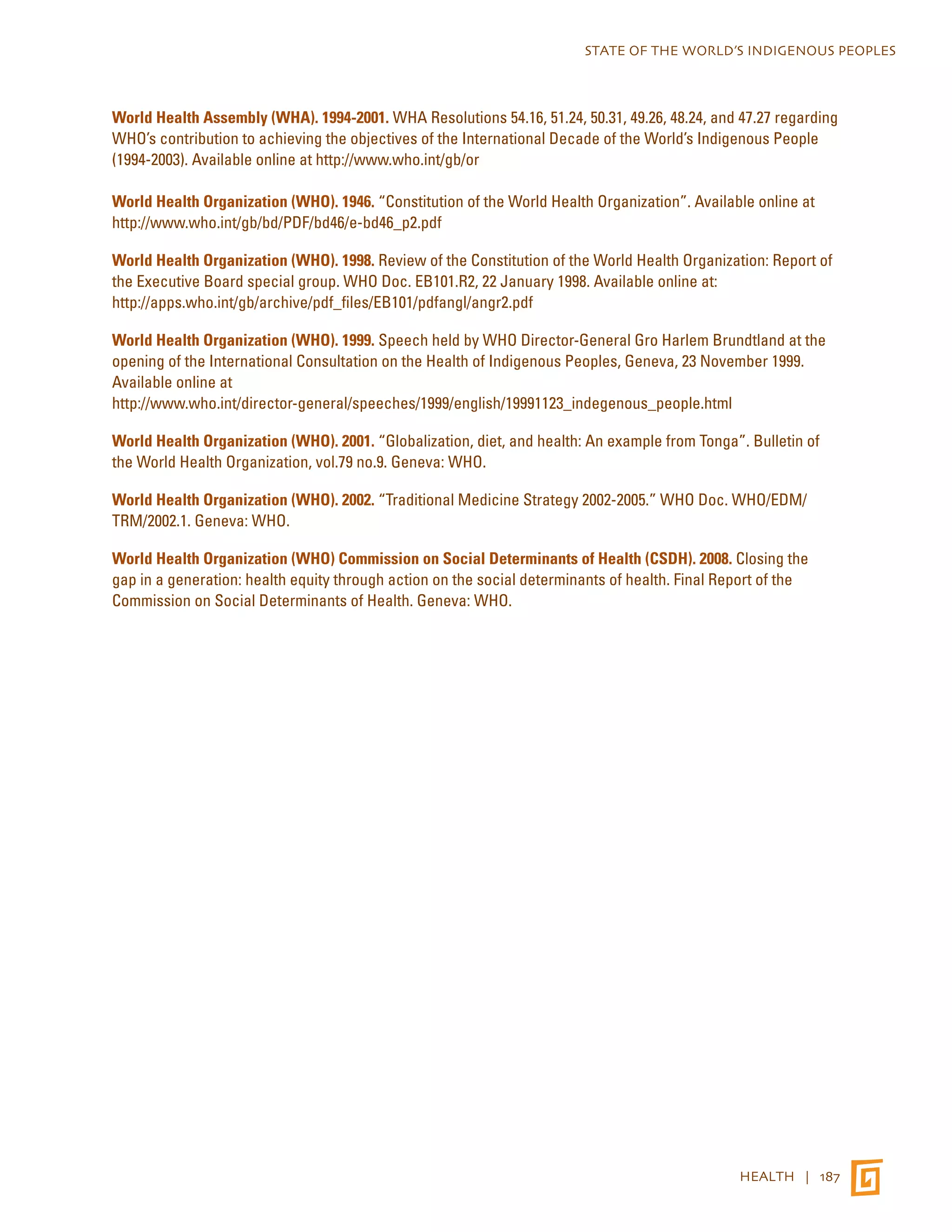 STATE OF THE WORLD’S INDIGENOUS PEOPLES 
World Health Assembly (WHA). 1994-2001. WHA Resolutions 54.16, 51.24, 50.31, 49.26, 48.24, and 47.27 regarding 
WHO’s contribution to achieving the objectives of the International Decade of the World’s Indigenous People 
(1994-2003). Available online at http://www.who.int/gb/or 
World Health Organization (WHO). 1946. “Constitution of the World Health Organization”. Available online at 
http://www.who.int/gb/bd/PDF/bd46/e-bd46_p2.pdf 
World Health Organization (WHO). 1998. Review of the Constitution of the World Health Organization: Report of 
the Executive Board special group. WHO Doc. EB101.R2, 22 January 1998. Available online at: 
http://apps.who.int/gb/archive/pdf_files/EB101/pdfangl/angr2.pdf 
World Health Organization (WHO). 1999. Speech held by WHO Director-General Gro Harlem Brundtland at the 
opening of the International Consultation on the Health of Indigenous Peoples, Geneva, 23 November 1999. 
Available online at 
http://www.who.int/director-general/speeches/1999/english/19991123_indegenous_people.html 
World Health Organization (WHO). 2001. “Globalization, diet, and health: An example from Tonga”. Bulletin of 
the World Health Organization, vol.79 no.9. Geneva: WHO. 
World Health Organization (WHO). 2002. “Traditional Medicine Strategy 2002-2005.” WHO Doc. WHO/EDM/ 
TRM/2002.1. Geneva: WHO. 
World Health Organization (WHO) Commission on Social Determinants of Health (CSDH). 2008. Closing the 
gap in a generation: health equity through action on the social determinants of health. Final Report of the 
Commission on Social Determinants of Health. Geneva: WHO. 
HEALTH | 187 
 
