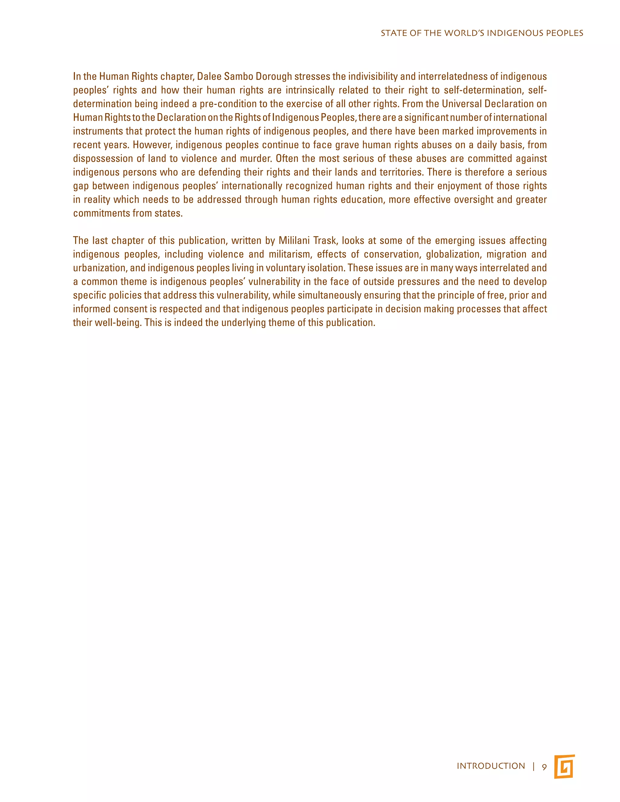 STATE OF THE WORLD’S INDIGENOUS PEOPLES 
In the Human Rights chapter, Dalee Sambo Dorough stresses the indivisibility and interrelatedness of indigenous 
peoples’ rights and how their human rights are intrinsically related to their right to self-determination, self-determination 
being indeed a pre-condition to the exercise of all other rights. From the Universal Declaration on 
Human Rights to the Declaration on the Rights of Indigenous Peoples, there are a significant number of international 
instruments that protect the human rights of indigenous peoples, and there have been marked improvements in 
recent years. However, indigenous peoples continue to face grave human rights abuses on a daily basis, from 
dispossession of land to violence and murder. Often the most serious of these abuses are committed against 
indigenous persons who are defending their rights and their lands and territories. There is therefore a serious 
gap between indigenous peoples’ internationally recognized human rights and their enjoyment of those rights 
in reality which needs to be addressed through human rights education, more effective oversight and greater 
commitments from states. 
The last chapter of this publication, written by Mililani Trask, looks at some of the emerging issues affecting 
indigenous peoples, including violence and militarism, effects of conservation, globalization, migration and 
urbanization, and indigenous peoples living in voluntary isolation. These issues are in many ways interrelated and 
a common theme is indigenous peoples’ vulnerability in the face of outside pressures and the need to develop 
specific policies that address this vulnerability, while simultaneously ensuring that the principle of free, prior and 
informed consent is respected and that indigenous peoples participate in decision making processes that affect 
their well-being. This is indeed the underlying theme of this publication. 
INTRODUCTION | 9 
 