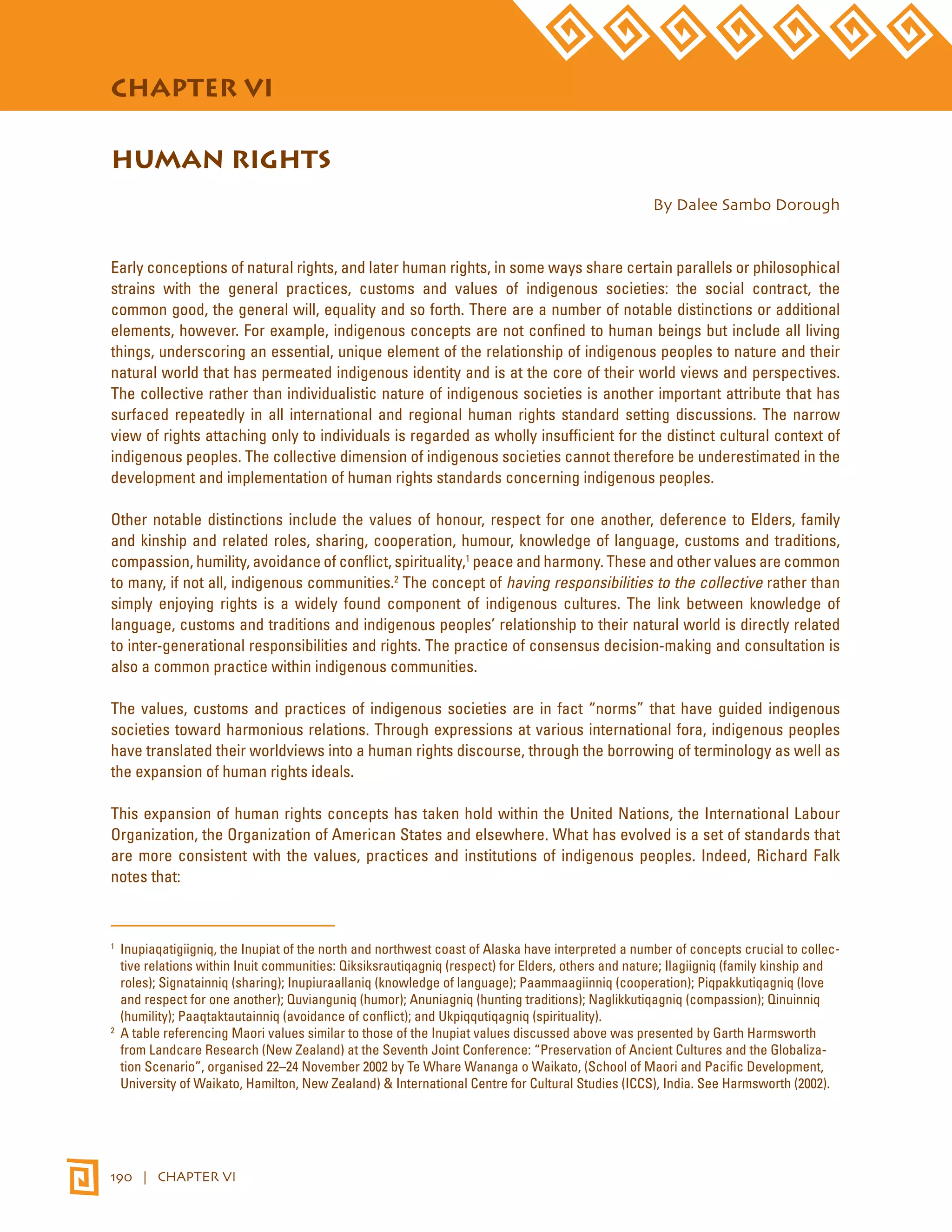 STATE OF THE WORLD’S INDIGENOUS PEOPLES 
CHAPTER VI 
HUMAN RIGHTS 
190 | CHAPTER VI 
By Dalee Sambo Dorough 
Early conceptions of natural rights, and later human rights, in some ways share certain parallels or philosophical 
strains with the general practices, customs and values of indigenous societies: the social contract, the 
common good, the general will, equality and so forth. There are a number of notable distinctions or additional 
elements, however. For example, indigenous concepts are not confined to human beings but include all living 
things, underscoring an essential, unique element of the relationship of indigenous peoples to nature and their 
natural world that has permeated indigenous identity and is at the core of their world views and perspectives. 
The collective rather than individualistic nature of indigenous societies is another important attribute that has 
surfaced repeatedly in all international and regional human rights standard setting discussions. The narrow 
view of rights attaching only to individuals is regarded as wholly insufficient for the distinct cultural context of 
indigenous peoples. The collective dimension of indigenous societies cannot therefore be underestimated in the 
development and implementation of human rights standards concerning indigenous peoples. 
Other notable distinctions include the values of honour, respect for one another, deference to Elders, family 
and kinship and related roles, sharing, cooperation, humour, knowledge of language, customs and traditions, 
compassion, humility, avoidance of conflict, spirituality,1 peace and harmony. These and other values are common 
to many, if not all, indigenous communities.2 The concept of having responsibilities to the collective rather than 
simply enjoying rights is a widely found component of indigenous cultures. The link between knowledge of 
language, customs and traditions and indigenous peoples’ relationship to their natural world is directly related 
to inter-generational responsibilities and rights. The practice of consensus decision-making and consultation is 
also a common practice within indigenous communities. 
The values, customs and practices of indigenous societies are in fact “norms” that have guided indigenous 
societies toward harmonious relations. Through expressions at various international fora, indigenous peoples 
have translated their worldviews into a human rights discourse, through the borrowing of terminology as well as 
the expansion of human rights ideals. 
This expansion of human rights concepts has taken hold within the United Nations, the International Labour 
Organization, the Organization of American States and elsewhere. What has evolved is a set of standards that 
are more consistent with the values, practices and institutions of indigenous peoples. Indeed, Richard Falk 
notes that: 
1 Inupiaqatigiigniq, the Inupiat of the north and northwest coast of Alaska have interpreted a number of concepts crucial to collec-tive 
relations within Inuit communities: Qiksiksrautiqagniq (respect) for Elders, others and nature; Ilagiigniq (family kinship and 
roles); Signatainniq (sharing); Inupiuraallaniq (knowledge of language); Paammaagiinniq (cooperation); Piqpakkutiqagniq (love 
and respect for one another); Quvianguniq (humor); Anuniagniq (hunting traditions); Naglikkutiqagniq (compassion); Qinuinniq 
(humility); Paaqtaktautainniq (avoidance of conflict); and Ukpiqqutiqagniq (spirituality). 
2 A table referencing Maori values similar to those of the Inupiat values discussed above was presented by Garth Harmsworth 
from Landcare Research (New Zealand) at the Seventh Joint Conference: “Preservation of Ancient Cultures and the Globaliza-tion 
Scenario”, organised 22–24 November 2002 by Te Whare Wananga o Waikato, (School of Maori and Pacific Development, 
University of Waikato, Hamilton, New Zealand) & International Centre for Cultural Studies (ICCS), India. See Harmsworth (2002). 
 