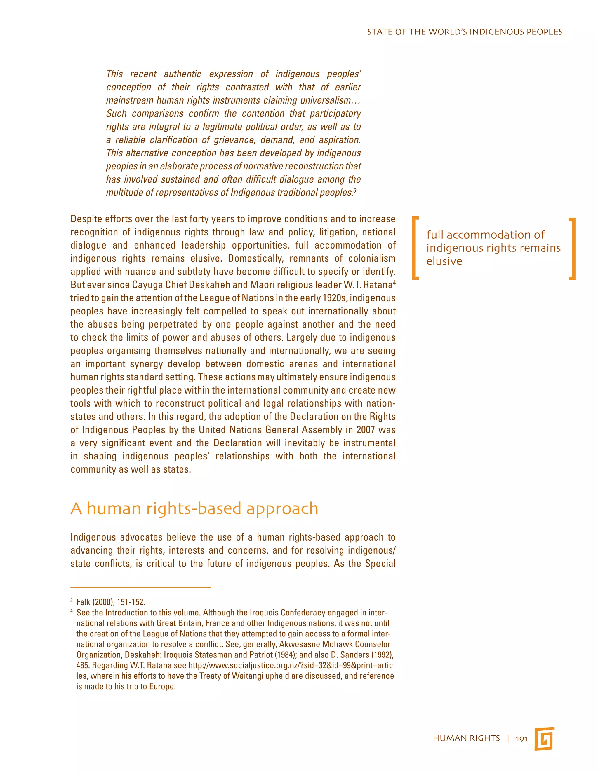 STATE OF THE WORLD’S INDIGENOUS PEOPLES 
HUMAN RIGHTS | 191 
This recent authentic expression of indigenous peoples’ 
conception of their rights contrasted with that of earlier 
mainstream human rights instruments claiming universalism… 
Such comparisons confirm the contention that participatory 
rights are integral to a legitimate political order, as well as to 
a reliable clarification of grievance, demand, and aspiration. 
This alternative conception has been developed by indigenous 
peoples in an elaborate process of normative reconstruction that 
has involved sustained and often difficult dialogue among the 
multitude of representatives of Indigenous traditional peoples.3 
Despite efforts over the last forty years to improve conditions and to increase 
recognition of indigenous rights through law and policy, litigation, national 
dialogue and enhanced leadership opportunities, full accommodation of 
indigenous rights remains elusive. Domestically, remnants of colonialism 
applied with nuance and subtlety have become difficult to specify or identify. 
But ever since Cayuga Chief Deskaheh and Maori religious leader W.T. Ratana4 
tried to gain the attention of the League of Nations in the early 1920s, indigenous 
peoples have increasingly felt compelled to speak out internationally about 
the abuses being perpetrated by one people against another and the need 
to check the limits of power and abuses of others. Largely due to indigenous 
peoples organising themselves nationally and internationally, we are seeing 
an important synergy develop between domestic arenas and international 
human rights standard setting. These actions may ultimately ensure indigenous 
peoples their rightful place within the international community and create new 
tools with which to reconstruct political and legal relationships with nation-states 
and others. In this regard, the adoption of the Declaration on the Rights 
of Indigenous Peoples by the United Nations General Assembly in 2007 was 
a very significant event and the Declaration will inevitably be instrumental 
in shaping indigenous peoples’ relationships with both the international 
community as well as states. 
A human rights-based approach 
Indigenous advocates believe the use of a human rights-based approach to 
advancing their rights, interests and concerns, and for resolving indigenous/ 
state conflicts, is critical to the future of indigenous peoples. As the Special 
3 Falk (2000), 151-152. 
4 See the Introduction to this volume. Although the Iroquois Confederacy engaged in inter-national 
relations with Great Britain, France and other Indigenous nations, it was not until 
the creation of the League of Nations that they attempted to gain access to a formal inter-national 
organization to resolve a conflict. See, generally, Akwesasne Mohawk Counselor 
Organization, Deskaheh: Iroquois Statesman and Patriot (1984); and also D. Sanders (1992), 
485. Regarding W.T. Ratana see http://www.socialjustice.org.nz/?sid=32&id=99&print=artic 
les, wherein his efforts to have the Treaty of Waitangi upheld are discussed, and reference 
is made to his trip to Europe. 
full accommodation of 
indigenous rights remains 
elusive 
 