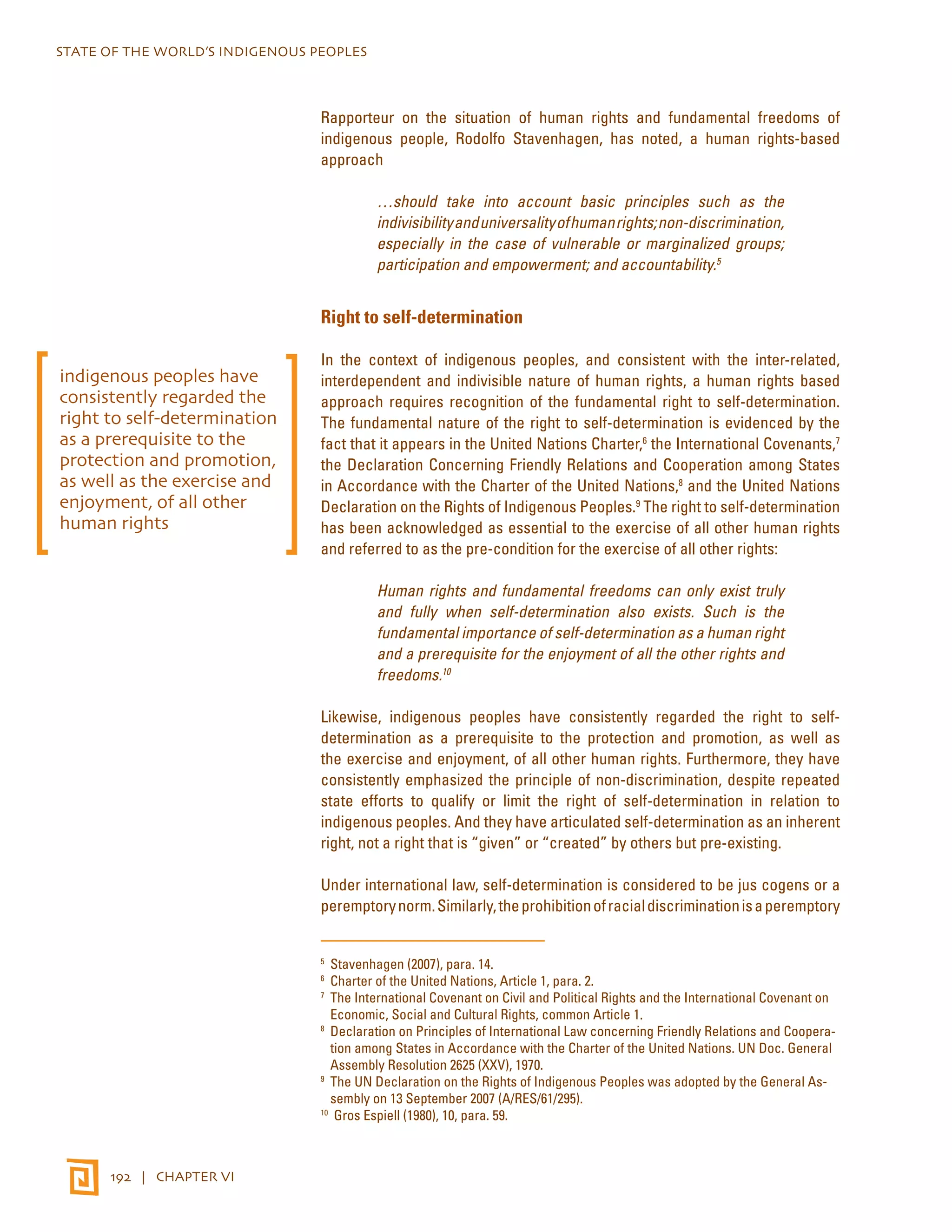 STATE OF THE WORLD’S INDIGENOUS PEOPLES 
192 | CHAPTER VI 
Rapporteur on the situation of human rights and fundamental freedoms of 
indigenous people, Rodolfo Stavenhagen, has noted, a human rights-based 
approach 
…should take into account basic principles such as the 
indivisibility and universality of human rights; non-discrimination, 
especially in the case of vulnerable or marginalized groups; 
participation and empowerment; and accountability.5 
Right to self-determination 
In the context of indigenous peoples, and consistent with the inter-related, 
interdependent and indivisible nature of human rights, a human rights based 
approach requires recognition of the fundamental right to self-determination. 
The fundamental nature of the right to self-determination is evidenced by the 
fact that it appears in the United Nations Charter,6 the International Covenants,7 
the Declaration Concerning Friendly Relations and Cooperation among States 
in Accordance with the Charter of the United Nations,8 and the United Nations 
Declaration on the Rights of Indigenous Peoples.9 The right to self-determination 
has been acknowledged as essential to the exercise of all other human rights 
and referred to as the pre-condition for the exercise of all other rights: 
Human rights and fundamental freedoms can only exist truly 
and fully when self-determination also exists. Such is the 
fundamental importance of self-determination as a human right 
and a prerequisite for the enjoyment of all the other rights and 
freedoms.10 
Likewise, indigenous peoples have consistently regarded the right to self-determination 
as a prerequisite to the protection and promotion, as well as 
the exercise and enjoyment, of all other human rights. Furthermore, they have 
consistently emphasized the principle of non-discrimination, despite repeated 
state efforts to qualify or limit the right of self-determination in relation to 
indigenous peoples. And they have articulated self-determination as an inherent 
right, not a right that is “given” or “created” by others but pre-existing. 
Under international law, self-determination is considered to be jus cogens or a 
peremptory norm. Similarly, the prohibition of racial discrimination is a peremptory 
5 Stavenhagen (2007), para. 14. 
6 Charter of the United Nations, Article 1, para. 2. 
7 The International Covenant on Civil and Political Rights and the International Covenant on 
Economic, Social and Cultural Rights, common Article 1. 
8 Declaration on Principles of International Law concerning Friendly Relations and Coopera-tion 
among States in Accordance with the Charter of the United Nations. UN Doc. General 
Assembly Resolution 2625 (XXV), 1970. 
9 The UN Declaration on the Rights of Indigenous Peoples was adopted by the General As-sembly 
on 13 September 2007 (A/RES/61/295). 
10 Gros Espiell (1980), 10, para. 59. 
indigenous peoples have 
consistently regarded the 
right to self-determination 
as a prerequisite to the 
protection and promotion, 
as well as the exercise and 
enjoyment, of all other 
human rights 
 