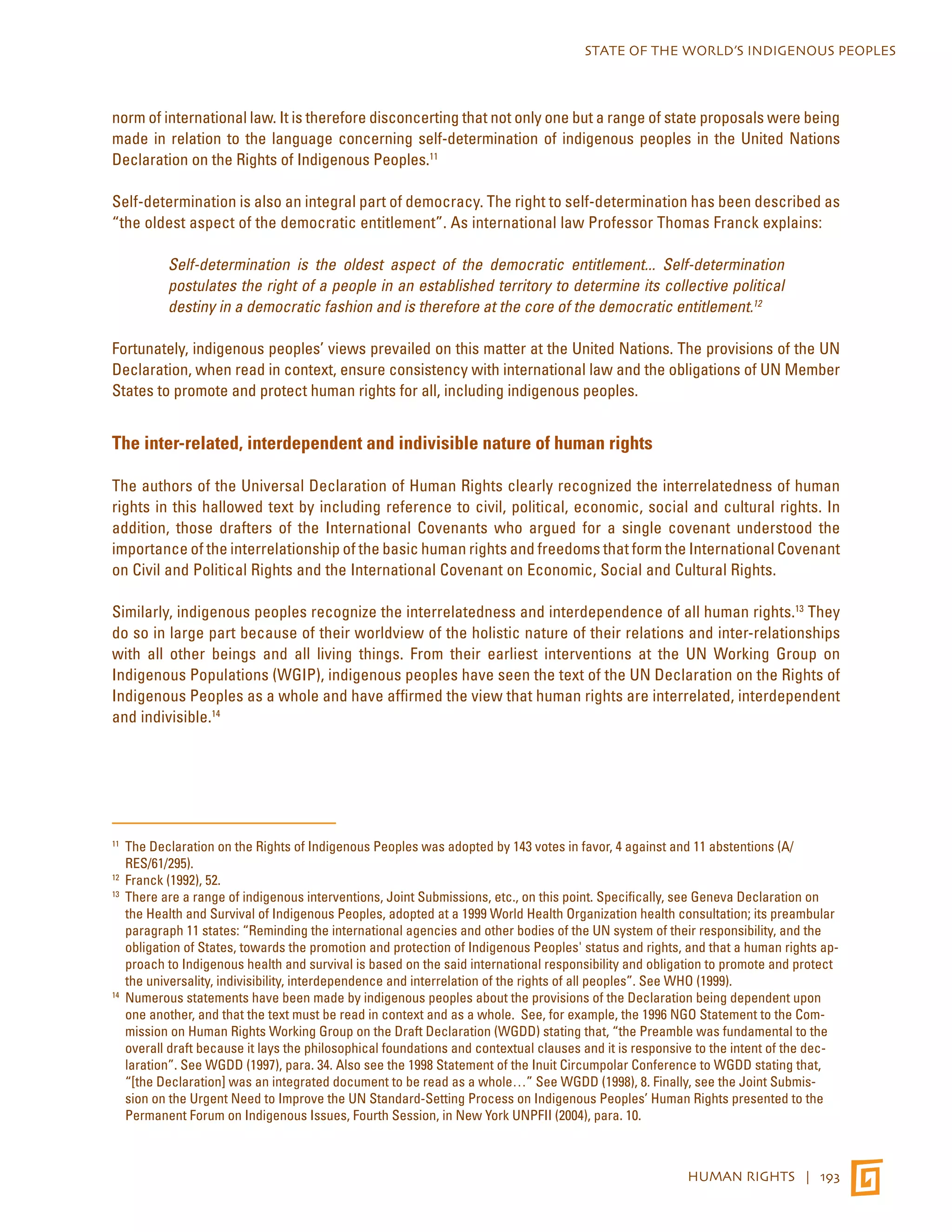 STATE OF THE WORLD’S INDIGENOUS PEOPLES 
norm of international law. It is therefore disconcerting that not only one but a range of state proposals were being 
made in relation to the language concerning self-determination of indigenous peoples in the United Nations 
Declaration on the Rights of Indigenous Peoples.11 
Self-determination is also an integral part of democracy. The right to self-determination has been described as 
“the oldest aspect of the democratic entitlement”. As international law Professor Thomas Franck explains: 
Self-determination is the oldest aspect of the democratic entitlement... Self-determination 
postulates the right of a people in an established territory to determine its collective political 
destiny in a democratic fashion and is therefore at the core of the democratic entitlement.12 
Fortunately, indigenous peoples’ views prevailed on this matter at the United Nations. The provisions of the UN 
Declaration, when read in context, ensure consistency with international law and the obligations of UN Member 
States to promote and protect human rights for all, including indigenous peoples. 
HUMAN RIGHTS | 193 
The inter-related, interdependent and indivisible nature of human rights 
The authors of the Universal Declaration of Human Rights clearly recognized the interrelatedness of human 
rights in this hallowed text by including reference to civil, political, economic, social and cultural rights. In 
addition, those drafters of the International Covenants who argued for a single covenant understood the 
importance of the interrelationship of the basic human rights and freedoms that form the International Covenant 
on Civil and Political Rights and the International Covenant on Economic, Social and Cultural Rights. 
Similarly, indigenous peoples recognize the interrelatedness and interdependence of all human rights.13 They 
do so in large part because of their worldview of the holistic nature of their relations and inter-relationships 
with all other beings and all living things. From their earliest interventions at the UN Working Group on 
Indigenous Populations (WGIP), indigenous peoples have seen the text of the UN Declaration on the Rights of 
Indigenous Peoples as a whole and have affirmed the view that human rights are interrelated, interdependent 
and indivisible.14 
11 The Declaration on the Rights of Indigenous Peoples was adopted by 143 votes in favor, 4 against and 11 abstentions (A/ 
RES/61/295). 
12 Franck (1992), 52. 
13 There are a range of indigenous interventions, Joint Submissions, etc., on this point. Specifically, see Geneva Declaration on 
the Health and Survival of Indigenous Peoples, adopted at a 1999 World Health Organization health consultation; its preambular 
paragraph 11 states: “Reminding the international agencies and other bodies of the UN system of their responsibility, and the 
obligation of States, towards the promotion and protection of Indigenous Peoples' status and rights, and that a human rights ap-proach 
to Indigenous health and survival is based on the said international responsibility and obligation to promote and protect 
the universality, indivisibility, interdependence and interrelation of the rights of all peoples”. See WHO (1999). 
14 Numerous statements have been made by indigenous peoples about the provisions of the Declaration being dependent upon 
one another, and that the text must be read in context and as a whole. See, for example, the 1996 NGO Statement to the Com-mission 
on Human Rights Working Group on the Draft Declaration (WGDD) stating that, “the Preamble was fundamental to the 
overall draft because it lays the philosophical foundations and contextual clauses and it is responsive to the intent of the dec-laration”. 
See WGDD (1997), para. 34. Also see the 1998 Statement of the Inuit Circumpolar Conference to WGDD stating that, 
“[the Declaration] was an integrated document to be read as a whole…” See WGDD (1998), 8. Finally, see the Joint Submis-sion 
on the Urgent Need to Improve the UN Standard-Setting Process on Indigenous Peoples’ Human Rights presented to the 
Permanent Forum on Indigenous Issues, Fourth Session, in New York UNPFII (2004), para. 10. 
 