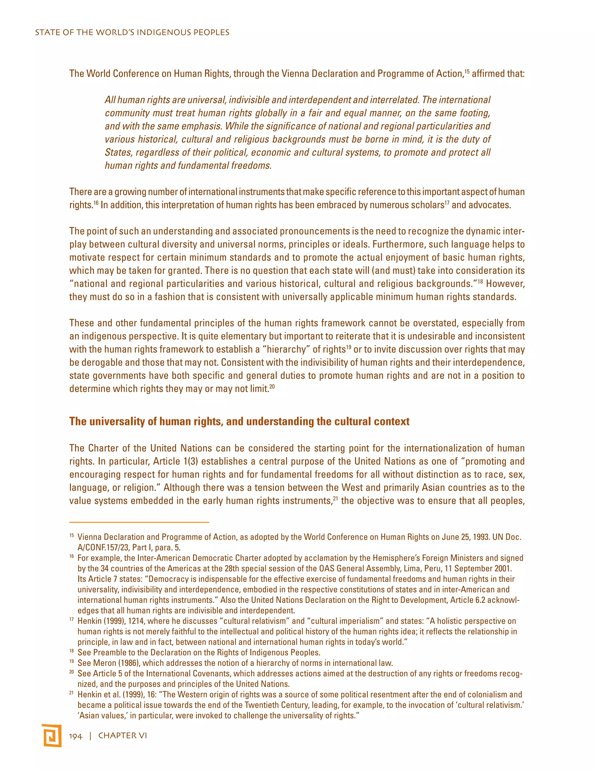 STATE OF THE WORLD’S INDIGENOUS PEOPLES 
The World Conference on Human Rights, through the Vienna Declaration and Programme of Action,15 affirmed that: 
All human rights are universal, indivisible and interdependent and interrelated. The international 
community must treat human rights globally in a fair and equal manner, on the same footing, 
and with the same emphasis. While the significance of national and regional particularities and 
various historical, cultural and religious backgrounds must be borne in mind, it is the duty of 
States, regardless of their political, economic and cultural systems, to promote and protect all 
human rights and fundamental freedoms. 
There are a growing number of international instruments that make specific reference to this important aspect of human 
rights.16 In addition, this interpretation of human rights has been embraced by numerous scholars17 and advocates. 
The point of such an understanding and associated pronouncements is the need to recognize the dynamic inter-play 
between cultural diversity and universal norms, principles or ideals. Furthermore, such language helps to 
motivate respect for certain minimum standards and to promote the actual enjoyment of basic human rights, 
which may be taken for granted. There is no question that each state will (and must) take into consideration its 
“national and regional particularities and various historical, cultural and religious backgrounds.”18 However, 
they must do so in a fashion that is consistent with universally applicable minimum human rights standards. 
These and other fundamental principles of the human rights framework cannot be overstated, especially from 
an indigenous perspective. It is quite elementary but important to reiterate that it is undesirable and inconsistent 
with the human rights framework to establish a “hierarchy” of rights19 or to invite discussion over rights that may 
be derogable and those that may not. Consistent with the indivisibility of human rights and their interdependence, 
state governments have both specific and general duties to promote human rights and are not in a position to 
determine which rights they may or may not limit.20 
The universality of human rights, and understanding the cultural context 
The Charter of the United Nations can be considered the starting point for the internationalization of human 
rights. In particular, Article 1(3) establishes a central purpose of the United Nations as one of “promoting and 
encouraging respect for human rights and for fundamental freedoms for all without distinction as to race, sex, 
language, or religion.” Although there was a tension between the West and primarily Asian countries as to the 
value systems embedded in the early human rights instruments,21 the objective was to ensure that all peoples, 
15 Vienna Declaration and Programme of Action, as adopted by the World Conference on Human Rights on June 25, 1993. UN Doc. 
A/CONF.157/23, Part I, para. 5. 
16 For example, the Inter-American Democratic Charter adopted by acclamation by the Hemisphere’s Foreign Ministers and signed 
by the 34 countries of the Americas at the 28th special session of the OAS General Assembly, Lima, Peru, 11 September 2001. 
Its Article 7 states: “Democracy is indispensable for the effective exercise of fundamental freedoms and human rights in their 
universality, indivisibility and interdependence, embodied in the respective constitutions of states and in inter-American and 
international human rights instruments.” Also the United Nations Declaration on the Right to Development, Article 6.2 acknowl-edges 
that all human rights are indivisible and interdependent. 
17 Henkin (1999), 1214, where he discusses “cultural relativism” and “cultural imperialism” and states: “A holistic perspective on 
human rights is not merely faithful to the intellectual and political history of the human rights idea; it reflects the relationship in 
principle, in law and in fact, between national and international human rights in today’s world.” 
18 See Preamble to the Declaration on the Rights of Indigenous Peoples. 
19 See Meron (1986), which addresses the notion of a hierarchy of norms in international law. 
20 See Article 5 of the International Covenants, which addresses actions aimed at the destruction of any rights or freedoms recog-nized, 
and the purposes and principles of the United Nations. 
21 Henkin et al. (1999), 16: “The Western origin of rights was a source of some political resentment after the end of colonialism and 
became a political issue towards the end of the Twentieth Century, leading, for example, to the invocation of ‘cultural relativism.’ 
‘Asian values,’ in particular, were invoked to challenge the universality of rights.” 
194 | CHAPTER VI 
 