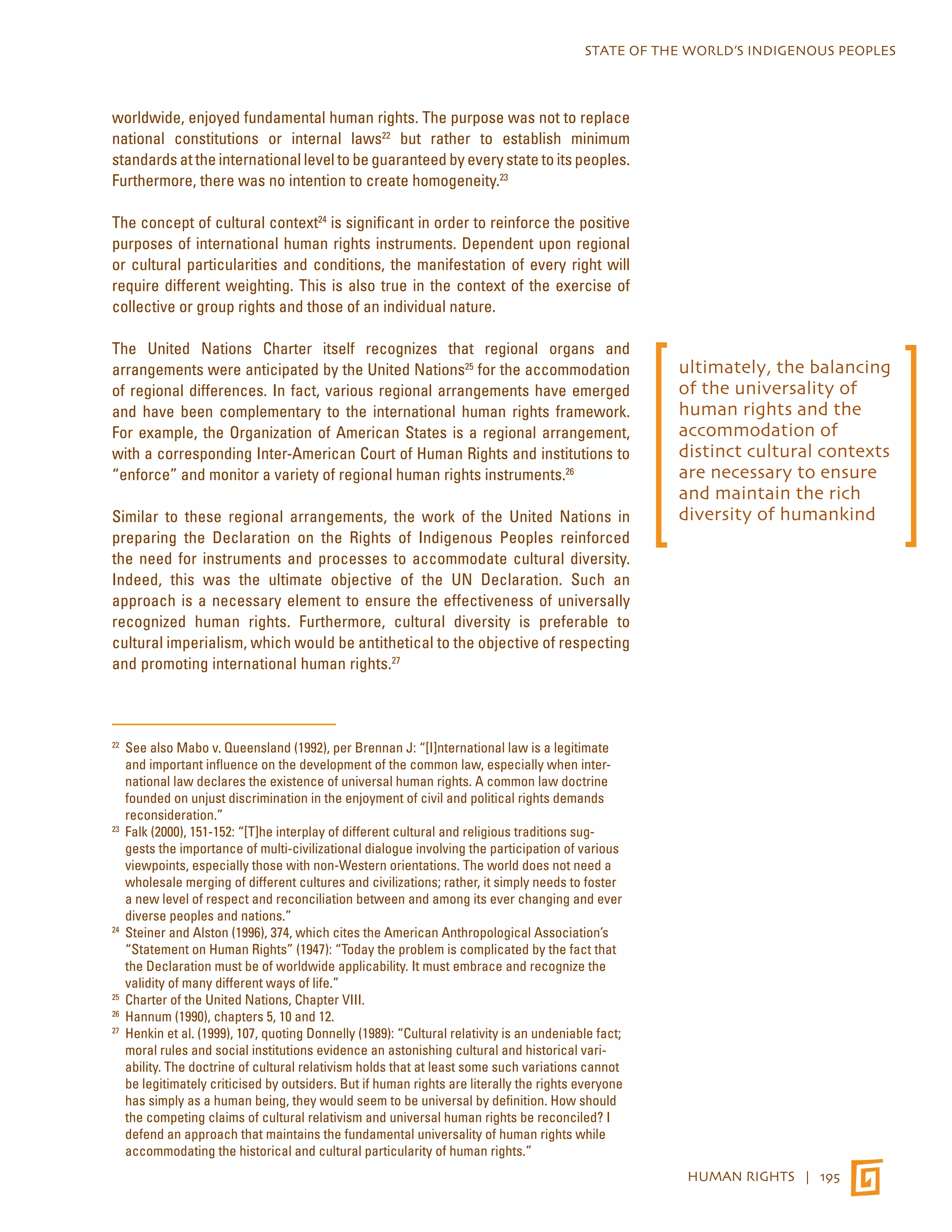 STATE OF THE WORLD’S INDIGENOUS PEOPLES 
HUMAN RIGHTS | 195 
worldwide, enjoyed fundamental human rights. The purpose was not to replace 
national constitutions or internal laws22 but rather to establish minimum 
standards at the international level to be guaranteed by every state to its peoples. 
Furthermore, there was no intention to create homogeneity.23 
The concept of cultural context24 is significant in order to reinforce the positive 
purposes of international human rights instruments. Dependent upon regional 
or cultural particularities and conditions, the manifestation of every right will 
require different weighting. This is also true in the context of the exercise of 
collective or group rights and those of an individual nature. 
The United Nations Charter itself recognizes that regional organs and 
arrangements were anticipated by the United Nations25 for the accommodation 
of regional differences. In fact, various regional arrangements have emerged 
and have been complementary to the international human rights framework. 
For example, the Organization of American States is a regional arrangement, 
with a corresponding Inter-American Court of Human Rights and institutions to 
“enforce” and monitor a variety of regional human rights instruments.26 
Similar to these regional arrangements, the work of the United Nations in 
preparing the Declaration on the Rights of Indigenous Peoples reinforced 
the need for instruments and processes to accommodate cultural diversity. 
Indeed, this was the ultimate objective of the UN Declaration. Such an 
approach is a necessary element to ensure the effectiveness of universally 
recognized human rights. Furthermore, cultural diversity is preferable to 
cultural imperialism, which would be antithetical to the objective of respecting 
and promoting international human rights.27 
22 See also Mabo v. Queensland (1992), per Brennan J: “[I]nternational law is a legitimate 
and important influence on the development of the common law, especially when inter-national 
law declares the existence of universal human rights. A common law doctrine 
founded on unjust discrimination in the enjoyment of civil and political rights demands 
reconsideration.” 
23 Falk (2000), 151-152: “[T]he interplay of different cultural and religious traditions sug-gests 
the importance of multi-civilizational dialogue involving the participation of various 
viewpoints, especially those with non-Western orientations. The world does not need a 
wholesale merging of different cultures and civilizations; rather, it simply needs to foster 
a new level of respect and reconciliation between and among its ever changing and ever 
diverse peoples and nations.” 
24 Steiner and Alston (1996), 374, which cites the American Anthropological Association’s 
“Statement on Human Rights” (1947): “Today the problem is complicated by the fact that 
the Declaration must be of worldwide applicability. It must embrace and recognize the 
validity of many different ways of life.” 
25 Charter of the United Nations, Chapter VIII. 
26 Hannum (1990), chapters 5, 10 and 12. 
27 Henkin et al. (1999), 107, quoting Donnelly (1989): “Cultural relativity is an undeniable fact; 
moral rules and social institutions evidence an astonishing cultural and historical vari-ability. 
The doctrine of cultural relativism holds that at least some such variations cannot 
be legitimately criticised by outsiders. But if human rights are literally the rights everyone 
has simply as a human being, they would seem to be universal by definition. How should 
the competing claims of cultural relativism and universal human rights be reconciled? I 
defend an approach that maintains the fundamental universality of human rights while 
accommodating the historical and cultural particularity of human rights.” 
ultimately, the balancing 
of the universality of 
human rights and the 
accommodation of 
distinct cultural contexts 
are necessary to ensure 
and maintain the rich 
diversity of humankind 
 