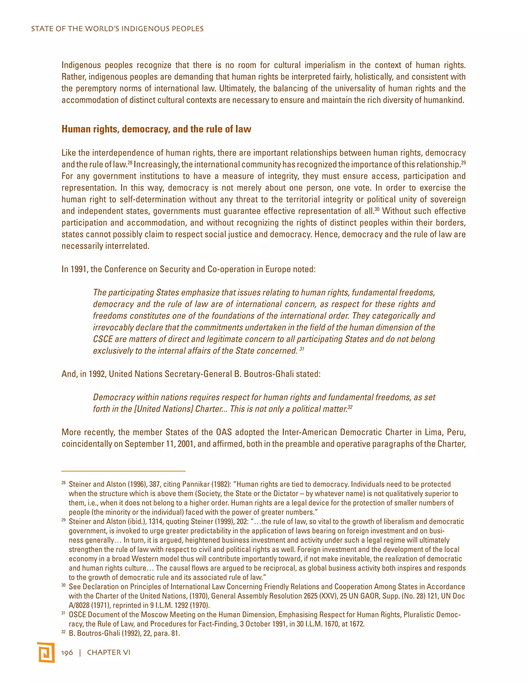 STATE OF THE WORLD’S INDIGENOUS PEOPLES 
Indigenous peoples recognize that there is no room for cultural imperialism in the context of human rights. 
Rather, indigenous peoples are demanding that human rights be interpreted fairly, holistically, and consistent with 
the peremptory norms of international law. Ultimately, the balancing of the universality of human rights and the 
accommodation of distinct cultural contexts are necessary to ensure and maintain the rich diversity of humankind. 
Human rights, democracy, and the rule of law 
Like the interdependence of human rights, there are important relationships between human rights, democracy 
and the rule of law.28 Increasingly, the international community has recognized the importance of this relationship.29 
For any government institutions to have a measure of integrity, they must ensure access, participation and 
representation. In this way, democracy is not merely about one person, one vote. In order to exercise the 
human right to self-determination without any threat to the territorial integrity or political unity of sovereign 
and independent states, governments must guarantee effective representation of all.30 Without such effective 
participation and accommodation, and without recognizing the rights of distinct peoples within their borders, 
states cannot possibly claim to respect social justice and democracy. Hence, democracy and the rule of law are 
necessarily interrelated. 
In 1991, the Conference on Security and Co-operation in Europe noted: 
The participating States emphasize that issues relating to human rights, fundamental freedoms, 
democracy and the rule of law are of international concern, as respect for these rights and 
freedoms constitutes one of the foundations of the international order. They categorically and 
irrevocably declare that the commitments undertaken in the field of the human dimension of the 
CSCE are matters of direct and legitimate concern to all participating States and do not belong 
exclusively to the internal affairs of the State concerned. 31 
And, in 1992, United Nations Secretary-General B. Boutros-Ghali stated: 
Democracy within nations requires respect for human rights and fundamental freedoms, as set 
forth in the [United Nations] Charter... This is not only a political matter.32 
More recently, the member States of the OAS adopted the Inter-American Democratic Charter in Lima, Peru, 
coincidentally on September 11, 2001, and affirmed, both in the preamble and operative paragraphs of the Charter, 
28 Steiner and Alston (1996), 387, citing Pannikar (1982): “Human rights are tied to democracy. Individuals need to be protected 
when the structure which is above them (Society, the State or the Dictator – by whatever name) is not qualitatively superior to 
them, i.e., when it does not belong to a higher order. Human rights are a legal device for the protection of smaller numbers of 
people (the minority or the individual) faced with the power of greater numbers.” 
29 Steiner and Alston (ibid.), 1314, quoting Steiner (1999), 202: “…the rule of law, so vital to the growth of liberalism and democratic 
government, is invoked to urge greater predictability in the application of laws bearing on foreign investment and on busi-ness 
generally… In turn, it is argued, heightened business investment and activity under such a legal regime will ultimately 
strengthen the rule of law with respect to civil and political rights as well. Foreign investment and the development of the local 
economy in a broad Western model thus will contribute importantly toward, if not make inevitable, the realization of democratic 
and human rights culture… The causal flows are argued to be reciprocal, as global business activity both inspires and responds 
to the growth of democratic rule and its associated rule of law.” 
30 See Declaration on Principles of International Law Concerning Friendly Relations and Cooperation Among States in Accordance 
with the Charter of the United Nations, (1970), General Assembly Resolution 2625 (XXV), 25 UN GAOR, Supp. (No. 28) 121, UN Doc 
A/8028 (1971), reprinted in 9 I.L.M. 1292 (1970). 
31 OSCE Document of the Moscow Meeting on the Human Dimension, Emphasising Respect for Human Rights, Pluralistic Democ-racy, 
the Rule of Law, and Procedures for Fact-Finding, 3 October 1991, in 30 I.L.M. 1670, at 1672. 
32 B. Boutros-Ghali (1992), 22, para. 81. 
196 | CHAPTER VI 
 