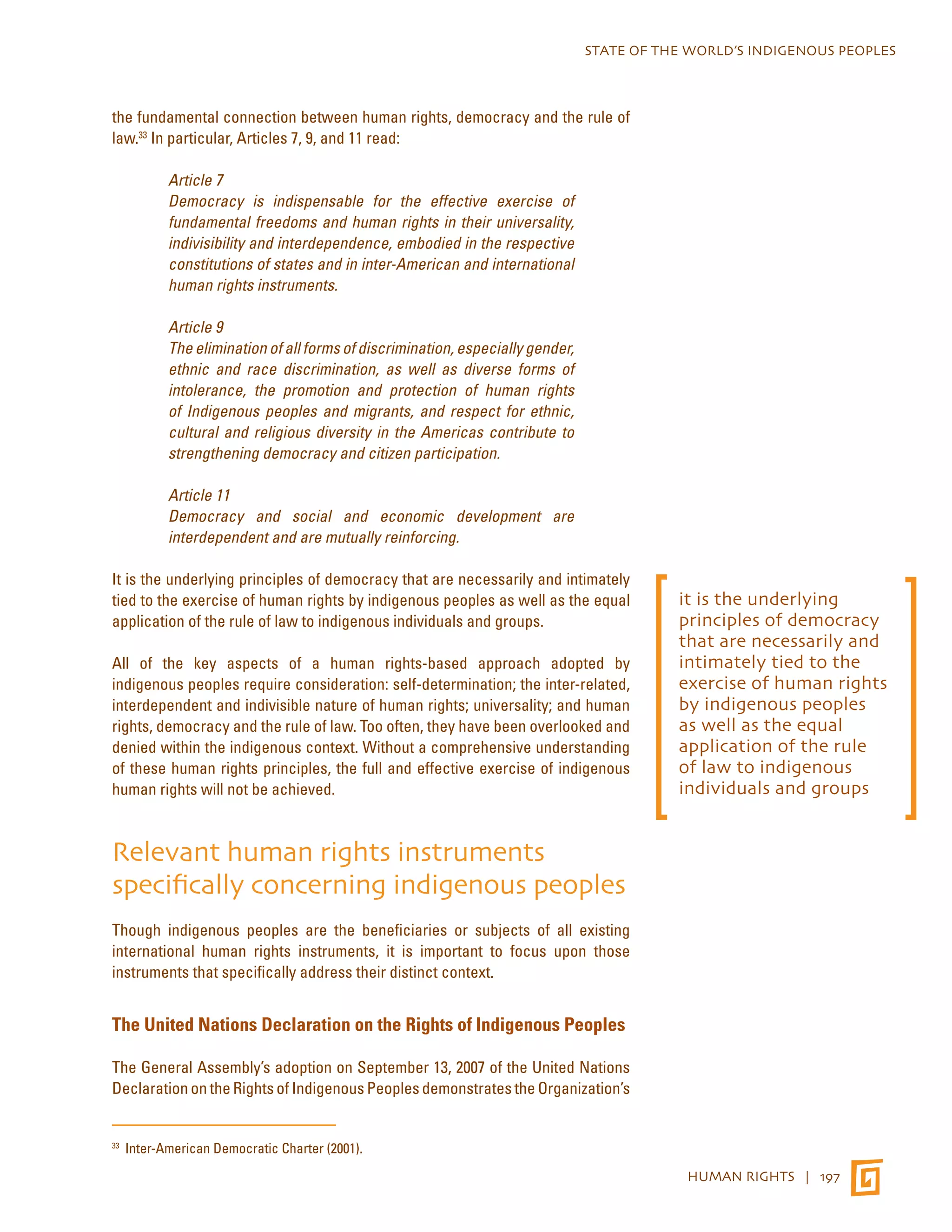 STATE OF THE WORLD’S INDIGENOUS PEOPLES 
HUMAN RIGHTS | 197 
the fundamental connection between human rights, democracy and the rule of 
law.33 In particular, Articles 7, 9, and 11 read: 
Article 7 
Democracy is indispensable for the effective exercise of 
fundamental freedoms and human rights in their universality, 
indivisibility and interdependence, embodied in the respective 
constitutions of states and in inter-American and international 
human rights instruments. 
Article 9 
The elimination of all forms of discrimination, especially gender, 
ethnic and race discrimination, as well as diverse forms of 
intolerance, the promotion and protection of human rights 
of Indigenous peoples and migrants, and respect for ethnic, 
cultural and religious diversity in the Americas contribute to 
strengthening democracy and citizen participation. 
Article 11 
Democracy and social and economic development are 
interdependent and are mutually reinforcing. 
It is the underlying principles of democracy that are necessarily and intimately 
tied to the exercise of human rights by indigenous peoples as well as the equal 
application of the rule of law to indigenous individuals and groups. 
All of the key aspects of a human rights-based approach adopted by 
indigenous peoples require consideration: self-determination; the inter-related, 
interdependent and indivisible nature of human rights; universality; and human 
rights, democracy and the rule of law. Too often, they have been overlooked and 
denied within the indigenous context. Without a comprehensive understanding 
of these human rights principles, the full and effective exercise of indigenous 
human rights will not be achieved. 
Relevant human rights instruments 
specifically concerning indigenous peoples 
Though indigenous peoples are the beneficiaries or subjects of all existing 
international human rights instruments, it is important to focus upon those 
instruments that specifically address their distinct context. 
The United Nations Declaration on the Rights of Indigenous Peoples 
The General Assembly’s adoption on September 13, 2007 of the United Nations 
Declaration on the Rights of Indigenous Peoples demonstrates the Organization’s 
33 Inter-American Democratic Charter (2001). 
it is the underlying 
principles of democracy 
that are necessarily and 
intimately tied to the 
exercise of human rights 
by indigenous peoples 
as well as the equal 
application of the rule 
of law to indigenous 
individuals and groups 
 