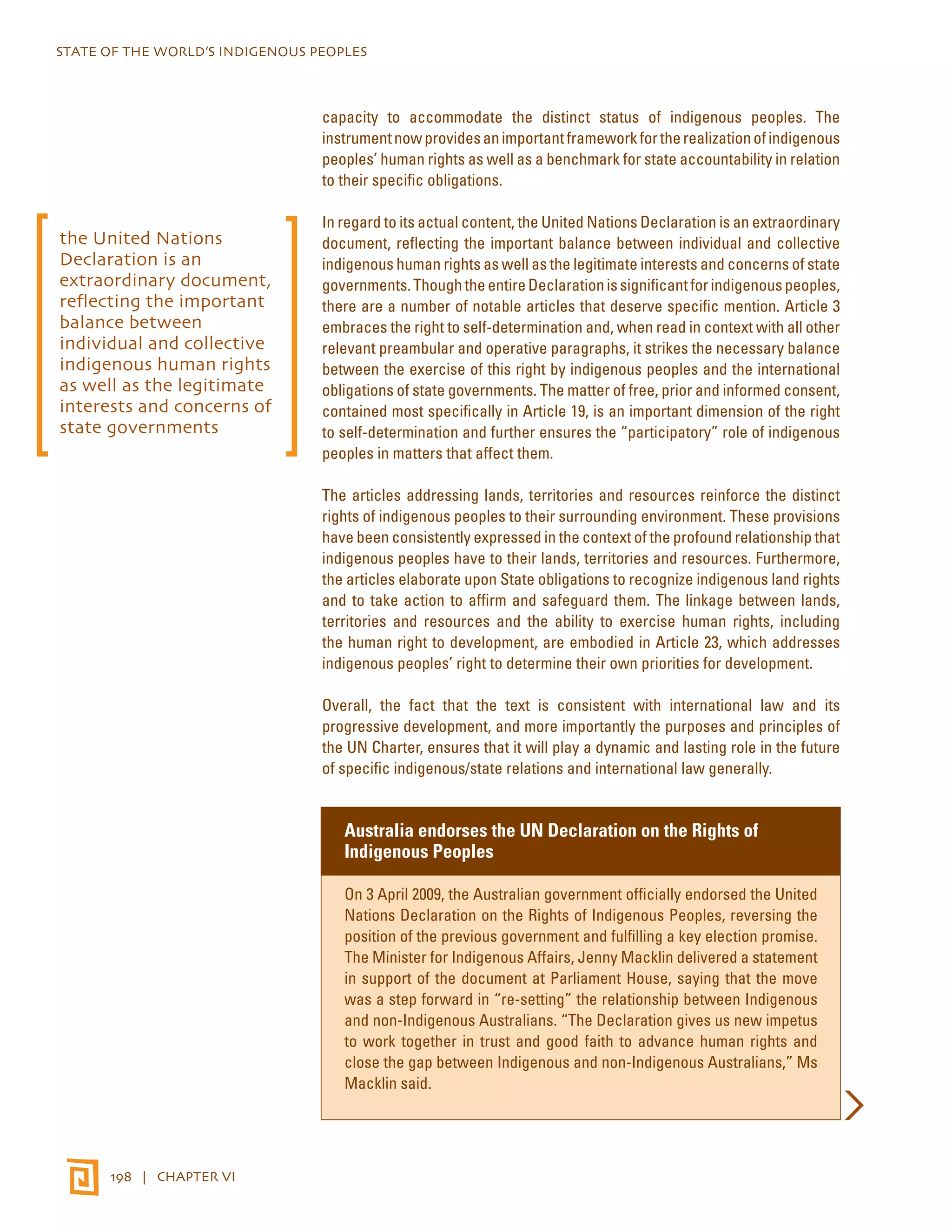 STATE OF THE WORLD’S INDIGENOUS PEOPLES 
198 | CHAPTER VI 
capacity to accommodate the distinct status of indigenous peoples. The 
instrument now provides an important framework for the realization of indigenous 
peoples’ human rights as well as a benchmark for state accountability in relation 
to their specific obligations. 
In regard to its actual content, the United Nations Declaration is an extraordinary 
document, reflecting the important balance between individual and collective 
indigenous human rights as well as the legitimate interests and concerns of state 
governments. Though the entire Declaration is significant for indigenous peoples, 
there are a number of notable articles that deserve specific mention. Article 3 
embraces the right to self-determination and, when read in context with all other 
relevant preambular and operative paragraphs, it strikes the necessary balance 
between the exercise of this right by indigenous peoples and the international 
obligations of state governments. The matter of free, prior and informed consent, 
contained most specifically in Article 19, is an important dimension of the right 
to self-determination and further ensures the “participatory” role of indigenous 
peoples in matters that affect them. 
The articles addressing lands, territories and resources reinforce the distinct 
rights of indigenous peoples to their surrounding environment. These provisions 
have been consistently expressed in the context of the profound relationship that 
indigenous peoples have to their lands, territories and resources. Furthermore, 
the articles elaborate upon State obligations to recognize indigenous land rights 
and to take action to affirm and safeguard them. The linkage between lands, 
territories and resources and the ability to exercise human rights, including 
the human right to development, are embodied in Article 23, which addresses 
indigenous peoples’ right to determine their own priorities for development. 
Overall, the fact that the text is consistent with international law and its 
progressive development, and more importantly the purposes and principles of 
the UN Charter, ensures that it will play a dynamic and lasting role in the future 
of specific indigenous/state relations and international law generally. 
Australia endorses the UN Declaration on the Rights of 
Indigenous Peoples 
On 3 April 2009, the Australian government officially endorsed the United 
Nations Declaration on the Rights of Indigenous Peoples, reversing the 
position of the previous government and fulfilling a key election promise. 
The Minister for Indigenous Affairs, Jenny Macklin delivered a statement 
in support of the document at Parliament House, saying that the move 
was a step forward in “re-setting” the relationship between Indigenous 
and non-Indigenous Australians. “The Declaration gives us new impetus 
to work together in trust and good faith to advance human rights and 
close the gap between Indigenous and non-Indigenous Australians,” Ms 
Macklin said. 
the United Nations 
Declaration is an 
extraordinary document, 
reflecting the important 
balance between 
individual and collective 
indigenous human rights 
as well as the legitimate 
interests and concerns of 
state governments 
 