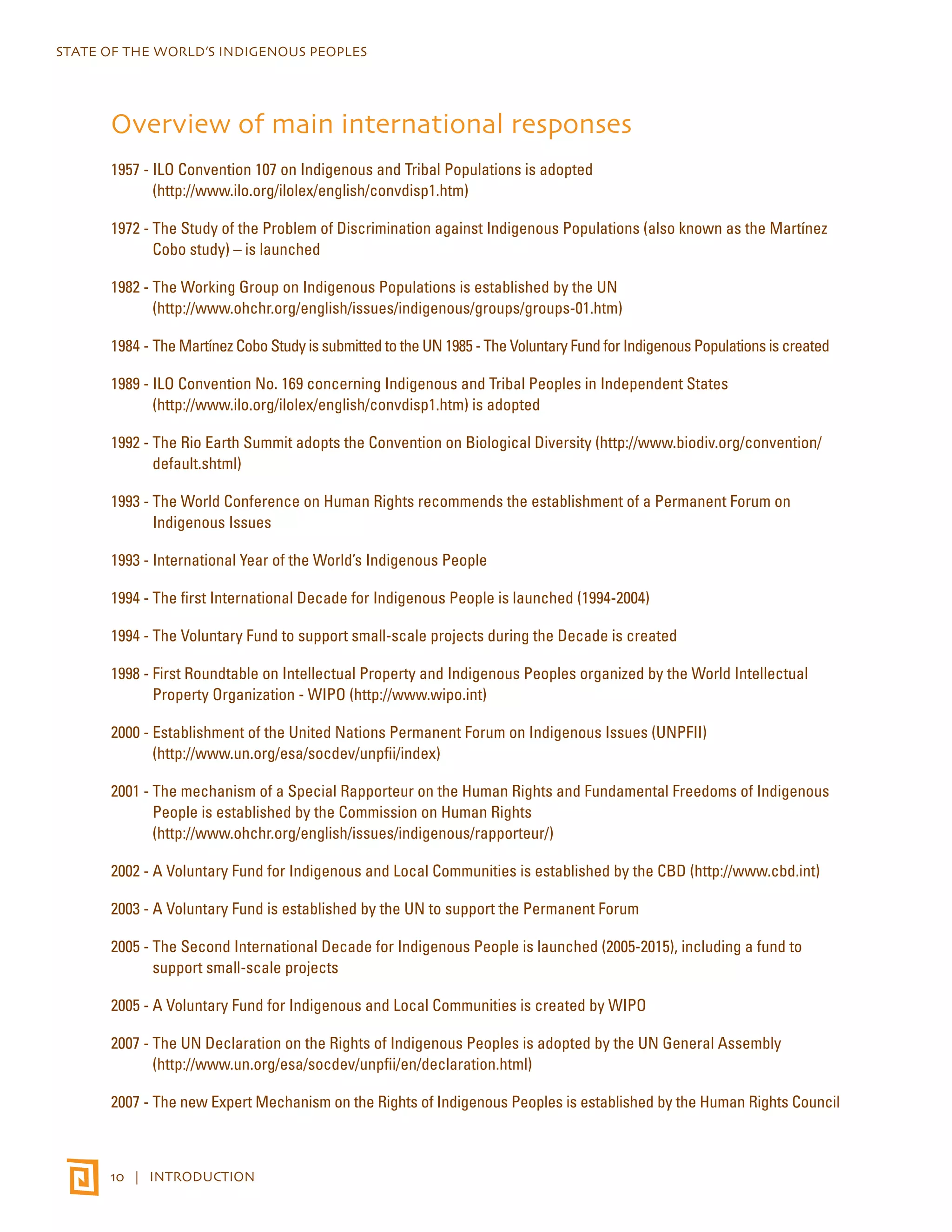 STATE OF THE WORLD’S INDIGENOUS PEOPLES 
Overview of main international responses 
1957 - ILO Convention 107 on Indigenous and Tribal Populations is adopted 
(http://www.ilo.org/ilolex/english/convdisp1.htm) 
1972 - The Study of the Problem of Discrimination against Indigenous Populations (also known as the Martínez 
Cobo study) – is launched 
1982 - The Working Group on Indigenous Populations is established by the UN 
(http://www.ohchr.org/english/issues/indigenous/groups/groups-01.htm) 
1984 - The Martínez Cobo Study is submitted to the UN 1985 - The Voluntary Fund for Indigenous Populations is created 
1989 - ILO Convention No. 169 concerning Indigenous and Tribal Peoples in Independent States 
(http://www.ilo.org/ilolex/english/convdisp1.htm) is adopted 
1992 - The Rio Earth Summit adopts the Convention on Biological Diversity (http://www.biodiv.org/convention/ 
default.shtml) 
1993 - The World Conference on Human Rights recommends the establishment of a Permanent Forum on 
Indigenous Issues 
1993 - International Year of the World’s Indigenous People 
1994 - The first International Decade for Indigenous People is launched (1994-2004) 
1994 - The Voluntary Fund to support small-scale projects during the Decade is created 
1998 - First Roundtable on Intellectual Property and Indigenous Peoples organized by the World Intellectual 
Property Organization - WIPO (http://www.wipo.int) 
2000 - Establishment of the United Nations Permanent Forum on Indigenous Issues (UNPFII) 
(http://www.un.org/esa/socdev/unpfii/index) 
2001 - The mechanism of a Special Rapporteur on the Human Rights and Fundamental Freedoms of Indigenous 
People is established by the Commission on Human Rights 
(http://www.ohchr.org/english/issues/indigenous/rapporteur/) 
2002 - A Voluntary Fund for Indigenous and Local Communities is established by the CBD (http://www.cbd.int) 
2003 - A Voluntary Fund is established by the UN to support the Permanent Forum 
2005 - The Second International Decade for Indigenous People is launched (2005-2015), including a fund to 
support small-scale projects 
2005 - A Voluntary Fund for Indigenous and Local Communities is created by WIPO 
2007 - The UN Declaration on the Rights of Indigenous Peoples is adopted by the UN General Assembly 
(http://www.un.org/esa/socdev/unpfii/en/declaration.html) 
2007 - The new Expert Mechanism on the Rights of Indigenous Peoples is established by the Human Rights Council 
10 | INTRODUCTION 
 