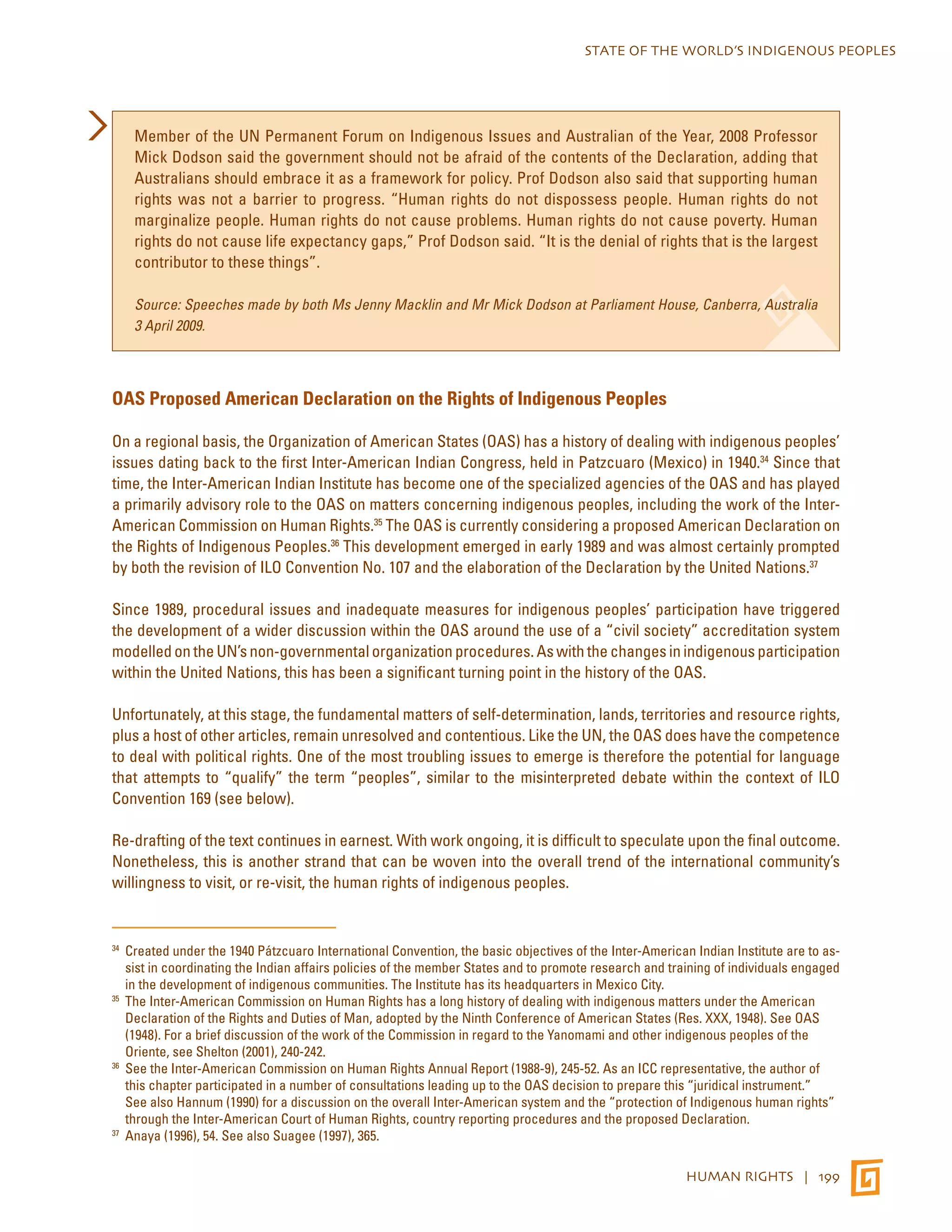 STATE OF THE WORLD’S INDIGENOUS PEOPLES 
Member of the UN Permanent Forum on Indigenous Issues and Australian of the Year, 2008 Professor 
Mick Dodson said the government should not be afraid of the contents of the Declaration, adding that 
Australians should embrace it as a framework for policy. Prof Dodson also said that supporting human 
rights was not a barrier to progress. “Human rights do not dispossess people. Human rights do not 
marginalize people. Human rights do not cause problems. Human rights do not cause poverty. Human 
rights do not cause life expectancy gaps,” Prof Dodson said. “It is the denial of rights that is the largest 
contributor to these things”. 
Source: Speeches made by both Ms Jenny Macklin and Mr Mick Dodson at Parliament House, Canberra, Australia 
3 April 2009. 
HUMAN RIGHTS | 199 
OAS Proposed American Declaration on the Rights of Indigenous Peoples 
On a regional basis, the Organization of American States (OAS) has a history of dealing with indigenous peoples’ 
issues dating back to the first Inter-American Indian Congress, held in Patzcuaro (Mexico) in 1940.34 Since that 
time, the Inter-American Indian Institute has become one of the specialized agencies of the OAS and has played 
a primarily advisory role to the OAS on matters concerning indigenous peoples, including the work of the Inter- 
American Commission on Human Rights.35 The OAS is currently considering a proposed American Declaration on 
the Rights of Indigenous Peoples.36 This development emerged in early 1989 and was almost certainly prompted 
by both the revision of ILO Convention No. 107 and the elaboration of the Declaration by the United Nations.37 
Since 1989, procedural issues and inadequate measures for indigenous peoples’ participation have triggered 
the development of a wider discussion within the OAS around the use of a “civil society” accreditation system 
modelled on the UN’s non-governmental organization procedures. As with the changes in indigenous participation 
within the United Nations, this has been a significant turning point in the history of the OAS. 
Unfortunately, at this stage, the fundamental matters of self-determination, lands, territories and resource rights, 
plus a host of other articles, remain unresolved and contentious. Like the UN, the OAS does have the competence 
to deal with political rights. One of the most troubling issues to emerge is therefore the potential for language 
that attempts to “qualify” the term “peoples”, similar to the misinterpreted debate within the context of ILO 
Convention 169 (see below). 
Re-drafting of the text continues in earnest. With work ongoing, it is difficult to speculate upon the final outcome. 
Nonetheless, this is another strand that can be woven into the overall trend of the international community’s 
willingness to visit, or re-visit, the human rights of indigenous peoples. 
34 Created under the 1940 Pátzcuaro International Convention, the basic objectives of the Inter-American Indian Institute are to as-sist 
in coordinating the Indian affairs policies of the member States and to promote research and training of individuals engaged 
in the development of indigenous communities. The Institute has its headquarters in Mexico City. 
35 The Inter-American Commission on Human Rights has a long history of dealing with indigenous matters under the American 
Declaration of the Rights and Duties of Man, adopted by the Ninth Conference of American States (Res. XXX, 1948). See OAS 
(1948). For a brief discussion of the work of the Commission in regard to the Yanomami and other indigenous peoples of the 
Oriente, see Shelton (2001), 240-242. 
36 See the Inter-American Commission on Human Rights Annual Report (1988-9), 245-52. As an ICC representative, the author of 
this chapter participated in a number of consultations leading up to the OAS decision to prepare this “juridical instrument.” 
See also Hannum (1990) for a discussion on the overall Inter-American system and the “protection of Indigenous human rights” 
through the Inter-American Court of Human Rights, country reporting procedures and the proposed Declaration. 
37 Anaya (1996), 54. See also Suagee (1997), 365. 
 