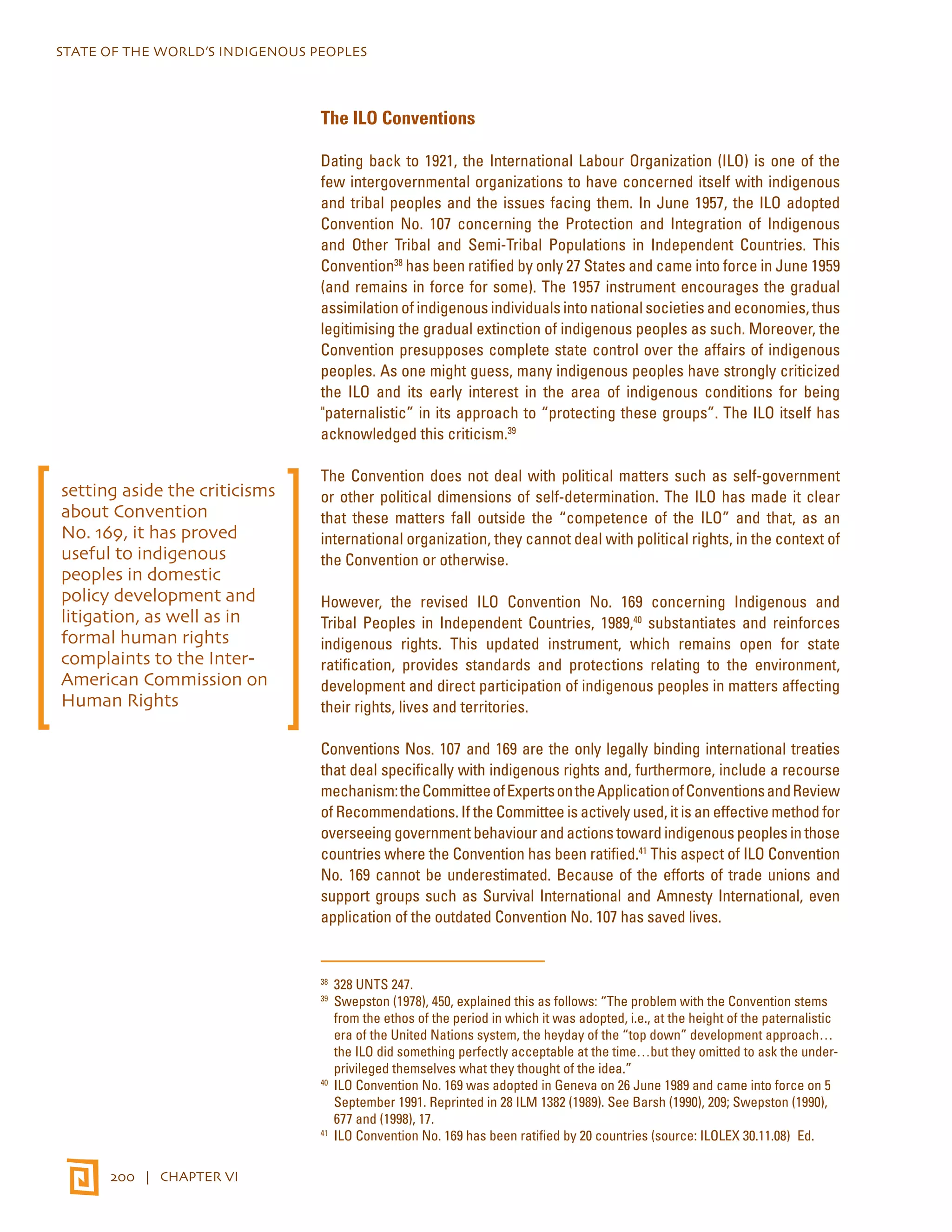 STATE OF THE WORLD’S INDIGENOUS PEOPLES 
200 | CHAPTER VI 
The ILO Conventions 
Dating back to 1921, the International Labour Organization (ILO) is one of the 
few intergovernmental organizations to have concerned itself with indigenous 
and tribal peoples and the issues facing them. In June 1957, the ILO adopted 
Convention No. 107 concerning the Protection and Integration of Indigenous 
and Other Tribal and Semi-Tribal Populations in Independent Countries. This 
Convention38 has been ratified by only 27 States and came into force in June 1959 
(and remains in force for some). The 1957 instrument encourages the gradual 
assimilation of indigenous individuals into national societies and economies, thus 
legitimising the gradual extinction of indigenous peoples as such. Moreover, the 
Convention presupposes complete state control over the affairs of indigenous 
peoples. As one might guess, many indigenous peoples have strongly criticized 
the ILO and its early interest in the area of indigenous conditions for being 
"paternalistic” in its approach to “protecting these groups”. The ILO itself has 
acknowledged this criticism.39 
The Convention does not deal with political matters such as self-government 
or other political dimensions of self-determination. The ILO has made it clear 
that these matters fall outside the “competence of the ILO” and that, as an 
international organization, they cannot deal with political rights, in the context of 
the Convention or otherwise. 
However, the revised ILO Convention No. 169 concerning Indigenous and 
Tribal Peoples in Independent Countries, 1989,40 substantiates and reinforces 
indigenous rights. This updated instrument, which remains open for state 
ratification, provides standards and protections relating to the environment, 
development and direct participation of indigenous peoples in matters affecting 
their rights, lives and territories. 
Conventions Nos. 107 and 169 are the only legally binding international treaties 
that deal specifically with indigenous rights and, furthermore, include a recourse 
mechanism: the Committee of Experts on the Application of Conventions and Review 
of Recommendations. If the Committee is actively used, it is an effective method for 
overseeing government behaviour and actions toward indigenous peoples in those 
countries where the Convention has been ratified.41 This aspect of ILO Convention 
No. 169 cannot be underestimated. Because of the efforts of trade unions and 
support groups such as Survival International and Amnesty International, even 
application of the outdated Convention No. 107 has saved lives. 
38 328 UNTS 247. 
39 Swepston (1978), 450, explained this as follows: “The problem with the Convention stems 
from the ethos of the period in which it was adopted, i.e., at the height of the paternalistic 
era of the United Nations system, the heyday of the “top down” development approach… 
the ILO did something perfectly acceptable at the time…but they omitted to ask the under-privileged 
themselves what they thought of the idea.” 
40 ILO Convention No. 169 was adopted in Geneva on 26 June 1989 and came into force on 5 
September 1991. Reprinted in 28 ILM 1382 (1989). See Barsh (1990), 209; Swepston (1990), 
677 and (1998), 17. 
41 ILO Convention No. 169 has been ratified by 20 countries (source: ILOLEX 30.11.08)Ed. 
setting aside the criticisms 
about Convention 
No. 169, it has proved 
useful to indigenous 
peoples in domestic 
policy development and 
litigation, as well as in 
formal human rights 
complaints to the Inter- 
American Commission on 
Human Rights 
 