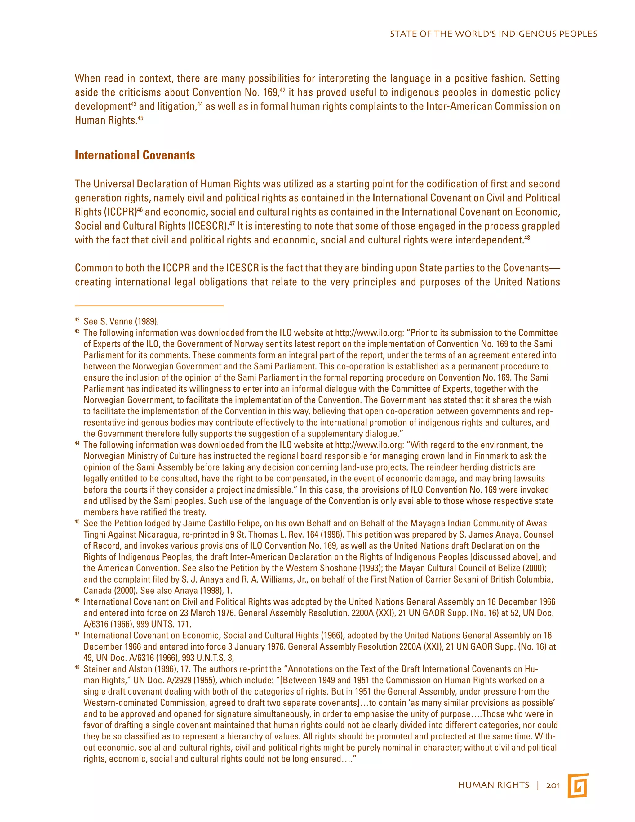 STATE OF THE WORLD’S INDIGENOUS PEOPLES 
When read in context, there are many possibilities for interpreting the language in a positive fashion. Setting 
aside the criticisms about Convention No. 169,42 it has proved useful to indigenous peoples in domestic policy 
development43 and litigation,44 as well as in formal human rights complaints to the Inter-American Commission on 
Human Rights.45 
HUMAN RIGHTS | 201 
International Covenants 
The Universal Declaration of Human Rights was utilized as a starting point for the codification of first and second 
generation rights, namely civil and political rights as contained in the International Covenant on Civil and Political 
Rights (ICCPR)46 and economic, social and cultural rights as contained in the International Covenant on Economic, 
Social and Cultural Rights (ICESCR).47 It is interesting to note that some of those engaged in the process grappled 
with the fact that civil and political rights and economic, social and cultural rights were interdependent.48 
Common to both the ICCPR and the ICESCR is the fact that they are binding upon State parties to the Covenants— 
creating international legal obligations that relate to the very principles and purposes of the United Nations 
42 See S. Venne (1989). 
43 The following information was downloaded from the ILO website at http://www.ilo.org: “Prior to its submission to the Committee 
of Experts of the ILO, the Government of Norway sent its latest report on the implementation of Convention No. 169 to the Sami 
Parliament for its comments. These comments form an integral part of the report, under the terms of an agreement entered into 
between the Norwegian Government and the Sami Parliament. This co-operation is established as a permanent procedure to 
ensure the inclusion of the opinion of the Sami Parliament in the formal reporting procedure on Convention No. 169. The Sami 
Parliament has indicated its willingness to enter into an informal dialogue with the Committee of Experts, together with the 
Norwegian Government, to facilitate the implementation of the Convention. The Government has stated that it shares the wish 
to facilitate the implementation of the Convention in this way, believing that open co-operation between governments and rep-resentative 
indigenous bodies may contribute effectively to the international promotion of indigenous rights and cultures, and 
the Government therefore fully supports the suggestion of a supplementary dialogue.” 
44 The following information was downloaded from the ILO website at http://www.ilo.org: “With regard to the environment, the 
Norwegian Ministry of Culture has instructed the regional board responsible for managing crown land in Finnmark to ask the 
opinion of the Sami Assembly before taking any decision concerning land-use projects. The reindeer herding districts are 
legally entitled to be consulted, have the right to be compensated, in the event of economic damage, and may bring lawsuits 
before the courts if they consider a project inadmissible.” In this case, the provisions of ILO Convention No. 169 were invoked 
and utilised by the Sami peoples. Such use of the language of the Convention is only available to those whose respective state 
members have ratified the treaty. 
45 See the Petition lodged by Jaime Castillo Felipe, on his own Behalf and on Behalf of the Mayagna Indian Community of Awas 
Tingni Against Nicaragua, re-printed in 9 St. Thomas L. Rev. 164 (1996). This petition was prepared by S. James Anaya, Counsel 
of Record, and invokes various provisions of ILO Convention No. 169, as well as the United Nations draft Declaration on the 
Rights of Indigenous Peoples, the draft Inter-American Declaration on the Rights of Indigenous Peoples [discussed above], and 
the American Convention. See also the Petition by the Western Shoshone (1993); the Mayan Cultural Council of Belize (2000); 
and the complaint filed by S. J. Anaya and R. A. Williams, Jr., on behalf of the First Nation of Carrier Sekani of British Columbia, 
Canada (2000). See also Anaya (1998), 1. 
46 International Covenant on Civil and Political Rights was adopted by the United Nations General Assembly on 16 December 1966 
and entered into force on 23 March 1976. General Assembly Resolution. 2200A (XXI), 21 UN GAOR Supp. (No. 16) at 52, UN Doc. 
A/6316 (1966), 999 UNTS. 171. 
47 International Covenant on Economic, Social and Cultural Rights (1966), adopted by the United Nations General Assembly on 16 
December 1966 and entered into force 3 January 1976. General Assembly Resolution 2200A (XXI), 21 UN GAOR Supp. (No. 16) at 
49, UN Doc. A/6316 (1966), 993 U.N.T.S. 3, 
48 Steiner and Alston (1996), 17. The authors re-print the “Annotations on the Text of the Draft International Covenants on Hu-man 
Rights,” UN Doc. A/2929 (1955), which include: “[Between 1949 and 1951 the Commission on Human Rights worked on a 
single draft covenant dealing with both of the categories of rights. But in 1951 the General Assembly, under pressure from the 
Western-dominated Commission, agreed to draft two separate covenants]…to contain ‘as many similar provisions as possible’ 
and to be approved and opened for signature simultaneously, in order to emphasise the unity of purpose….Those who were in 
favor of drafting a single covenant maintained that human rights could not be clearly divided into different categories, nor could 
they be so classified as to represent a hierarchy of values. All rights should be promoted and protected at the same time. With-out 
economic, social and cultural rights, civil and political rights might be purely nominal in character; without civil and political 
rights, economic, social and cultural rights could not be long ensured….” 
 