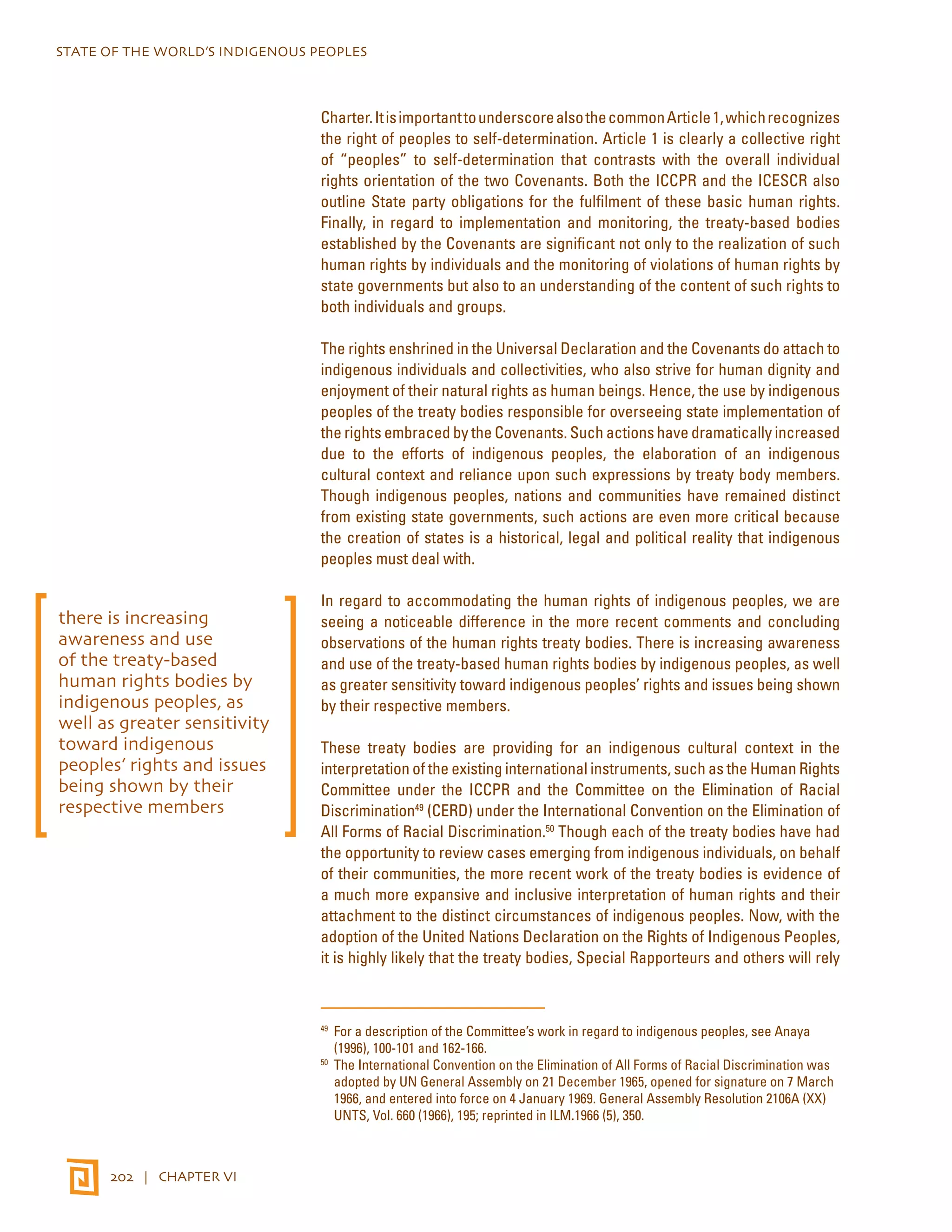 STATE OF THE WORLD’S INDIGENOUS PEOPLES 
202 | CHAPTER VI 
Charter. It is important to underscore also the common Article 1, which recognizes 
the right of peoples to self-determination. Article 1 is clearly a collective right 
of “peoples” to self-determination that contrasts with the overall individual 
rights orientation of the two Covenants. Both the ICCPR and the ICESCR also 
outline State party obligations for the fulfilment of these basic human rights. 
Finally, in regard to implementation and monitoring, the treaty-based bodies 
established by the Covenants are significant not only to the realization of such 
human rights by individuals and the monitoring of violations of human rights by 
state governments but also to an understanding of the content of such rights to 
both individuals and groups. 
The rights enshrined in the Universal Declaration and the Covenants do attach to 
indigenous individuals and collectivities, who also strive for human dignity and 
enjoyment of their natural rights as human beings. Hence, the use by indigenous 
peoples of the treaty bodies responsible for overseeing state implementation of 
the rights embraced by the Covenants. Such actions have dramatically increased 
due to the efforts of indigenous peoples, the elaboration of an indigenous 
cultural context and reliance upon such expressions by treaty body members. 
Though indigenous peoples, nations and communities have remained distinct 
from existing state governments, such actions are even more critical because 
the creation of states is a historical, legal and political reality that indigenous 
peoples must deal with. 
In regard to accommodating the human rights of indigenous peoples, we are 
seeing a noticeable difference in the more recent comments and concluding 
observations of the human rights treaty bodies. There is increasing awareness 
and use of the treaty-based human rights bodies by indigenous peoples, as well 
as greater sensitivity toward indigenous peoples’ rights and issues being shown 
by their respective members. 
These treaty bodies are providing for an indigenous cultural context in the 
interpretation of the existing international instruments, such as the Human Rights 
Committee under the ICCPR and the Committee on the Elimination of Racial 
Discrimination49 (CERD) under the International Convention on the Elimination of 
All Forms of Racial Discrimination.50 Though each of the treaty bodies have had 
the opportunity to review cases emerging from indigenous individuals, on behalf 
of their communities, the more recent work of the treaty bodies is evidence of 
a much more expansive and inclusive interpretation of human rights and their 
attachment to the distinct circumstances of indigenous peoples. Now, with the 
adoption of the United Nations Declaration on the Rights of Indigenous Peoples, 
it is highly likely that the treaty bodies, Special Rapporteurs and others will rely 
49 For a description of the Committee’s work in regard to indigenous peoples, see Anaya 
(1996), 100-101 and 162-166. 
50 The International Convention on the Elimination of All Forms of Racial Discrimination was 
adopted by UN General Assembly on 21 December 1965, opened for signature on 7 March 
1966, and entered into force on 4 January 1969. General Assembly Resolution 2106A (XX) 
UNTS, Vol. 660 (1966), 195; reprinted in ILM.1966 (5), 350. 
there is increasing 
awareness and use 
of the treaty-based 
human rights bodies by 
indigenous peoples, as 
well as greater sensitivity 
toward indigenous 
peoples’ rights and issues 
being shown by their 
respective members 
 
