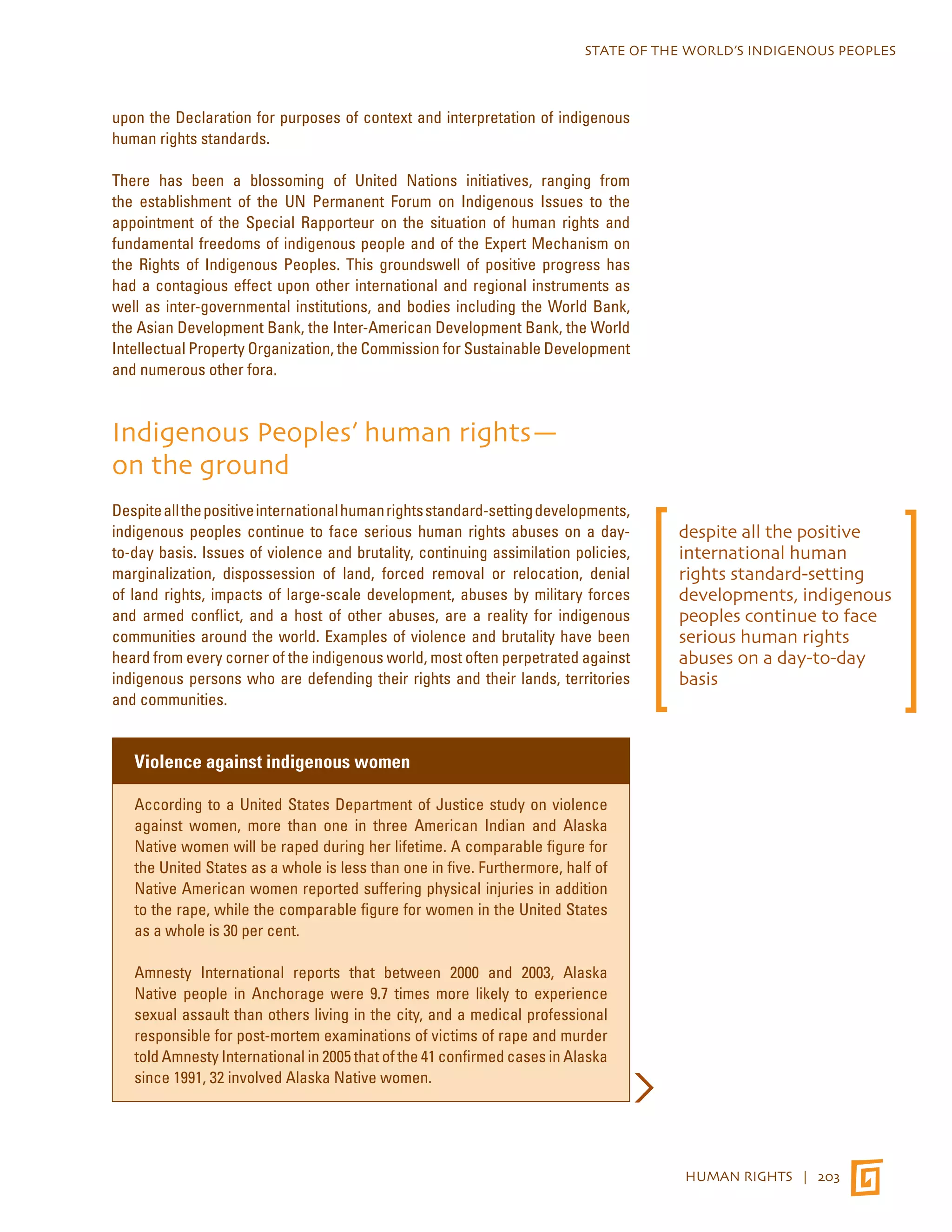 STATE OF THE WORLD’S INDIGENOUS PEOPLES 
HUMAN RIGHTS | 203 
upon the Declaration for purposes of context and interpretation of indigenous 
human rights standards. 
There has been a blossoming of United Nations initiatives, ranging from 
the establishment of the UN Permanent Forum on Indigenous Issues to the 
appointment of the Special Rapporteur on the situation of human rights and 
fundamental freedoms of indigenous people and of the Expert Mechanism on 
the Rights of Indigenous Peoples. This groundswell of positive progress has 
had a contagious effect upon other international and regional instruments as 
well as inter-governmental institutions, and bodies including the World Bank, 
the Asian Development Bank, the Inter-American Development Bank, the World 
Intellectual Property Organization, the Commission for Sustainable Development 
and numerous other fora. 
Indigenous Peoples’ human rights— 
on the ground 
Despite all the positive international human rights standard-setting developments, 
indigenous peoples continue to face serious human rights abuses on a day-to- 
day basis. Issues of violence and brutality, continuing assimilation policies, 
marginalization, dispossession of land, forced removal or relocation, denial 
of land rights, impacts of large-scale development, abuses by military forces 
and armed conflict, and a host of other abuses, are a reality for indigenous 
communities around the world. Examples of violence and brutality have been 
heard from every corner of the indigenous world, most often perpetrated against 
indigenous persons who are defending their rights and their lands, territories 
and communities. 
Violence against indigenous women 
According to a United States Department of Justice study on violence 
against women, more than one in three American Indian and Alaska 
Native women will be raped during her lifetime. A comparable figure for 
the United States as a whole is less than one in five. Furthermore, half of 
Native American women reported suffering physical injuries in addition 
to the rape, while the comparable figure for women in the United States 
as a whole is 30 per cent. 
Amnesty International reports that between 2000 and 2003, Alaska 
Native people in Anchorage were 9.7 times more likely to experience 
sexual assault than others living in the city, and a medical professional 
responsible for post-mortem examinations of victims of rape and murder 
told Amnesty International in 2005 that of the 41 confirmed cases in Alaska 
since 1991, 32 involved Alaska Native women. 
despite all the positive 
international human 
rights standard-setting 
developments, indigenous 
peoples continue to face 
serious human rights 
abuses on a day-to-day 
basis 
 