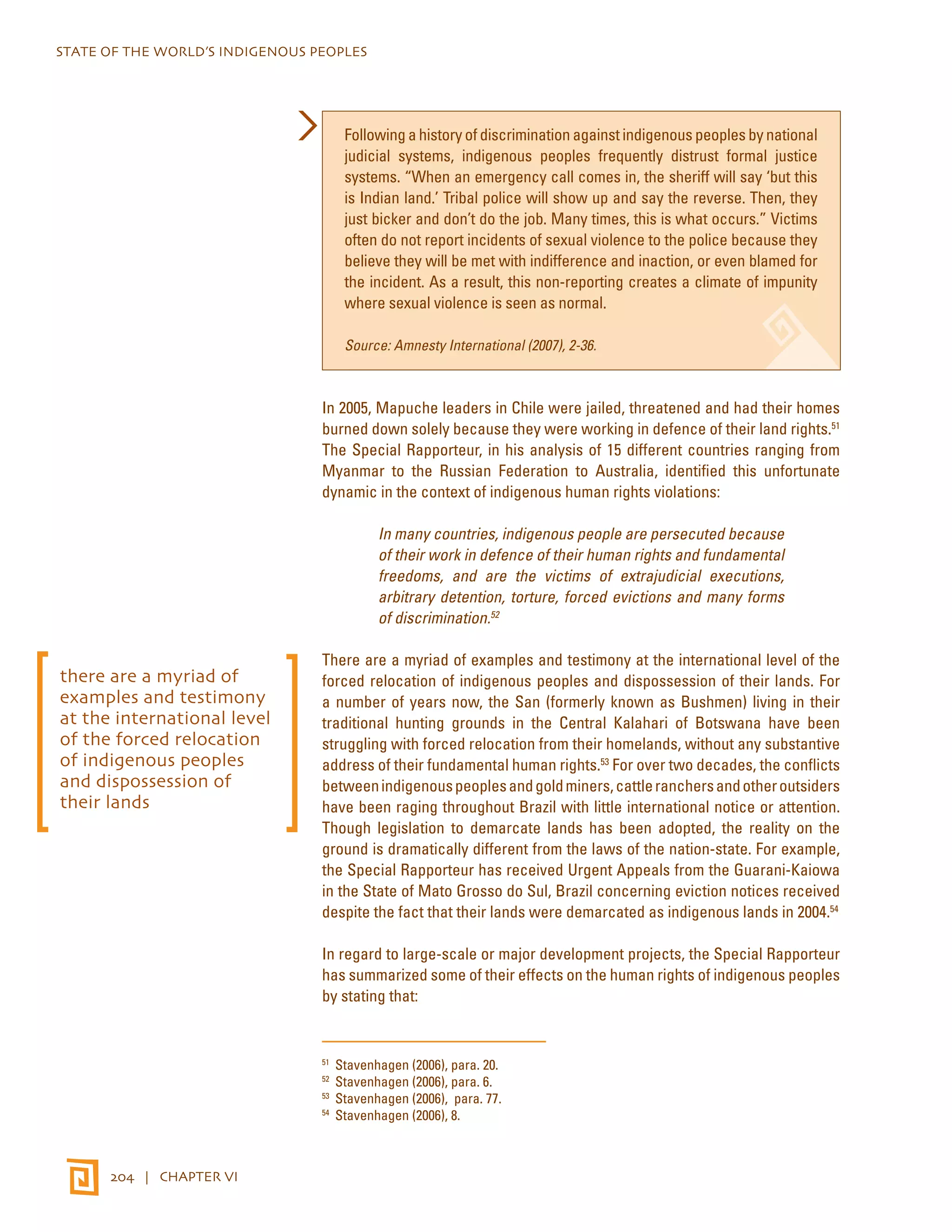 STATE OF THE WORLD’S INDIGENOUS PEOPLES 
204 | CHAPTER VI 
Following a history of discrimination against indigenous peoples by national 
judicial systems, indigenous peoples frequently distrust formal justice 
systems. “When an emergency call comes in, the sheriff will say ‘but this 
is Indian land.’ Tribal police will show up and say the reverse. Then, they 
just bicker and don’t do the job. Many times, this is what occurs.” Victims 
often do not report incidents of sexual violence to the police because they 
believe they will be met with indifference and inaction, or even blamed for 
the incident. As a result, this non-reporting creates a climate of impunity 
where sexual violence is seen as normal. 
Source: Amnesty International (2007), 2-36. 
In 2005, Mapuche leaders in Chile were jailed, threatened and had their homes 
burned down solely because they were working in defence of their land rights.51 
The Special Rapporteur, in his analysis of 15 different countries ranging from 
Myanmar to the Russian Federation to Australia, identified this unfortunate 
dynamic in the context of indigenous human rights violations: 
In many countries, indigenous people are persecuted because 
of their work in defence of their human rights and fundamental 
freedoms, and are the victims of extrajudicial executions, 
arbitrary detention, torture, forced evictions and many forms 
of discrimination.52 
There are a myriad of examples and testimony at the international level of the 
forced relocation of indigenous peoples and dispossession of their lands. For 
a number of years now, the San (formerly known as Bushmen) living in their 
traditional hunting grounds in the Central Kalahari of Botswana have been 
struggling with forced relocation from their homelands, without any substantive 
address of their fundamental human rights.53 For over two decades, the conflicts 
between indigenous peoples and gold miners, cattle ranchers and other outsiders 
have been raging throughout Brazil with little international notice or attention. 
Though legislation to demarcate lands has been adopted, the reality on the 
ground is dramatically different from the laws of the nation-state. For example, 
the Special Rapporteur has received Urgent Appeals from the Guarani-Kaiowa 
in the State of Mato Grosso do Sul, Brazil concerning eviction notices received 
despite the fact that their lands were demarcated as indigenous lands in 2004.54 
In regard to large-scale or major development projects, the Special Rapporteur 
has summarized some of their effects on the human rights of indigenous peoples 
by stating that: 
51 Stavenhagen (2006), para. 20. 
52 Stavenhagen (2006), para. 6. 
53 Stavenhagen (2006), para. 77. 
54 Stavenhagen (2006), 8. 
there are a myriad of 
examples and testimony 
at the international level 
of the forced relocation 
of indigenous peoples 
and dispossession of 
their lands 
 