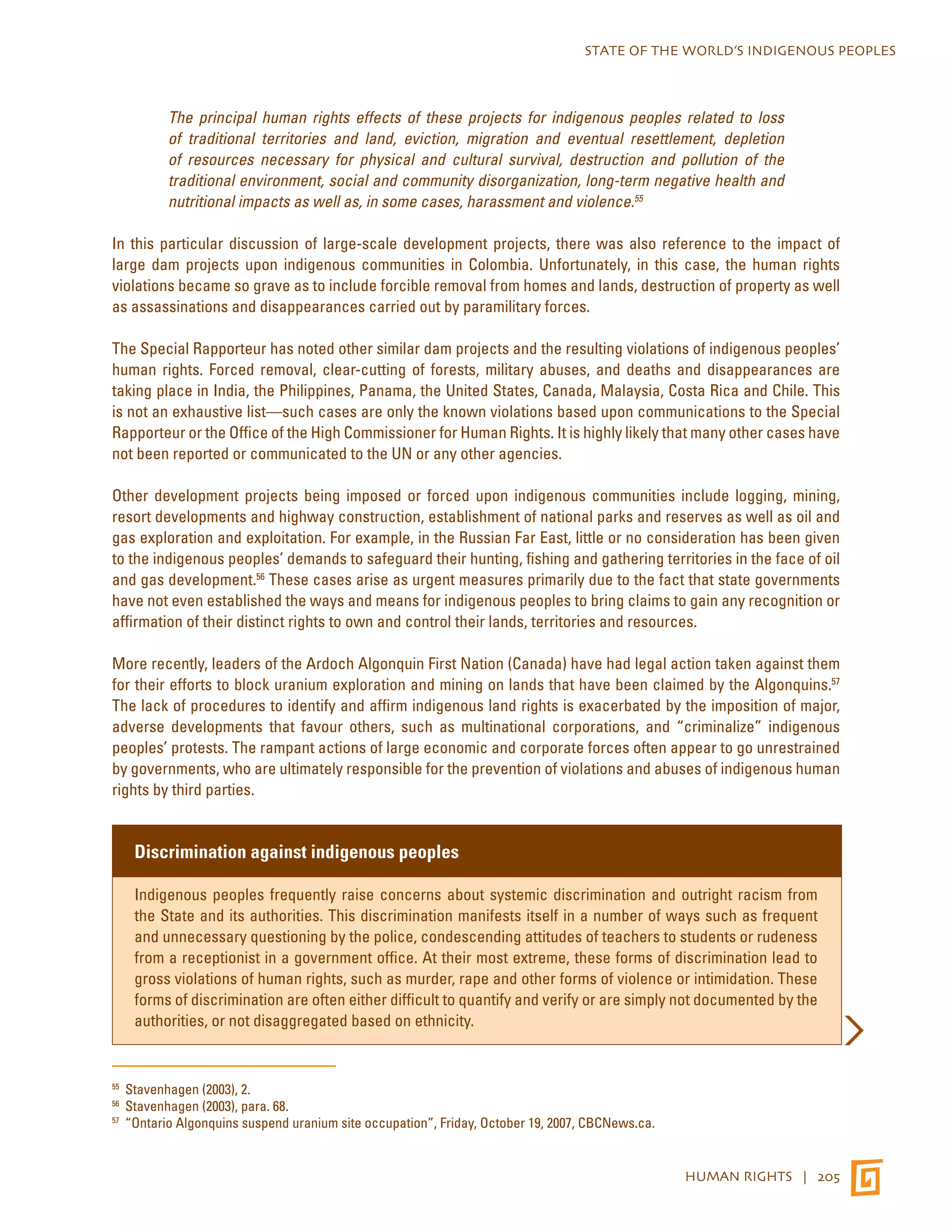 STATE OF THE WORLD’S INDIGENOUS PEOPLES 
The principal human rights effects of these projects for indigenous peoples related to loss 
of traditional territories and land, eviction, migration and eventual resettlement, depletion 
of resources necessary for physical and cultural survival, destruction and pollution of the 
traditional environment, social and community disorganization, long-term negative health and 
nutritional impacts as well as, in some cases, harassment and violence.55 
In this particular discussion of large-scale development projects, there was also reference to the impact of 
large dam projects upon indigenous communities in Colombia. Unfortunately, in this case, the human rights 
violations became so grave as to include forcible removal from homes and lands, destruction of property as well 
as assassinations and disappearances carried out by paramilitary forces. 
The Special Rapporteur has noted other similar dam projects and the resulting violations of indigenous peoples’ 
human rights. Forced removal, clear-cutting of forests, military abuses, and deaths and disappearances are 
taking place in India, the Philippines, Panama, the United States, Canada, Malaysia, Costa Rica and Chile. This 
is not an exhaustive list—such cases are only the known violations based upon communications to the Special 
Rapporteur or the Office of the High Commissioner for Human Rights. It is highly likely that many other cases have 
not been reported or communicated to the UN or any other agencies. 
Other development projects being imposed or forced upon indigenous communities include logging, mining, 
resort developments and highway construction, establishment of national parks and reserves as well as oil and 
gas exploration and exploitation. For example, in the Russian Far East, little or no consideration has been given 
to the indigenous peoples’ demands to safeguard their hunting, fishing and gathering territories in the face of oil 
and gas development.56 These cases arise as urgent measures primarily due to the fact that state governments 
have not even established the ways and means for indigenous peoples to bring claims to gain any recognition or 
affirmation of their distinct rights to own and control their lands, territories and resources. 
More recently, leaders of the Ardoch Algonquin First Nation (Canada) have had legal action taken against them 
for their efforts to block uranium exploration and mining on lands that have been claimed by the Algonquins.57 
The lack of procedures to identify and affirm indigenous land rights is exacerbated by the imposition of major, 
adverse developments that favour others, such as multinational corporations, and “criminalize” indigenous 
peoples’ protests. The rampant actions of large economic and corporate forces often appear to go unrestrained 
by governments, who are ultimately responsible for the prevention of violations and abuses of indigenous human 
rights by third parties. 
HUMAN RIGHTS | 205 
Discrimination against indigenous peoples 
Indigenous peoples frequently raise concerns about systemic discrimination and outright racism from 
the State and its authorities. This discrimination manifests itself in a number of ways such as frequent 
and unnecessary questioning by the police, condescending attitudes of teachers to students or rudeness 
from a receptionist in a government office. At their most extreme, these forms of discrimination lead to 
gross violations of human rights, such as murder, rape and other forms of violence or intimidation. These 
forms of discrimination are often either difficult to quantify and verify or are simply not documented by the 
authorities, or not disaggregated based on ethnicity. 
55 Stavenhagen (2003), 2. 
56 Stavenhagen (2003), para. 68. 
57 “Ontario Algonquins suspend uranium site occupation”, Friday, October 19, 2007, CBCNews.ca. 
 