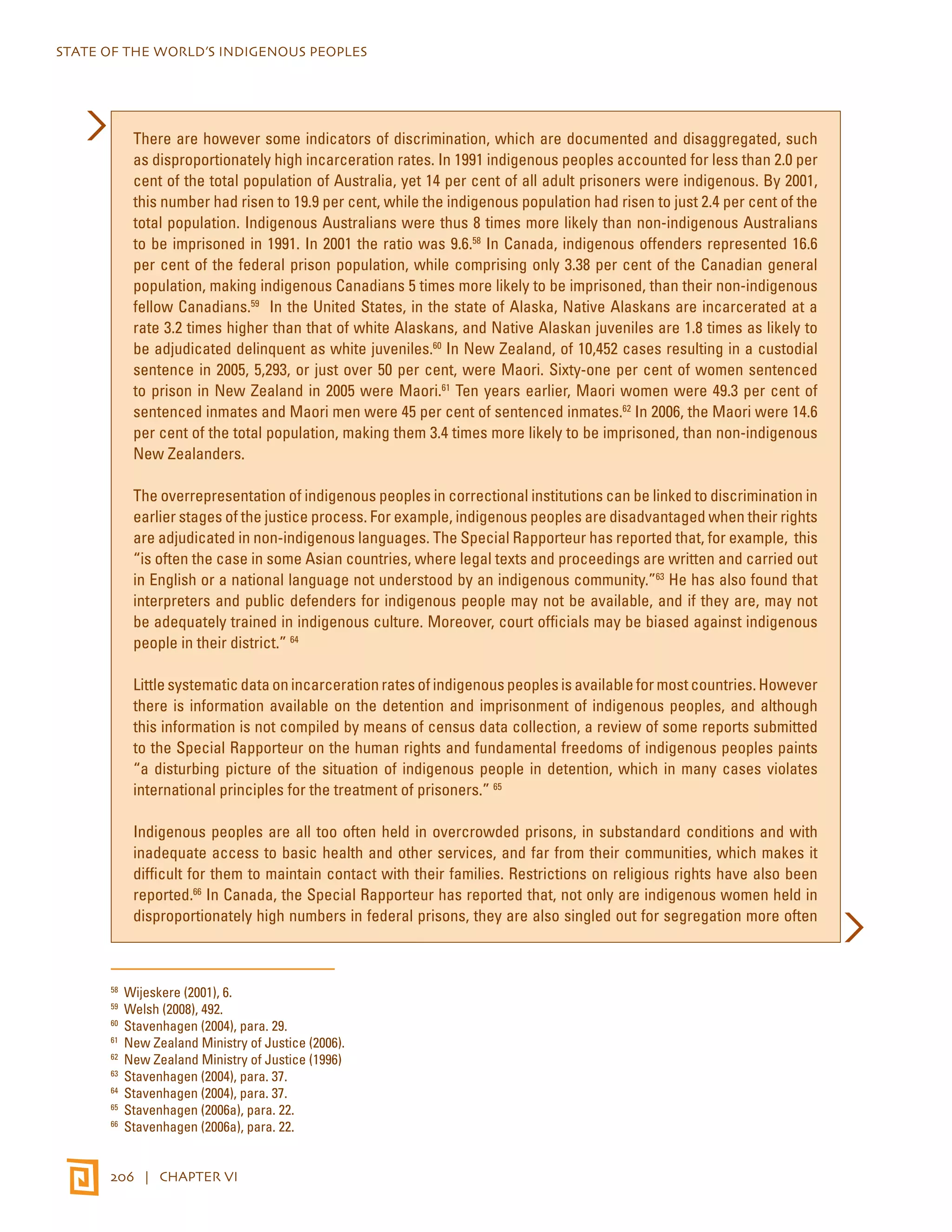 STATE OF THE WORLD’S INDIGENOUS PEOPLES 
There are however some indicators of discrimination, which are documented and disaggregated, such 
as disproportionately high incarceration rates. In 1991 indigenous peoples accounted for less than 2.0 per 
cent of the total population of Australia, yet 14 per cent of all adult prisoners were indigenous. By 2001, 
this number had risen to 19.9 per cent, while the indigenous population had risen to just 2.4 per cent of the 
total population. Indigenous Australians were thus 8 times more likely than non-indigenous Australians 
to be imprisoned in 1991. In 2001 the ratio was 9.6.58 In Canada, indigenous offenders represented 16.6 
per cent of the federal prison population, while comprising only 3.38 per cent of the Canadian general 
population, making indigenous Canadians 5 times more likely to be imprisoned, than their non-indigenous 
fellow Canadians.59 In the United States, in the state of Alaska, Native Alaskans are incarcerated at a 
rate 3.2 times higher than that of white Alaskans, and Native Alaskan juveniles are 1.8 times as likely to 
be adjudicated delinquent as white juveniles.60 In New Zealand, of 10,452 cases resulting in a custodial 
sentence in 2005, 5,293, or just over 50 per cent, were Maori. Sixty-one per cent of women sentenced 
to prison in New Zealand in 2005 were Maori.61 Ten years earlier, Maori women were 49.3 per cent of 
sentenced inmates and Maori men were 45 per cent of sentenced inmates.62 In 2006, the Maori were 14.6 
per cent of the total population, making them 3.4 times more likely to be imprisoned, than non-indigenous 
New Zealanders. 
The overrepresentation of indigenous peoples in correctional institutions can be linked to discrimination in 
earlier stages of the justice process. For example, indigenous peoples are disadvantaged when their rights 
are adjudicated in non-indigenous languages. The Special Rapporteur has reported that, for example, this 
“is often the case in some Asian countries, where legal texts and proceedings are written and carried out 
in English or a national language not understood by an indigenous community.”63 He has also found that 
interpreters and public defenders for indigenous people may not be available, and if they are, may not 
be adequately trained in indigenous culture. Moreover, court officials may be biased against indigenous 
people in their district.” 64 
Little systematic data on incarceration rates of indigenous peoples is available for most countries. However 
there is information available on the detention and imprisonment of indigenous peoples, and although 
this information is not compiled by means of census data collection, a review of some reports submitted 
to the Special Rapporteur on the human rights and fundamental freedoms of indigenous peoples paints 
“a disturbing picture of the situation of indigenous people in detention, which in many cases violates 
international principles for the treatment of prisoners.” 65 
Indigenous peoples are all too often held in overcrowded prisons, in substandard conditions and with 
inadequate access to basic health and other services, and far from their communities, which makes it 
difficult for them to maintain contact with their families. Restrictions on religious rights have also been 
reported.66 In Canada, the Special Rapporteur has reported that, not only are indigenous women held in 
disproportionately high numbers in federal prisons, they are also singled out for segregation more often 
58 Wijeskere (2001), 6. 
59 Welsh (2008), 492. 
60 Stavenhagen (2004), para. 29. 
61 New Zealand Ministry of Justice (2006). 
62 New Zealand Ministry of Justice (1996) 
63 Stavenhagen (2004), para. 37. 
64 Stavenhagen (2004), para. 37. 
65 Stavenhagen (2006a), para. 22. 
66 Stavenhagen (2006a), para. 22. 
206 | CHAPTER VI 
 