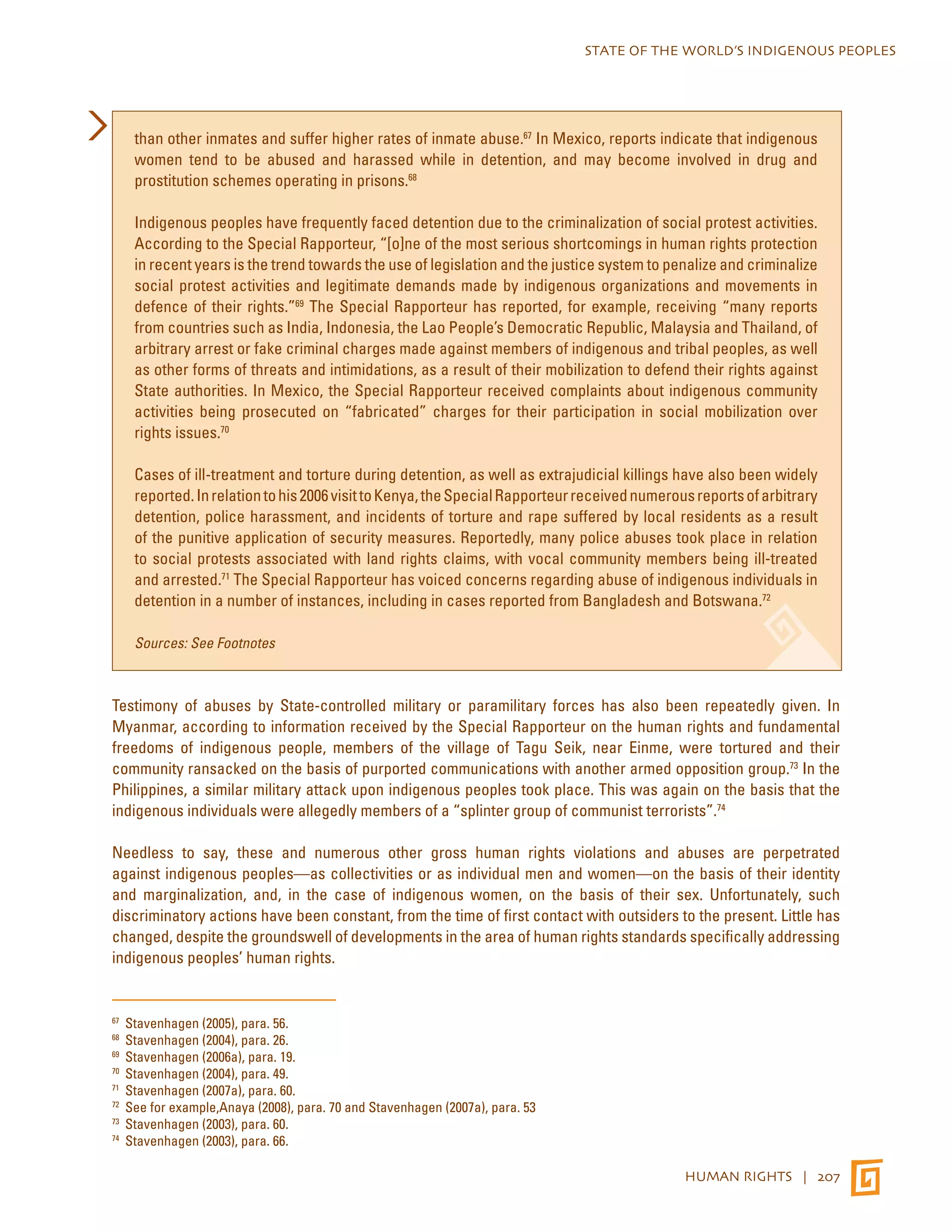 STATE OF THE WORLD’S INDIGENOUS PEOPLES 
than other inmates and suffer higher rates of inmate abuse.67 In Mexico, reports indicate that indigenous 
women tend to be abused and harassed while in detention, and may become involved in drug and 
prostitution schemes operating in prisons.68 
Indigenous peoples have frequently faced detention due to the criminalization of social protest activities. 
According to the Special Rapporteur, “[o]ne of the most serious shortcomings in human rights protection 
in recent years is the trend towards the use of legislation and the justice system to penalize and criminalize 
social protest activities and legitimate demands made by indigenous organizations and movements in 
defence of their rights.”69 The Special Rapporteur has reported, for example, receiving “many reports 
from countries such as India, Indonesia, the Lao People’s Democratic Republic, Malaysia and Thailand, of 
arbitrary arrest or fake criminal charges made against members of indigenous and tribal peoples, as well 
as other forms of threats and intimidations, as a result of their mobilization to defend their rights against 
State authorities. In Mexico, the Special Rapporteur received complaints about indigenous community 
activities being prosecuted on “fabricated” charges for their participation in social mobilization over 
rights issues.70 
Cases of ill-treatment and torture during detention, as well as extrajudicial killings have also been widely 
reported. In relation to his 2006 visit to Kenya, the Special Rapporteur received numerous reports of arbitrary 
detention, police harassment, and incidents of torture and rape suffered by local residents as a result 
of the punitive application of security measures. Reportedly, many police abuses took place in relation 
to social protests associated with land rights claims, with vocal community members being ill-treated 
and arrested.71 The Special Rapporteur has voiced concerns regarding abuse of indigenous individuals in 
detention in a number of instances, including in cases reported from Bangladesh and Botswana.72 
HUMAN RIGHTS | 207 
Sources: See Footnotes 
Testimony of abuses by State-controlled military or paramilitary forces has also been repeatedly given. In 
Myanmar, according to information received by the Special Rapporteur on the human rights and fundamental 
freedoms of indigenous people, members of the village of Tagu Seik, near Einme, were tortured and their 
community ransacked on the basis of purported communications with another armed opposition group.73 In the 
Philippines, a similar military attack upon indigenous peoples took place. This was again on the basis that the 
indigenous individuals were allegedly members of a “splinter group of communist terrorists”.74 
Needless to say, these and numerous other gross human rights violations and abuses are perpetrated 
against indigenous peoples—as collectivities or as individual men and women—on the basis of their identity 
and marginalization, and, in the case of indigenous women, on the basis of their sex. Unfortunately, such 
discriminatory actions have been constant, from the time of first contact with outsiders to the present. Little has 
changed, despite the groundswell of developments in the area of human rights standards specifically addressing 
indigenous peoples’ human rights. 
67 Stavenhagen (2005), para. 56. 
68 Stavenhagen (2004), para. 26. 
69 Stavenhagen (2006a), para. 19. 
70 Stavenhagen (2004), para. 49. 
71 Stavenhagen (2007a), para. 60. 
72 See for example,Anaya (2008), para. 70 and Stavenhagen (2007a), para. 53 
73 Stavenhagen (2003), para. 60. 
74 Stavenhagen (2003), para. 66. 
 