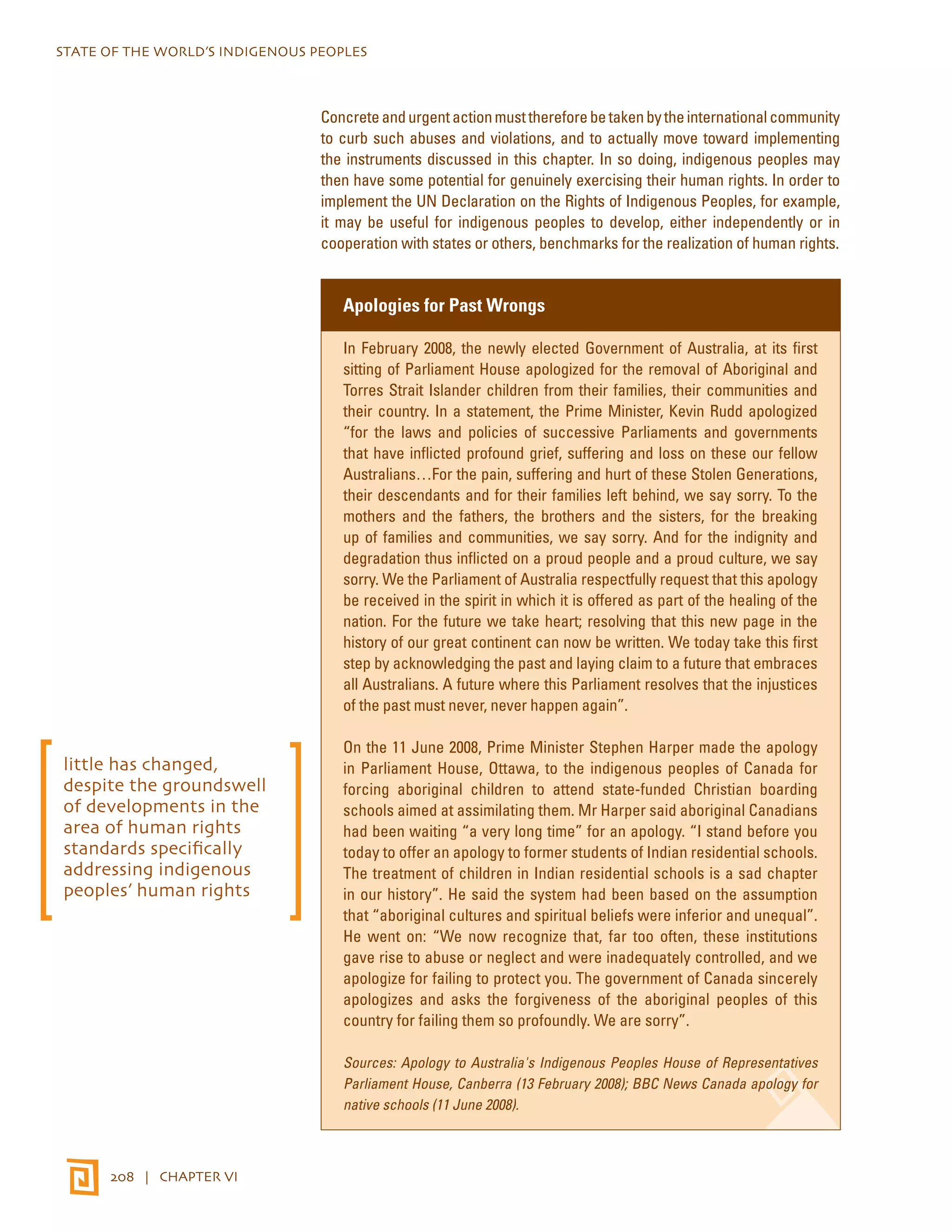 STATE OF THE WORLD’S INDIGENOUS PEOPLES 
208 | CHAPTER VI 
Concrete and urgent action must therefore be taken by the international community 
to curb such abuses and violations, and to actually move toward implementing 
the instruments discussed in this chapter. In so doing, indigenous peoples may 
then have some potential for genuinely exercising their human rights. In order to 
implement the UN Declaration on the Rights of Indigenous Peoples, for example, 
it may be useful for indigenous peoples to develop, either independently or in 
cooperation with states or others, benchmarks for the realization of human rights. 
Apologies for Past Wrongs 
In February 2008, the newly elected Government of Australia, at its first 
sitting of Parliament House apologized for the removal of Aboriginal and 
Torres Strait Islander children from their families, their communities and 
their country. In a statement, the Prime Minister, Kevin Rudd apologized 
“for the laws and policies of successive Parliaments and governments 
that have inflicted profound grief, suffering and loss on these our fellow 
Australians…For the pain, suffering and hurt of these Stolen Generations, 
their descendants and for their families left behind, we say sorry. To the 
mothers and the fathers, the brothers and the sisters, for the breaking 
up of families and communities, we say sorry. And for the indignity and 
degradation thus inflicted on a proud people and a proud culture, we say 
sorry. We the Parliament of Australia respectfully request that this apology 
be received in the spirit in which it is offered as part of the healing of the 
nation. For the future we take heart; resolving that this new page in the 
history of our great continent can now be written. We today take this first 
step by acknowledging the past and laying claim to a future that embraces 
all Australians. A future where this Parliament resolves that the injustices 
of the past must never, never happen again”. 
On the 11 June 2008, Prime Minister Stephen Harper made the apology 
in Parliament House, Ottawa, to the indigenous peoples of Canada for 
forcing aboriginal children to attend state-funded Christian boarding 
schools aimed at assimilating them. Mr Harper said aboriginal Canadians 
had been waiting “a very long time” for an apology. “I stand before you 
today to offer an apology to former students of Indian residential schools. 
The treatment of children in Indian residential schools is a sad chapter 
in our history”. He said the system had been based on the assumption 
that “aboriginal cultures and spiritual beliefs were inferior and unequal”. 
He went on: “We now recognize that, far too often, these institutions 
gave rise to abuse or neglect and were inadequately controlled, and we 
apologize for failing to protect you. The government of Canada sincerely 
apologizes and asks the forgiveness of the aboriginal peoples of this 
country for failing them so profoundly. We are sorry”. 
Sources: Apology to Australia's Indigenous Peoples House of Representatives 
Parliament House, Canberra (13 February 2008); BBC News Canada apology for 
native schools (11 June 2008). 
little has changed, 
despite the groundswell 
of developments in the 
area of human rights 
standards specifically 
addressing indigenous 
peoples’ human rights 
 