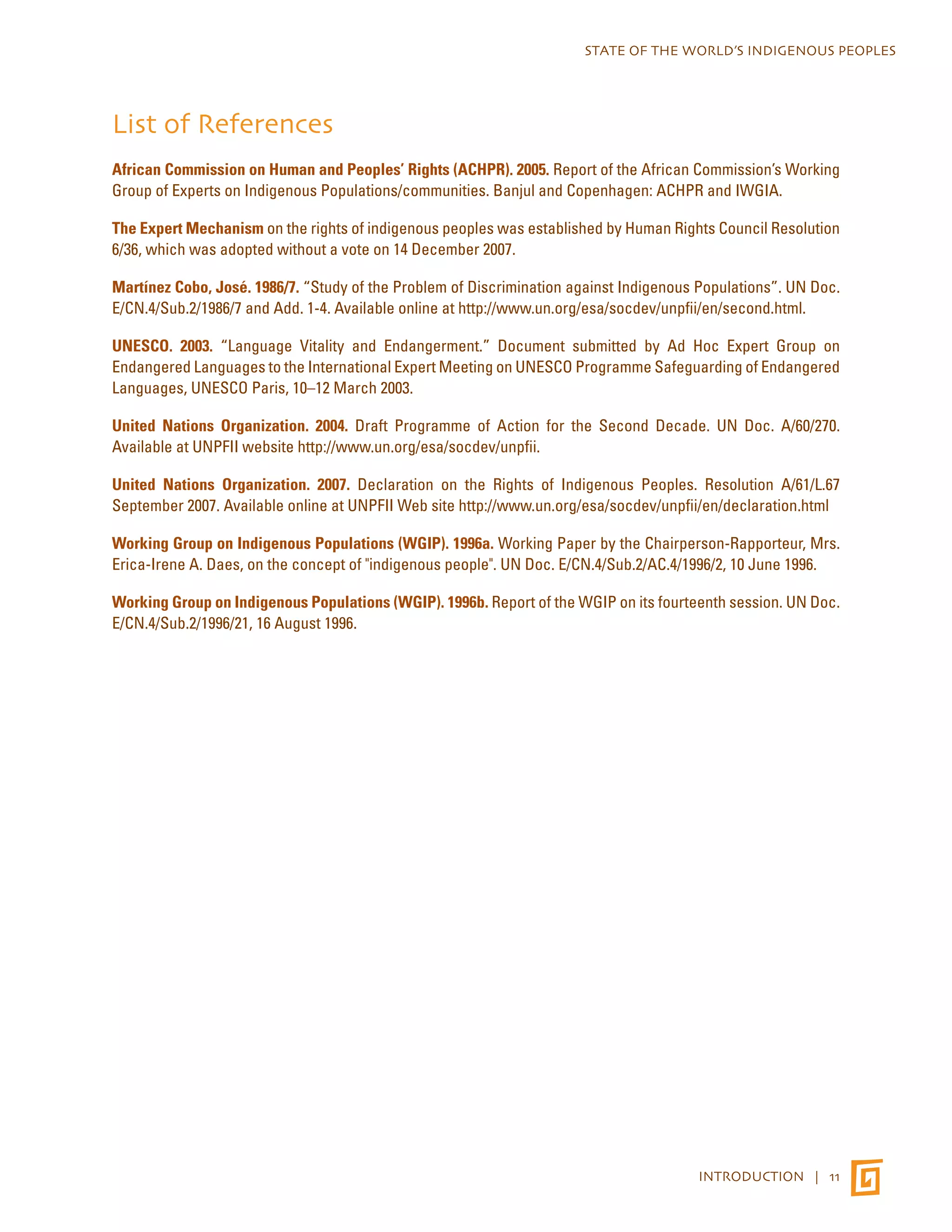 STATE OF THE WORLD’S INDIGENOUS PEOPLES 
List of References 
African Commission on Human and Peoples’ Rights (ACHPR). 2005. Report of the African Commission’s Working 
Group of Experts on Indigenous Populations/communities. Banjul and Copenhagen: ACHPR and IWGIA. 
The Expert Mechanism on the rights of indigenous peoples was established by Human Rights Council Resolution 
6/36, which was adopted without a vote on 14 December 2007. 
Martínez Cobo, José. 1986/7. “Study of the Problem of Discrimination against Indigenous Populations”. UN Doc. 
E/CN.4/Sub.2/1986/7 and Add. 1-4. Available online at http://www.un.org/esa/socdev/unpfii/en/second.html. 
UNESCO. 2003. “Language Vitality and Endangerment.” Document submitted by Ad Hoc Expert Group on 
Endangered Languages to the International Expert Meeting on UNESCO Programme Safeguarding of Endangered 
Languages, UNESCO Paris, 10–12 March 2003. 
United Nations Organization. 2004. Draft Programme of Action for the Second Decade. UN Doc. A/60/270. 
Available at UNPFII website http://www.un.org/esa/socdev/unpfii. 
United Nations Organization. 2007. Declaration on the Rights of Indigenous Peoples. Resolution A/61/L.67 
September 2007. Available online at UNPFII Web site http://www.un.org/esa/socdev/unpfii/en/declaration.html 
Working Group on Indigenous Populations (WGIP). 1996a. Working Paper by the Chairperson-Rapporteur, Mrs. 
Erica-Irene A. Daes, on the concept of "indigenous people". UN Doc. E/CN.4/Sub.2/AC.4/1996/2, 10 June 1996. 
Working Group on Indigenous Populations (WGIP). 1996b. Report of the WGIP on its fourteenth session. UN Doc. 
E/CN.4/Sub.2/1996/21, 16 August 1996. 
INTRODUCTION | 11 
 