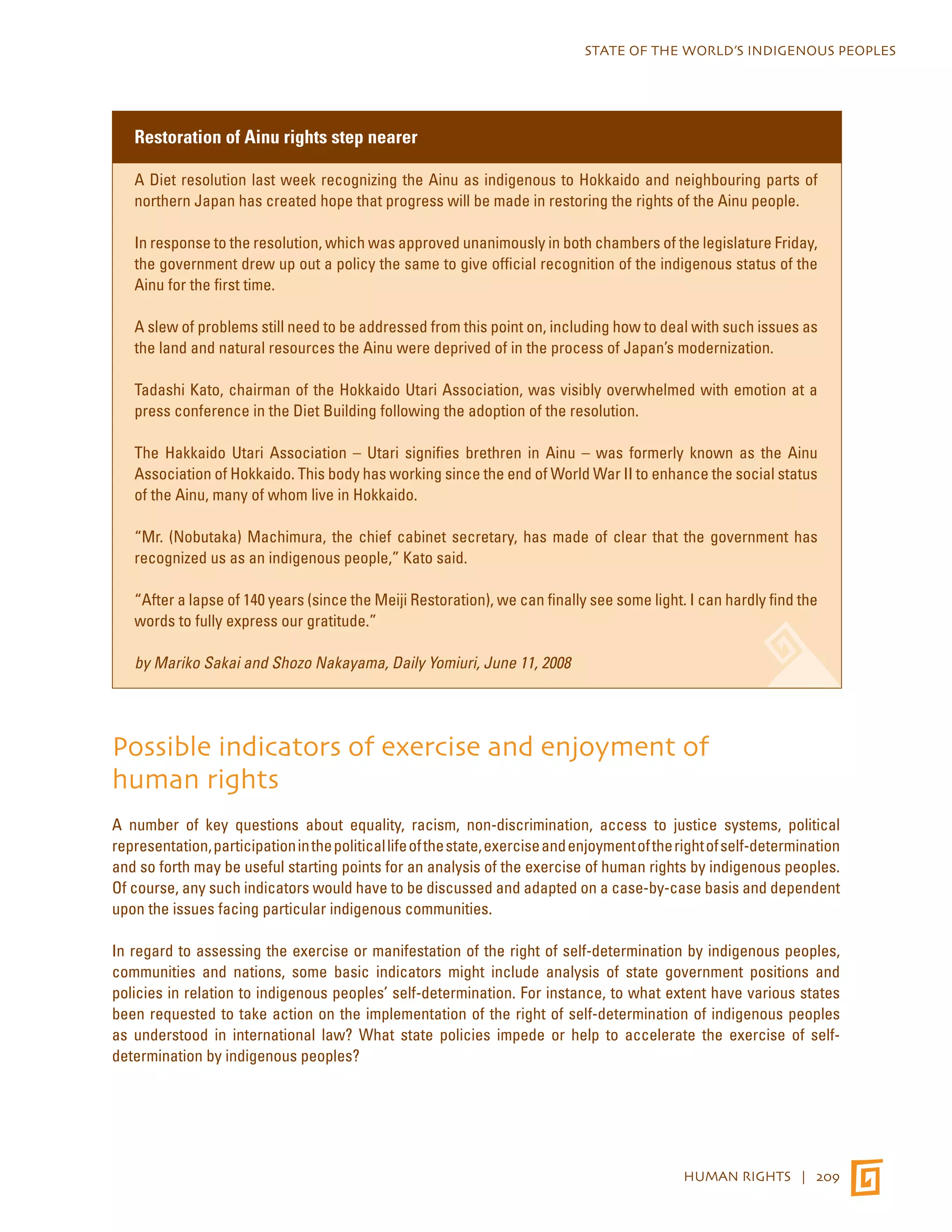 STATE OF THE WORLD’S INDIGENOUS PEOPLES 
HUMAN RIGHTS | 209 
Restoration of Ainu rights step nearer 
A Diet resolution last week recognizing the Ainu as indigenous to Hokkaido and neighbouring parts of 
northern Japan has created hope that progress will be made in restoring the rights of the Ainu people. 
In response to the resolution, which was approved unanimously in both chambers of the legislature Friday, 
the government drew up out a policy the same to give official recognition of the indigenous status of the 
Ainu for the first time. 
A slew of problems still need to be addressed from this point on, including how to deal with such issues as 
the land and natural resources the Ainu were deprived of in the process of Japan’s modernization. 
Tadashi Kato, chairman of the Hokkaido Utari Association, was visibly overwhelmed with emotion at a 
press conference in the Diet Building following the adoption of the resolution. 
The Hakkaido Utari Association – Utari signifies brethren in Ainu – was formerly known as the Ainu 
Association of Hokkaido. This body has working since the end of World War II to enhance the social status 
of the Ainu, many of whom live in Hokkaido. 
“Mr. (Nobutaka) Machimura, the chief cabinet secretary, has made of clear that the government has 
recognized us as an indigenous people,” Kato said. 
“After a lapse of 140 years (since the Meiji Restoration), we can finally see some light. I can hardly find the 
words to fully express our gratitude.” 
by Mariko Sakai and Shozo Nakayama, Daily Yomiuri, June 11, 2008 
Possible indicators of exercise and enjoyment of 
human rights 
A number of key questions about equality, racism, non-discrimination, access to justice systems, political 
representation, participation in the political life of the state, exercise and enjoyment of the right of self-determination 
and so forth may be useful starting points for an analysis of the exercise of human rights by indigenous peoples. 
Of course, any such indicators would have to be discussed and adapted on a case-by-case basis and dependent 
upon the issues facing particular indigenous communities. 
In regard to assessing the exercise or manifestation of the right of self-determination by indigenous peoples, 
communities and nations, some basic indicators might include analysis of state government positions and 
policies in relation to indigenous peoples’ self-determination. For instance, to what extent have various states 
been requested to take action on the implementation of the right of self-determination of indigenous peoples 
as understood in international law? What state policies impede or help to accelerate the exercise of self-determination 
by indigenous peoples? 
 