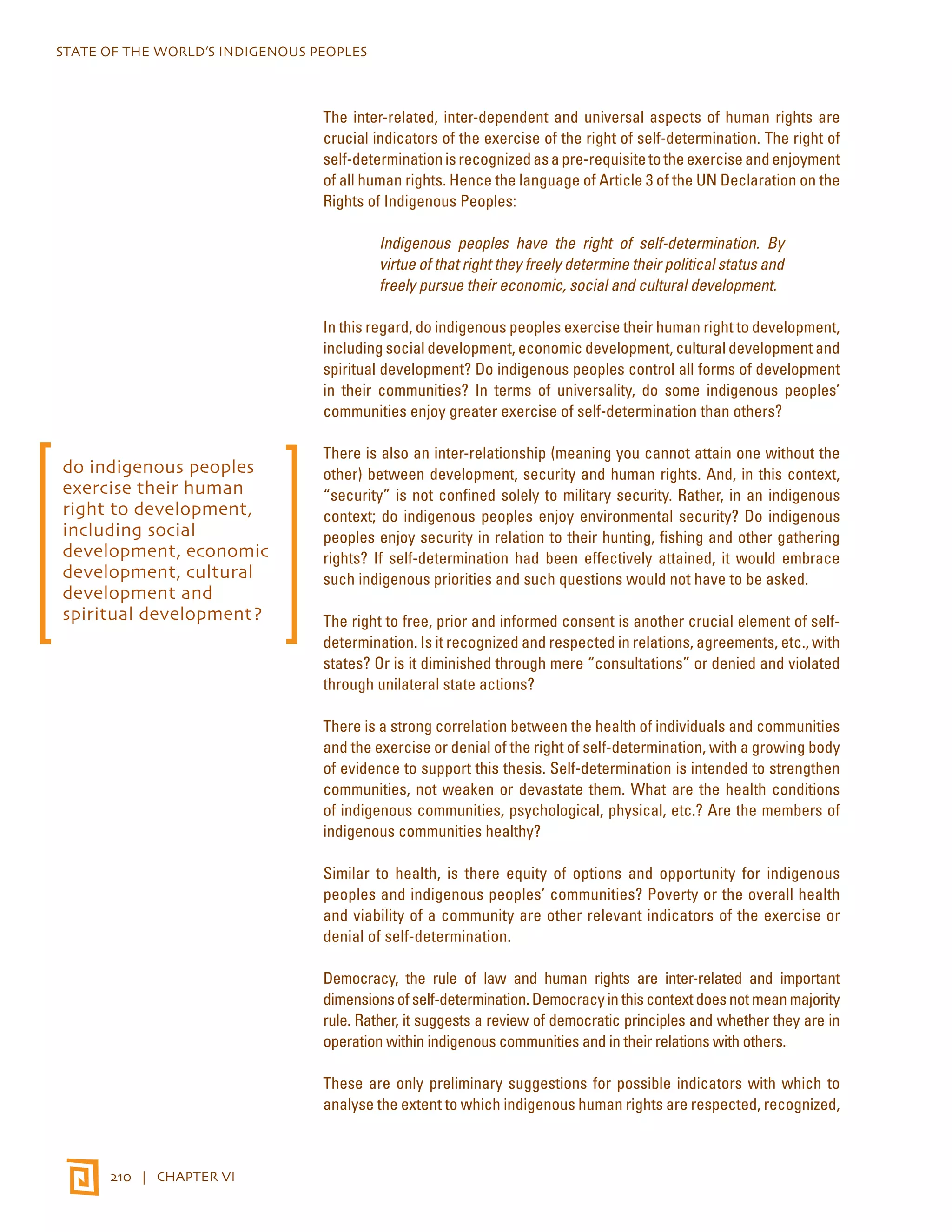 STATE OF THE WORLD’S INDIGENOUS PEOPLES 
210 | CHAPTER VI 
The inter-related, inter-dependent and universal aspects of human rights are 
crucial indicators of the exercise of the right of self-determination. The right of 
self-determination is recognized as a pre-requisite to the exercise and enjoyment 
of all human rights. Hence the language of Article 3 of the UN Declaration on the 
Rights of Indigenous Peoples: 
Indigenous peoples have the right of self-determination. By 
virtue of that right they freely determine their political status and 
freely pursue their economic, social and cultural development. 
In this regard, do indigenous peoples exercise their human right to development, 
including social development, economic development, cultural development and 
spiritual development? Do indigenous peoples control all forms of development 
in their communities? In terms of universality, do some indigenous peoples’ 
communities enjoy greater exercise of self-determination than others? 
There is also an inter-relationship (meaning you cannot attain one without the 
other) between development, security and human rights. And, in this context, 
“security” is not confined solely to military security. Rather, in an indigenous 
context; do indigenous peoples enjoy environmental security? Do indigenous 
peoples enjoy security in relation to their hunting, fishing and other gathering 
rights? If self-determination had been effectively attained, it would embrace 
such indigenous priorities and such questions would not have to be asked. 
The right to free, prior and informed consent is another crucial element of self-determination. 
Is it recognized and respected in relations, agreements, etc., with 
states? Or is it diminished through mere “consultations” or denied and violated 
through unilateral state actions? 
There is a strong correlation between the health of individuals and communities 
and the exercise or denial of the right of self-determination, with a growing body 
of evidence to support this thesis. Self-determination is intended to strengthen 
communities, not weaken or devastate them. What are the health conditions 
of indigenous communities, psychological, physical, etc.? Are the members of 
indigenous communities healthy? 
Similar to health, is there equity of options and opportunity for indigenous 
peoples and indigenous peoples’ communities? Poverty or the overall health 
and viability of a community are other relevant indicators of the exercise or 
denial of self-determination. 
Democracy, the rule of law and human rights are inter-related and important 
dimensions of self-determination. Democracy in this context does not mean majority 
rule. Rather, it suggests a review of democratic principles and whether they are in 
operation within indigenous communities and in their relations with others. 
These are only preliminary suggestions for possible indicators with which to 
analyse the extent to which indigenous human rights are respected, recognized, 
do indigenous peoples 
exercise their human 
right to development, 
including social 
development, economic 
development, cultural 
development and 
spiritual development? 
 