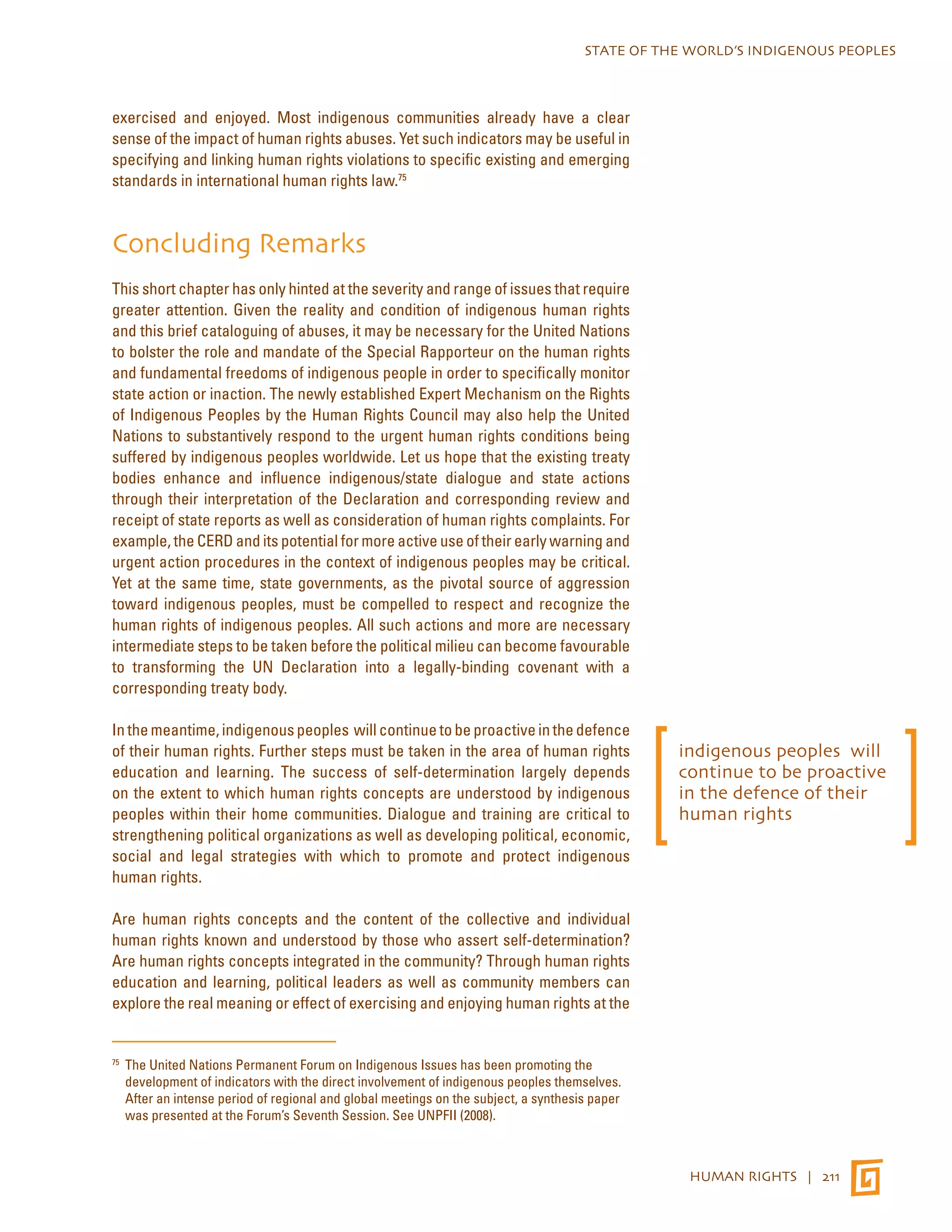 STATE OF THE WORLD’S INDIGENOUS PEOPLES 
HUMAN RIGHTS | 211 
exercised and enjoyed. Most indigenous communities already have a clear 
sense of the impact of human rights abuses. Yet such indicators may be useful in 
specifying and linking human rights violations to specific existing and emerging 
standards in international human rights law.75 
Concluding Remarks 
This short chapter has only hinted at the severity and range of issues that require 
greater attention. Given the reality and condition of indigenous human rights 
and this brief cataloguing of abuses, it may be necessary for the United Nations 
to bolster the role and mandate of the Special Rapporteur on the human rights 
and fundamental freedoms of indigenous people in order to specifically monitor 
state action or inaction. The newly established Expert Mechanism on the Rights 
of Indigenous Peoples by the Human Rights Council may also help the United 
Nations to substantively respond to the urgent human rights conditions being 
suffered by indigenous peoples worldwide. Let us hope that the existing treaty 
bodies enhance and influence indigenous/state dialogue and state actions 
through their interpretation of the Declaration and corresponding review and 
receipt of state reports as well as consideration of human rights complaints. For 
example, the CERD and its potential for more active use of their early warning and 
urgent action procedures in the context of indigenous peoples may be critical. 
Yet at the same time, state governments, as the pivotal source of aggression 
toward indigenous peoples, must be compelled to respect and recognize the 
human rights of indigenous peoples. All such actions and more are necessary 
intermediate steps to be taken before the political milieu can become favourable 
to transforming the UN Declaration into a legally-binding covenant with a 
corresponding treaty body. 
In the meantime, indigenous peoples will continue to be proactive in the defence 
of their human rights. Further steps must be taken in the area of human rights 
education and learning. The success of self-determination largely depends 
on the extent to which human rights concepts are understood by indigenous 
peoples within their home communities. Dialogue and training are critical to 
strengthening political organizations as well as developing political, economic, 
social and legal strategies with which to promote and protect indigenous 
human rights. 
Are human rights concepts and the content of the collective and individual 
human rights known and understood by those who assert self-determination? 
Are human rights concepts integrated in the community? Through human rights 
education and learning, political leaders as well as community members can 
explore the real meaning or effect of exercising and enjoying human rights at the 
75 The United Nations Permanent Forum on Indigenous Issues has been promoting the 
development of indicators with the direct involvement of indigenous peoples themselves. 
After an intense period of regional and global meetings on the subject, a synthesis paper 
was presented at the Forum’s Seventh Session. See UNPFII (2008). 
indigenous peoples will 
continue to be proactive 
in the defence of their 
human rights 
 