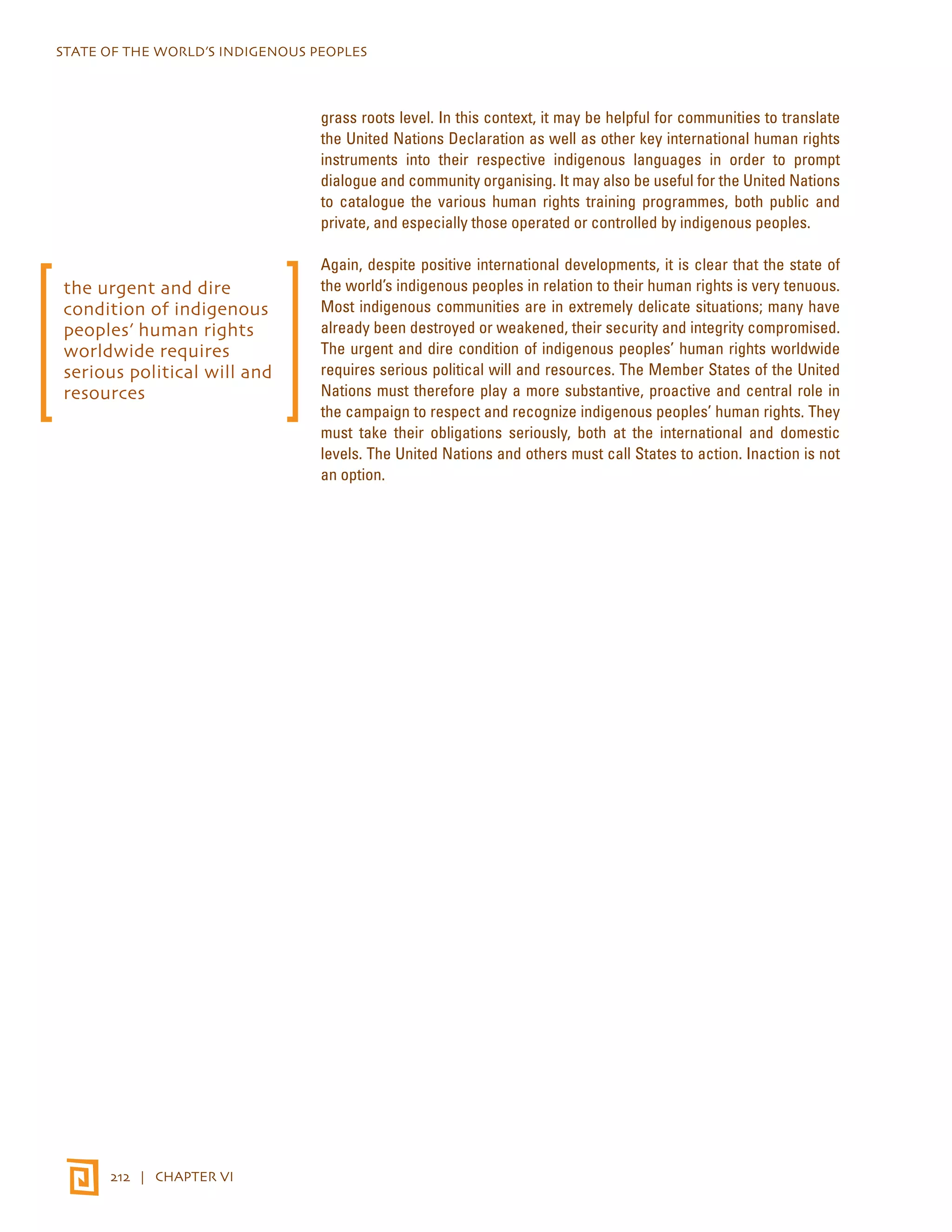STATE OF THE WORLD’S INDIGENOUS PEOPLES 
212 | CHAPTER VI 
grass roots level. In this context, it may be helpful for communities to translate 
the United Nations Declaration as well as other key international human rights 
instruments into their respective indigenous languages in order to prompt 
dialogue and community organising. It may also be useful for the United Nations 
to catalogue the various human rights training programmes, both public and 
private, and especially those operated or controlled by indigenous peoples. 
Again, despite positive international developments, it is clear that the state of 
the world’s indigenous peoples in relation to their human rights is very tenuous. 
Most indigenous communities are in extremely delicate situations; many have 
already been destroyed or weakened, their security and integrity compromised. 
The urgent and dire condition of indigenous peoples’ human rights worldwide 
requires serious political will and resources. The Member States of the United 
Nations must therefore play a more substantive, proactive and central role in 
the campaign to respect and recognize indigenous peoples’ human rights. They 
must take their obligations seriously, both at the international and domestic 
levels. The United Nations and others must call States to action. Inaction is not 
an option. 
the urgent and dire 
condition of indigenous 
peoples’ human rights 
worldwide requires 
serious political will and 
resources 
 