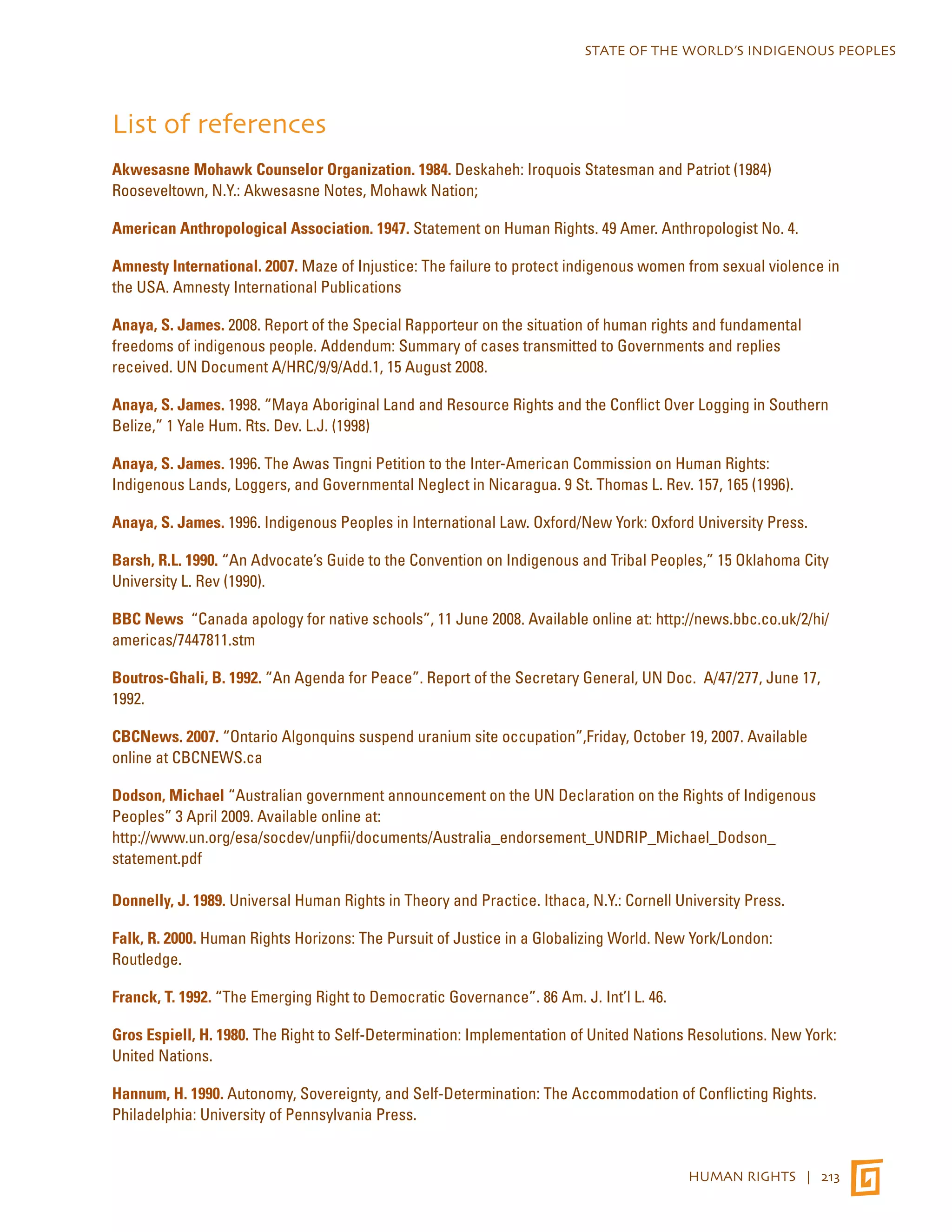 STATE OF THE WORLD’S INDIGENOUS PEOPLES 
List of references 
Akwesasne Mohawk Counselor Organization. 1984. Deskaheh: Iroquois Statesman and Patriot (1984) 
Rooseveltown, N.Y.: Akwesasne Notes, Mohawk Nation; 
American Anthropological Association. 1947. Statement on Human Rights. 49 Amer. Anthropologist No. 4. 
Amnesty International. 2007. Maze of Injustice: The failure to protect indigenous women from sexual violence in 
the USA. Amnesty International Publications 
Anaya, S. James. 2008. Report of the Special Rapporteur on the situation of human rights and fundamental 
freedoms of indigenous people. Addendum: Summary of cases transmitted to Governments and replies 
received. UN Document A/HRC/9/9/Add.1, 15 August 2008. 
Anaya, S. James. 1998. “Maya Aboriginal Land and Resource Rights and the Conflict Over Logging in Southern 
Belize,” 1 Yale Hum. Rts. Dev. L.J. (1998) 
Anaya, S. James. 1996. The Awas Tingni Petition to the Inter-American Commission on Human Rights: 
Indigenous Lands, Loggers, and Governmental Neglect in Nicaragua. 9 St. Thomas L. Rev. 157, 165 (1996). 
Anaya, S. James. 1996. Indigenous Peoples in International Law. Oxford/New York: Oxford University Press. 
Barsh, R.L. 1990. “An Advocate’s Guide to the Convention on Indigenous and Tribal Peoples,” 15 Oklahoma City 
University L. Rev (1990). 
BBC News “Canada apology for native schools”, 11 June 2008. Available online at: http://news.bbc.co.uk/2/hi/ 
americas/7447811.stm 
Boutros-Ghali, B. 1992. “An Agenda for Peace”. Report of the Secretary General, UN Doc. A/47/277, June 17, 
1992. 
CBCNews. 2007. “Ontario Algonquins suspend uranium site occupation”,Friday, October 19, 2007. Available 
online at CBCNEWS.ca 
Dodson, Michael “Australian government announcement on the UN Declaration on the Rights of Indigenous 
Peoples” 3 April 2009. Available online at: 
http://www.un.org/esa/socdev/unpfii/documents/Australia_endorsement_UNDRIP_Michael_Dodson_ 
statement.pdf 
Donnelly, J. 1989. Universal Human Rights in Theory and Practice. Ithaca, N.Y.: Cornell University Press. 
Falk, R. 2000. Human Rights Horizons: The Pursuit of Justice in a Globalizing World. New York/London: 
Routledge. 
Franck, T. 1992. “The Emerging Right to Democratic Governance”. 86 Am. J. Int’l L. 46. 
Gros Espiell, H. 1980. The Right to Self-Determination: Implementation of United Nations Resolutions. New York: 
United Nations. 
Hannum, H. 1990. Autonomy, Sovereignty, and Self-Determination: The Accommodation of Conflicting Rights. 
Philadelphia: University of Pennsylvania Press. 
HUMAN RIGHTS | 213 
 