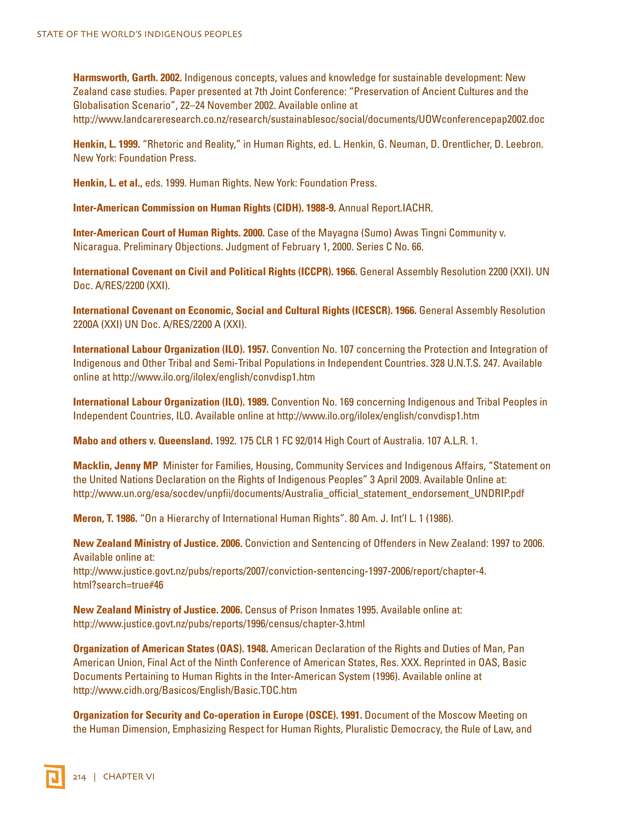 STATE OF THE WORLD’S INDIGENOUS PEOPLES 
Harmsworth, Garth. 2002. Indigenous concepts, values and knowledge for sustainable development: New 
Zealand case studies. Paper presented at 7th Joint Conference: “Preservation of Ancient Cultures and the 
Globalisation Scenario”, 22–24 November 2002. Available online at 
http://www.landcareresearch.co.nz/research/sustainablesoc/social/documents/UOWconferencepap2002.doc 
Henkin, L. 1999. “Rhetoric and Reality,” in Human Rights, ed. L. Henkin, G. Neuman, D. Orentlicher, D. Leebron. 
New York: Foundation Press. 
Henkin, L. et al., eds. 1999. Human Rights. New York: Foundation Press. 
Inter-American Commission on Human Rights (CIDH). 1988-9. Annual Report.IACHR. 
Inter-American Court of Human Rights. 2000. Case of the Mayagna (Sumo) Awas Tingni Community v. 
Nicaragua. Preliminary Objections. Judgment of February 1, 2000. Series C No. 66. 
International Covenant on Civil and Political Rights (ICCPR). 1966. General Assembly Resolution 2200 (XXI). UN 
Doc. A/RES/2200 (XXI). 
International Covenant on Economic, Social and Cultural Rights (ICESCR). 1966. General Assembly Resolution 
2200A (XXI) UN Doc. A/RES/2200 A (XXI). 
International Labour Organization (ILO). 1957. Convention No. 107 concerning the Protection and Integration of 
Indigenous and Other Tribal and Semi-Tribal Populations in Independent Countries. 328 U.N.T.S. 247. Available 
online at http://www.ilo.org/ilolex/english/convdisp1.htm 
International Labour Organization (ILO). 1989. Convention No. 169 concerning Indigenous and Tribal Peoples in 
Independent Countries, ILO. Available online at http://www.ilo.org/ilolex/english/convdisp1.htm 
Mabo and others v. Queensland. 1992. 175 CLR 1 FC 92/014 High Court of Australia. 107 A.L.R. 1. 
Macklin, Jenny MP Minister for Families, Housing, Community Services and Indigenous Affairs, “Statement on 
the United Nations Declaration on the Rights of Indigenous Peoples” 3 April 2009. Available Online at: 
http://www.un.org/esa/socdev/unpfii/documents/Australia_official_statement_endorsement_UNDRIP.pdf 
Meron, T. 1986. “On a Hierarchy of International Human Rights”. 80 Am. J. Int’l L. 1 (1986). 
New Zealand Ministry of Justice. 2006. Conviction and Sentencing of Offenders in New Zealand: 1997 to 2006. 
Available online at: 
http://www.justice.govt.nz/pubs/reports/2007/conviction-sentencing-1997-2006/report/chapter-4. 
html?search=true#46 
New Zealand Ministry of Justice. 2006. Census of Prison Inmates 1995. Available online at: 
http://www.justice.govt.nz/pubs/reports/1996/census/chapter-3.html 
Organization of American States (OAS). 1948. American Declaration of the Rights and Duties of Man, Pan 
American Union, Final Act of the Ninth Conference of American States, Res. XXX. Reprinted in OAS, Basic 
Documents Pertaining to Human Rights in the Inter-American System (1996). Available online at 
http://www.cidh.org/Basicos/English/Basic.TOC.htm 
Organization for Security and Co-operation in Europe (OSCE). 1991. Document of the Moscow Meeting on 
the Human Dimension, Emphasizing Respect for Human Rights, Pluralistic Democracy, the Rule of Law, and 
214 | CHAPTER VI 
 
