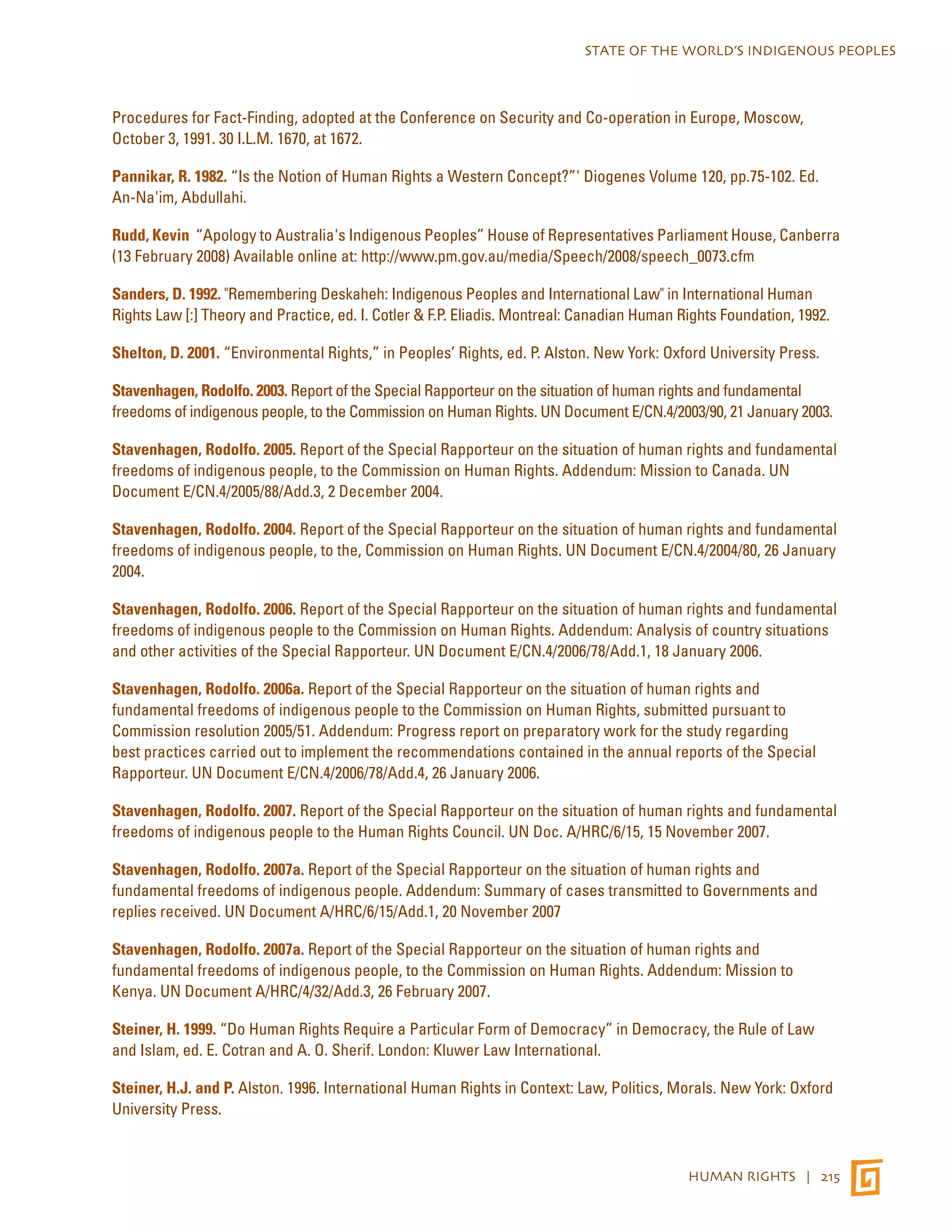 STATE OF THE WORLD’S INDIGENOUS PEOPLES 
Procedures for Fact-Finding, adopted at the Conference on Security and Co-operation in Europe, Moscow, 
October 3, 1991. 30 I.L.M. 1670, at 1672. 
Pannikar, R. 1982. “Is the Notion of Human Rights a Western Concept?”' Diogenes Volume 120, pp.75-102. Ed. 
An-Na'im, Abdullahi. 
Rudd, Kevin “Apology to Australia's Indigenous Peoples” House of Representatives Parliament House, Canberra 
(13 February 2008) Available online at: http://www.pm.gov.au/media/Speech/2008/speech_0073.cfm 
Sanders, D. 1992. "Remembering Deskaheh: Indigenous Peoples and International Law" in International Human 
Rights Law [:] Theory and Practice, ed. I. Cotler & F.P. Eliadis. Montreal: Canadian Human Rights Foundation, 1992. 
Shelton, D. 2001. “Environmental Rights,” in Peoples’ Rights, ed. P. Alston. New York: Oxford University Press. 
Stavenhagen, Rodolfo. 2003. Report of the Special Rapporteur on the situation of human rights and fundamental 
freedoms of indigenous people, to the Commission on Human Rights. UN Document E/CN.4/2003/90, 21 January 2003. 
Stavenhagen, Rodolfo. 2005. Report of the Special Rapporteur on the situation of human rights and fundamental 
freedoms of indigenous people, to the Commission on Human Rights. Addendum: Mission to Canada. UN 
Document E/CN.4/2005/88/Add.3, 2 December 2004. 
Stavenhagen, Rodolfo. 2004. Report of the Special Rapporteur on the situation of human rights and fundamental 
freedoms of indigenous people, to the, Commission on Human Rights. UN Document E/CN.4/2004/80, 26 January 
2004. 
Stavenhagen, Rodolfo. 2006. Report of the Special Rapporteur on the situation of human rights and fundamental 
freedoms of indigenous people to the Commission on Human Rights. Addendum: Analysis of country situations 
and other activities of the Special Rapporteur. UN Document E/CN.4/2006/78/Add.1, 18 January 2006. 
Stavenhagen, Rodolfo. 2006a. Report of the Special Rapporteur on the situation of human rights and 
fundamental freedoms of indigenous people to the Commission on Human Rights, submitted pursuant to 
Commission resolution 2005/51. Addendum: Progress report on preparatory work for the study regarding 
best practices carried out to implement the recommendations contained in the annual reports of the Special 
Rapporteur. UN Document E/CN.4/2006/78/Add.4, 26 January 2006. 
Stavenhagen, Rodolfo. 2007. Report of the Special Rapporteur on the situation of human rights and fundamental 
freedoms of indigenous people to the Human Rights Council. UN Doc. A/HRC/6/15, 15 November 2007. 
Stavenhagen, Rodolfo. 2007a. Report of the Special Rapporteur on the situation of human rights and 
fundamental freedoms of indigenous people. Addendum: Summary of cases transmitted to Governments and 
replies received. UN Document A/HRC/6/15/Add.1, 20 November 2007 
Stavenhagen, Rodolfo. 2007a. Report of the Special Rapporteur on the situation of human rights and 
fundamental freedoms of indigenous people, to the Commission on Human Rights. Addendum: Mission to 
Kenya. UN Document A/HRC/4/32/Add.3, 26 February 2007. 
Steiner, H. 1999. “Do Human Rights Require a Particular Form of Democracy” in Democracy, the Rule of Law 
and Islam, ed. E. Cotran and A. O. Sherif. London: Kluwer Law International. 
Steiner, H.J. and P. Alston. 1996. International Human Rights in Context: Law, Politics, Morals. New York: Oxford 
University Press. 
HUMAN RIGHTS | 215 
 