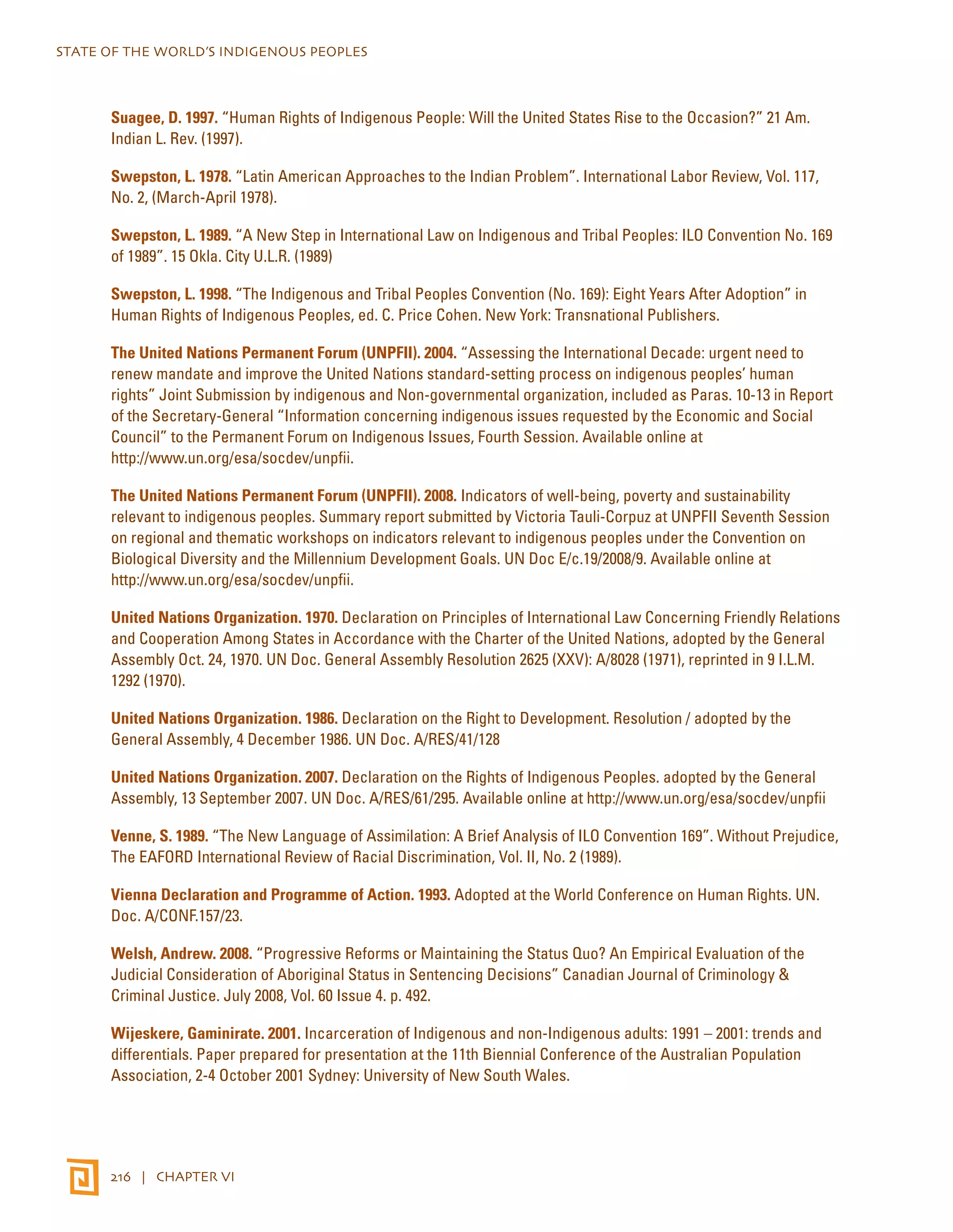 STATE OF THE WORLD’S INDIGENOUS PEOPLES 
Suagee, D. 1997. “Human Rights of Indigenous People: Will the United States Rise to the Occasion?” 21 Am. 
Indian L. Rev. (1997). 
Swepston, L. 1978. “Latin American Approaches to the Indian Problem”. International Labor Review, Vol. 117, 
No. 2, (March-April 1978). 
Swepston, L. 1989. “A New Step in International Law on Indigenous and Tribal Peoples: ILO Convention No. 169 
of 1989”. 15 Okla. City U.L.R. (1989) 
Swepston, L. 1998. “The Indigenous and Tribal Peoples Convention (No. 169): Eight Years After Adoption” in 
Human Rights of Indigenous Peoples, ed. C. Price Cohen. New York: Transnational Publishers. 
The United Nations Permanent Forum (UNPFII). 2004. “Assessing the International Decade: urgent need to 
renew mandate and improve the United Nations standard-setting process on indigenous peoples’ human 
rights” Joint Submission by indigenous and Non-governmental organization, included as Paras. 10-13 in Report 
of the Secretary-General “Information concerning indigenous issues requested by the Economic and Social 
Council” to the Permanent Forum on Indigenous Issues, Fourth Session. Available online at 
http://www.un.org/esa/socdev/unpfii. 
The United Nations Permanent Forum (UNPFII). 2008. Indicators of well-being, poverty and sustainability 
relevant to indigenous peoples. Summary report submitted by Victoria Tauli-Corpuz at UNPFII Seventh Session 
on regional and thematic workshops on indicators relevant to indigenous peoples under the Convention on 
Biological Diversity and the Millennium Development Goals. UN Doc E/c.19/2008/9. Available online at 
http://www.un.org/esa/socdev/unpfii. 
United Nations Organization. 1970. Declaration on Principles of International Law Concerning Friendly Relations 
and Cooperation Among States in Accordance with the Charter of the United Nations, adopted by the General 
Assembly Oct. 24, 1970. UN Doc. General Assembly Resolution 2625 (XXV): A/8028 (1971), reprinted in 9 I.L.M. 
1292 (1970). 
United Nations Organization. 1986. Declaration on the Right to Development. Resolution / adopted by the 
General Assembly, 4 December 1986. UN Doc. A/RES/41/128 
United Nations Organization. 2007. Declaration on the Rights of Indigenous Peoples. adopted by the General 
Assembly, 13 September 2007. UN Doc. A/RES/61/295. Available online at http://www.un.org/esa/socdev/unpfii 
Venne, S. 1989. “The New Language of Assimilation: A Brief Analysis of ILO Convention 169”. Without Prejudice, 
The EAFORD International Review of Racial Discrimination, Vol. II, No. 2 (1989). 
Vienna Declaration and Programme of Action. 1993. Adopted at the World Conference on Human Rights. UN. 
Doc. A/CONF.157/23. 
Welsh, Andrew. 2008. “Progressive Reforms or Maintaining the Status Quo? An Empirical Evaluation of the 
Judicial Consideration of Aboriginal Status in Sentencing Decisions” Canadian Journal of Criminology & 
Criminal Justice. July 2008, Vol. 60 Issue 4. p. 492. 
Wijeskere, Gaminirate. 2001. Incarceration of Indigenous and non-Indigenous adults: 1991 – 2001: trends and 
differentials. Paper prepared for presentation at the 11th Biennial Conference of the Australian Population 
Association, 2-4 October 2001 Sydney: University of New South Wales. 
216 | CHAPTER VI 
 