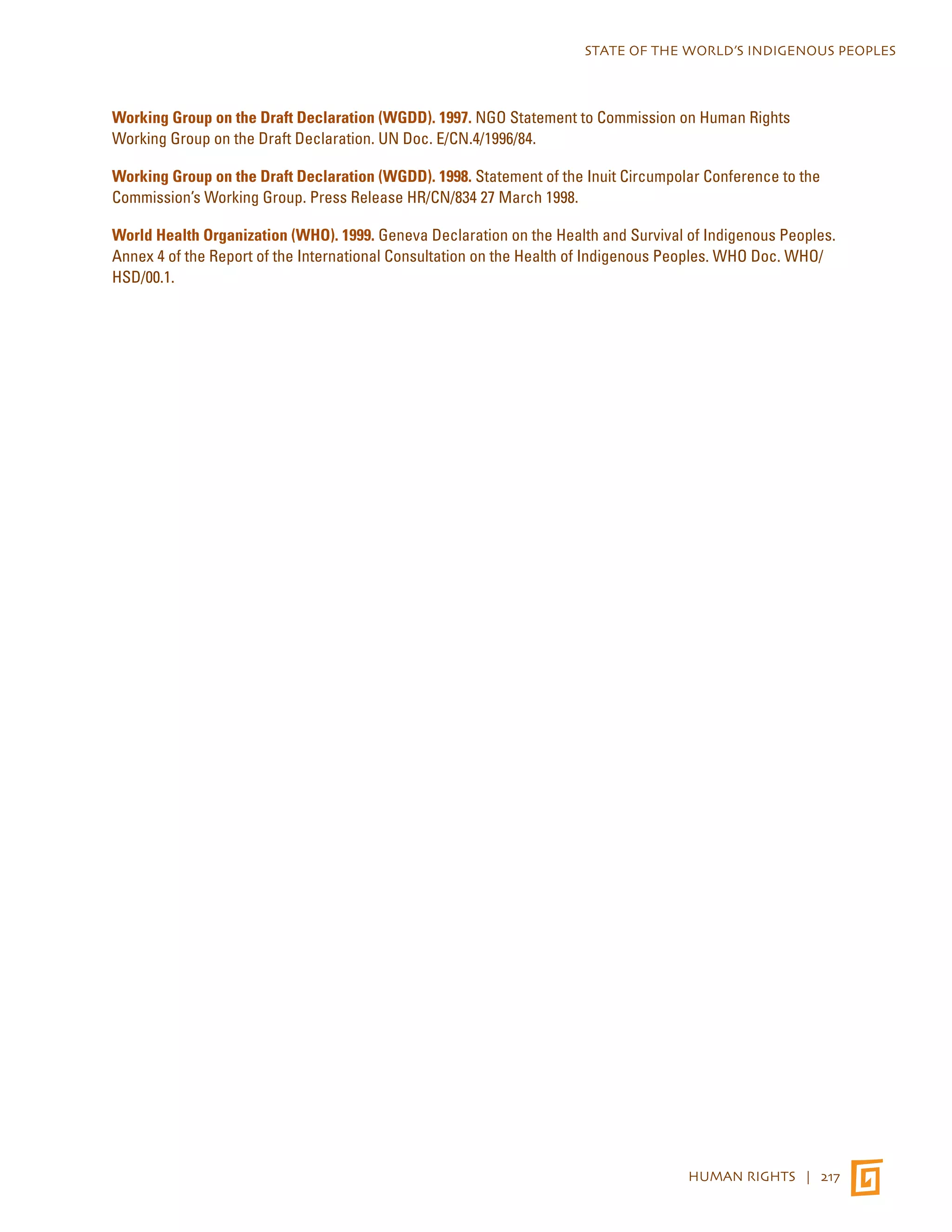 STATE OF THE WORLD’S INDIGENOUS PEOPLES 
Working Group on the Draft Declaration (WGDD). 1997. NGO Statement to Commission on Human Rights 
Working Group on the Draft Declaration. UN Doc. E/CN.4/1996/84. 
Working Group on the Draft Declaration (WGDD). 1998. Statement of the Inuit Circumpolar Conference to the 
Commission’s Working Group. Press Release HR/CN/834 27 March 1998. 
World Health Organization (WHO). 1999. Geneva Declaration on the Health and Survival of Indigenous Peoples. 
Annex 4 of the Report of the International Consultation on the Health of Indigenous Peoples. WHO Doc. WHO/ 
HSD/00.1. 
HUMAN RIGHTS | 217 
 