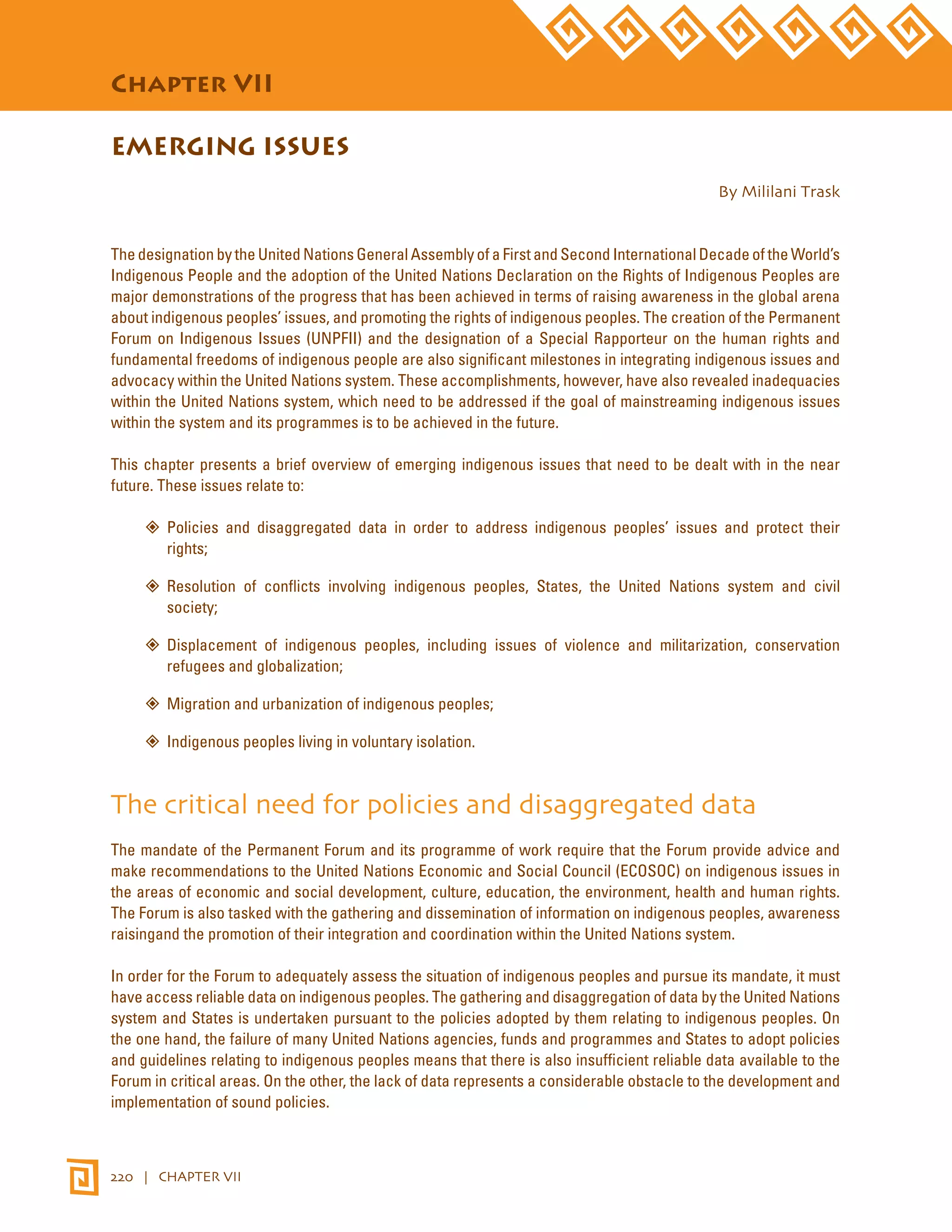 STATE OF THE WORLD’S INDIGENOUS PEOPLES 
Chapter VII 
EMERGING ISSUES 
220 | CHAPTER VII 
By Mililani Trask 
The designation by the United Nations General Assembly of a First and Second International Decade of the World’s 
Indigenous People and the adoption of the United Nations Declaration on the Rights of Indigenous Peoples are 
major demonstrations of the progress that has been achieved in terms of raising awareness in the global arena 
about indigenous peoples’ issues, and promoting the rights of indigenous peoples. The creation of the Permanent 
Forum on Indigenous Issues (UNPFII) and the designation of a Special Rapporteur on the human rights and 
fundamental freedoms of indigenous people are also significant milestones in integrating indigenous issues and 
advocacy within the United Nations system. These accomplishments, however, have also revealed inadequacies 
within the United Nations system, which need to be addressed if the goal of mainstreaming indigenous issues 
within the system and its programmes is to be achieved in the future. 
This chapter presents a brief overview of emerging indigenous issues that need to be dealt with in the near 
future. These issues relate to: 
”” Policies and disaggregated data in order to address indigenous peoples’ issues and protect their 
rights; 
”” Resolution of conflicts involving indigenous peoples, States, the United Nations system and civil 
society; 
”” Displacement of indigenous peoples, including issues of violence and militarization, conservation 
refugees and globalization; 
””Migration and urbanization of indigenous peoples; 
”” Indigenous peoples living in voluntary isolation. 
The critical need for policies and disaggregated data 
The mandate of the Permanent Forum and its programme of work require that the Forum provide advice and 
make recommendations to the United Nations Economic and Social Council (ECOSOC) on indigenous issues in 
the areas of economic and social development, culture, education, the environment, health and human rights. 
The Forum is also tasked with the gathering and dissemination of information on indigenous peoples, awareness 
raisingand the promotion of their integration and coordination within the United Nations system. 
In order for the Forum to adequately assess the situation of indigenous peoples and pursue its mandate, it must 
have access reliable data on indigenous peoples. The gathering and disaggregation of data by the United Nations 
system and States is undertaken pursuant to the policies adopted by them relating to indigenous peoples. On 
the one hand, the failure of many United Nations agencies, funds and programmes and States to adopt policies 
and guidelines relating to indigenous peoples means that there is also insufficient reliable data available to the 
Forum in critical areas. On the other, the lack of data represents a considerable obstacle to the development and 
implementation of sound policies. 
 