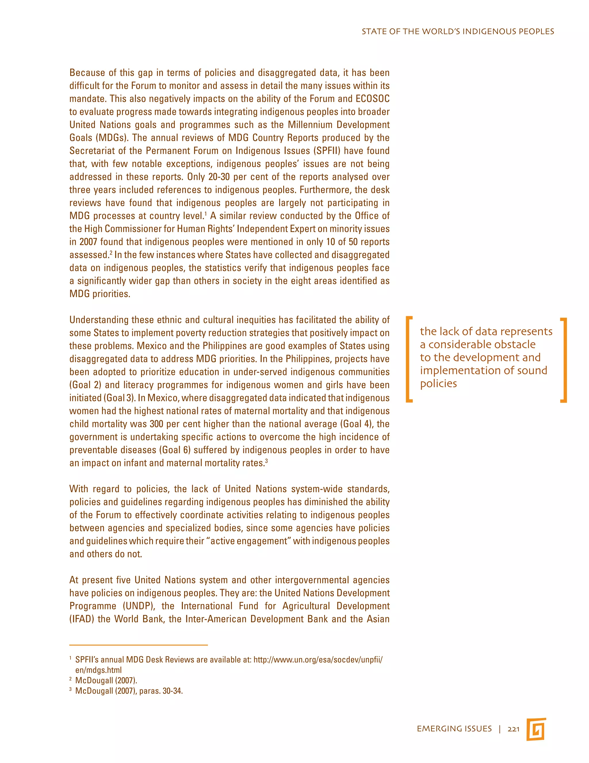 STATE OF THE WORLD’S INDIGENOUS PEOPLES 
EMERGING ISSUES | 221 
Because of this gap in terms of policies and disaggregated data, it has been 
difficult for the Forum to monitor and assess in detail the many issues within its 
mandate. This also negatively impacts on the ability of the Forum and ECOSOC 
to evaluate progress made towards integrating indigenous peoples into broader 
United Nations goals and programmes such as the Millennium Development 
Goals (MDGs). The annual reviews of MDG Country Reports produced by the 
Secretariat of the Permanent Forum on Indigenous Issues (SPFII) have found 
that, with few notable exceptions, indigenous peoples’ issues are not being 
addressed in these reports. Only 20-30 per cent of the reports analysed over 
three years included references to indigenous peoples. Furthermore, the desk 
reviews have found that indigenous peoples are largely not participating in 
MDG processes at country level.1 A similar review conducted by the Office of 
the High Commissioner for Human Rights’ Independent Expert on minority issues 
in 2007 found that indigenous peoples were mentioned in only 10 of 50 reports 
assessed.2 In the few instances where States have collected and disaggregated 
data on indigenous peoples, the statistics verify that indigenous peoples face 
a significantly wider gap than others in society in the eight areas identified as 
MDG priorities. 
Understanding these ethnic and cultural inequities has facilitated the ability of 
some States to implement poverty reduction strategies that positively impact on 
these problems. Mexico and the Philippines are good examples of States using 
disaggregated data to address MDG priorities. In the Philippines, projects have 
been adopted to prioritize education in under-served indigenous communities 
(Goal 2) and literacy programmes for indigenous women and girls have been 
initiated (Goal 3). In Mexico, where disaggregated data indicated that indigenous 
women had the highest national rates of maternal mortality and that indigenous 
child mortality was 300 per cent higher than the national average (Goal 4), the 
government is undertaking specific actions to overcome the high incidence of 
preventable diseases (Goal 6) suffered by indigenous peoples in order to have 
an impact on infant and maternal mortality rates.3 
With regard to policies, the lack of United Nations system-wide standards, 
policies and guidelines regarding indigenous peoples has diminished the ability 
of the Forum to effectively coordinate activities relating to indigenous peoples 
between agencies and specialized bodies, since some agencies have policies 
and guidelines which require their “active engagement” with indigenous peoples 
and others do not. 
At present five United Nations system and other intergovernmental agencies 
have policies on indigenous peoples. They are: the United Nations Development 
Programme (UNDP), the International Fund for Agricultural Development 
(IFAD) the World Bank, the Inter-American Development Bank and the Asian 
1 SPFII’s annual MDG Desk Reviews are available at: http://www.un.org/esa/socdev/unpfii/ 
en/mdgs.html 
2 McDougall (2007). 
3 McDougall (2007), paras. 30-34. 
the lack of data represents 
a considerable obstacle 
to the development and 
implementation of sound 
policies 
 